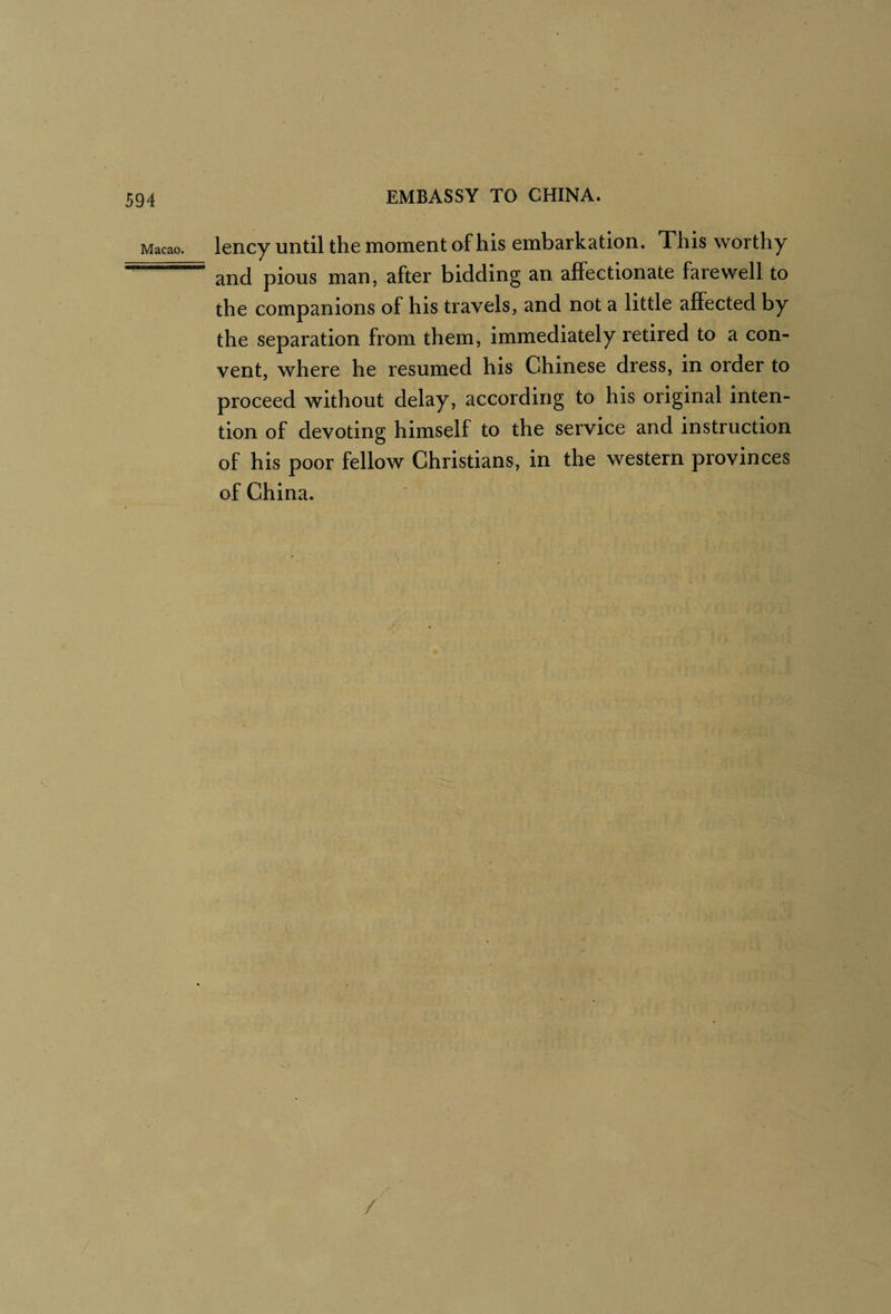 Macao. Iciicy Until the moment of his embarkation. This worthy and pious man, after bidding an affectionate farewell to the companions of his travels, and not a little affected by the separation from them, immediately retired to a con¬ vent, where he resumed his Chinese dress, in order to proceed without delay, according to his original inten¬ tion of devoting himself to the service and instruction of his poor fellow Christians, in the western provinces of China.