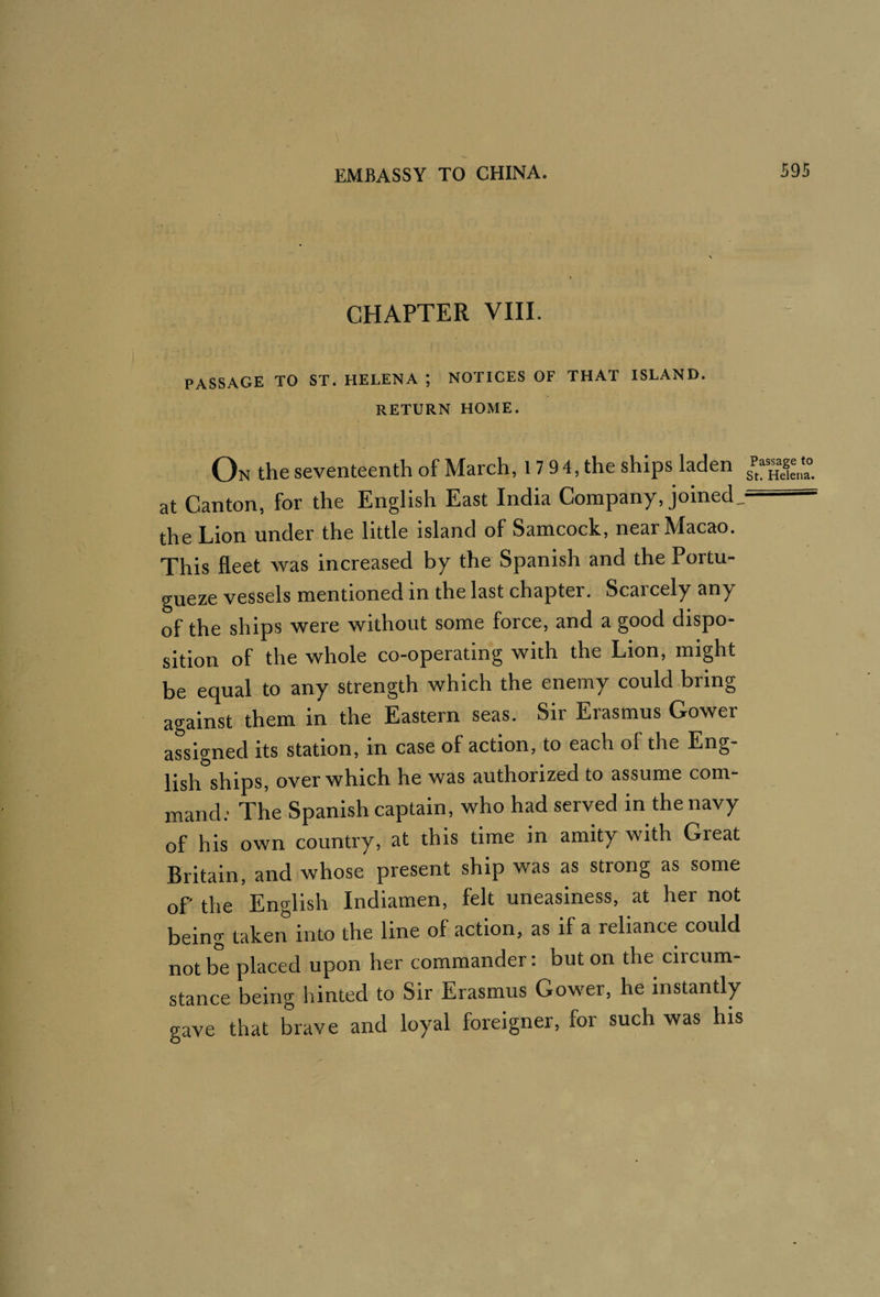 CHAPTER VIIL PASSAGE TO ST. HELENA ; NOTICES OF THAT ISLAND. RETURN HOME. On the seventeenth of March, 17 9 4, the ships laden St. Helena, at Canton, for the English East India Company, joined, the Lion under the little island of Samcock, near Macao. This fleet was increased by the Spanish and the Portu- gueze vessels mentioned in the last chapter. Scarcely any of the ships were without some force, and a good dispo¬ sition of the whole co-operating with the Lion, might be equal to any strength which the enemy could bring against them in the Eastern seas. Sir Erasmus Gower assigned its station, in case of action, to each of the Eng¬ lish ships, over which he was authorized to assume com¬ mand.' The Spanish captain, who had served in the navy of his own country, at this time in amity with Great Britain, and whose present ship was as strong as some of the English Indiamen, felt uneasiness, at her not being taken into the line of action, as if a reliance could not be placed upon her commander: but on the circum¬ stance being hinted to Sir Erasmus Gower, he instantly gave that brave and loyal foreigner, for such was his