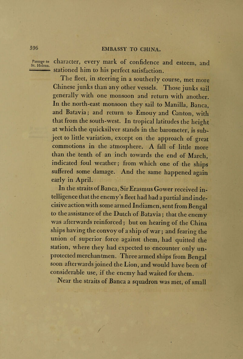 s^Hdenr every mark of confidence and esteem, and stationed him to his perfect satisfaction. The fleet, in steering in a southerly course, met more Chinese junks than any other vessels. Those junks sail generally with one monsoon and return with another. In the north-east monsoon they sail to Manilla, Banca, and Batavia; and return to Emouy and Canton, with that from the south-west. In tropical latitudes the height at which the quicksilver stands in the barometer, is sub¬ ject to little variation, except on the approach of great commotions in the atmosphere. A fall of little more than the tenth of an inch towards the end of March, indicated foul weather; from which one of the ships suffered some damage. And the same happened again early in April. In the straits of Banca, SirErasmus Gower received in¬ telligence that the enemy’s fleet had had a partial and inde¬ cisive action with some armed Indiamen, sent from Bengal to the assistance of the Dutch of Batavia; that the enemy was afterwards reinforced ; but on hearing of the China ships having the convoy of a ship of war; and fearing the union of superior force against them, had quitted the station, where they had expected to encounter only un¬ protected merchantmen. Three armed ships from Bengal soon afterwards joined the Lion, and would have been of considerable use, if the enemy had waited for them. Near the straits of Banca a squadron was met, of small