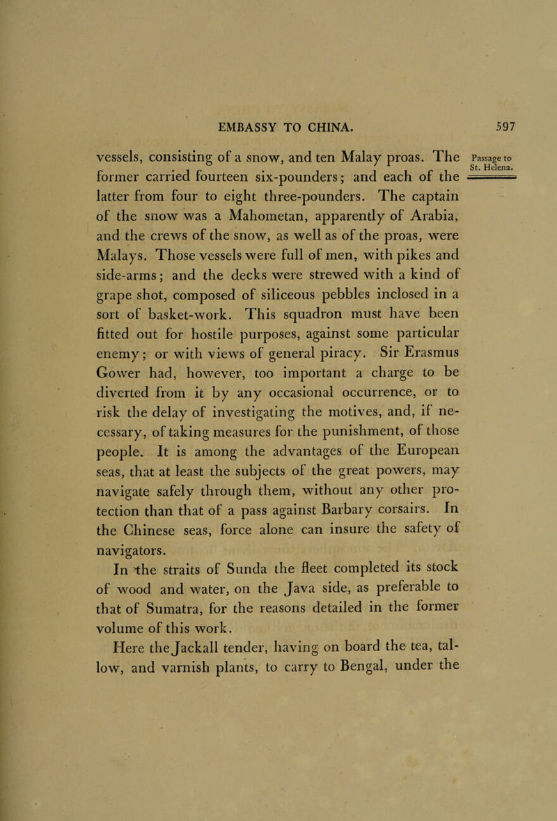 vessels, consisting of a snow, and ten Malay proas. The Passage to former carried fourteen six-pounders; and each of the latter from four to eight three-pounders. The captain of the snow was a Mahometan, apparently of Arabia, and the crews of the snow, as well as of the proas, were Malays. Those vessels were full of men, with pikes and side-arms; and the decks were strewed with a kind of grape shot, composed of siliceous pebbles inclosed in a sort of basket-work. This squadron must have been fitted out for hostile purposes, against some particular enemy : or with views of general piracy. Sir Erasmus Gower had, however, too important a charge to be diverted from it by any occasional occurrence, or to risk the delay of investigating the motives, and, if ne¬ cessary, of taking measures for the punishment, of those people. It is among the advantages of the European seas, that at least the subjects of the great powers, may navigate safely through them, without any other pro¬ tection than that of a pass against Barbary corsairs. In the Chinese seas, force alone can insure the safety of navigators. In the straits of Sunda the fleet completed its stock of wood and water, on the Java side, as preferable to that of Sumatra, for the reasons detailed in the former volume of this work. Here the Jackall tender, having on board the tea, tal¬ low, and varnish plants, to carry to Bengal, under the