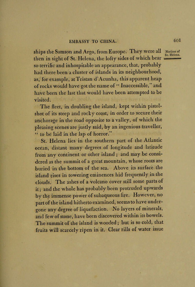ships the Samson and Argo, from Europe. They were all then in sight of St. Helena, the lofty sides of which bear so terrific and inhospitable an appearance, that, probably had there been a cluster of islands in its neighbourhood, as, for example, at Tristan d’Acunha, this apparent heap of rocks would have got the name of ‘‘ Inaccessible,” and have been the last that would have been attempted to be visited. ' The fleet, in doubling the island, kept within pistol- shot of its steep and rocky coast, in order to secure their anchorage in the road opposite to a valley, of which the pleasing scenes are justly said, by an ingenious traveller, “ to be laid in the lap of horror.” St. Helena lies in the southern part of the Atlantic ocean, distant many degrees of longitude and latitude from any continent or other island ; and may be consi¬ dered as the summit of a great mountain, whose roots are burled in the bottom of the sea. Above its surface the island ?ises in towering eminences hid frequently in the clouds. The ashes of a volcano cover still some parts of it; and the whole has probably been protruded upwards by the immense power of subaqueous fire. However, no part of the island hitherto examined, seems to have under¬ gone any degree of liquefaction. No layers of minerals, and few of stone, have been discovered within its bowels. The summit of the island is wooded ; but is so cold, that fruits will scarcely ripen in it. Clear rills of water issue Notices of St. Helena.