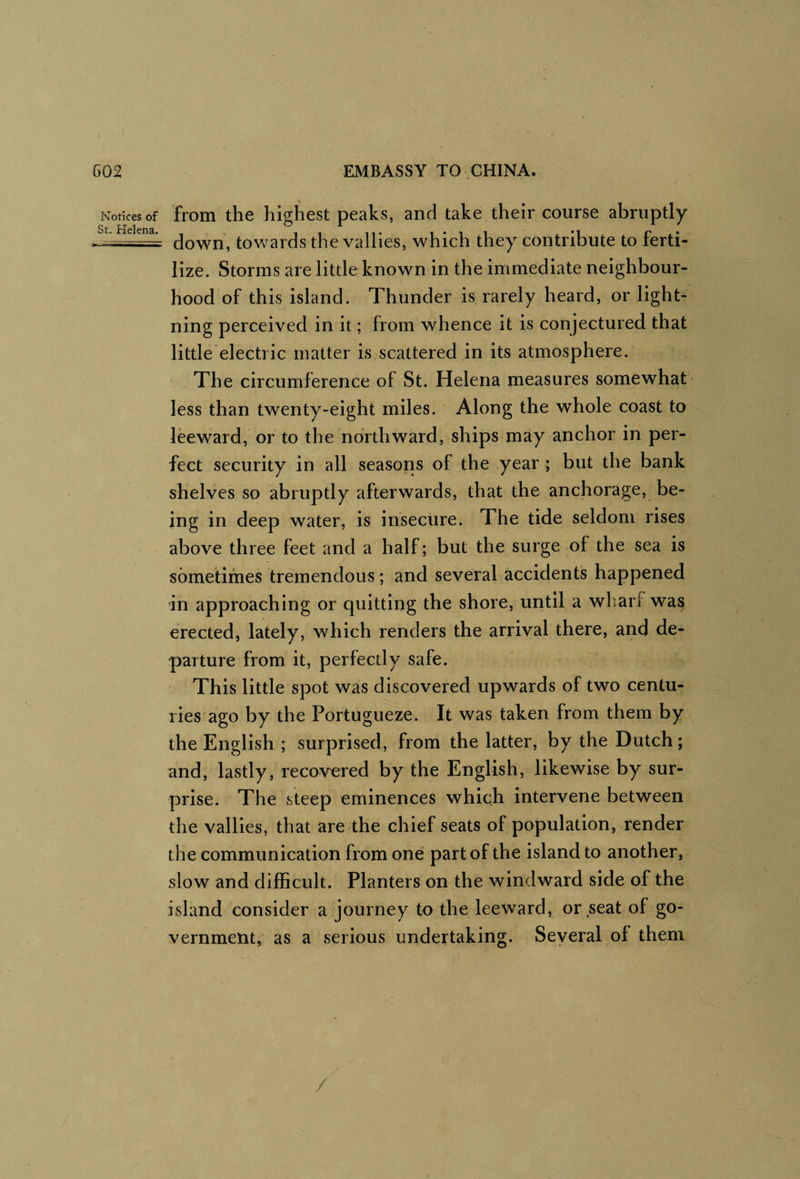 Notices of St. Helena. from the highest peaks, and take their course abruptly down, towards the vallies, which they contribute to ferti¬ lize. Storms are little known in the immediate neighbour¬ hood of this island. Thunder is rarely heard, or light¬ ning perceived in it; from whence it is conjectured that little electric matter is scattered in its atmosphere. ' The circumference of St. Helena measures somewhat less than twenty-eight miles. Along the whole coast to leeward, or to the northward, ships may anchor in per¬ fect security in all seasons of the year ; but the bank shelves so abruptly afterwards, that the anchorage, be¬ ing in deep water, is insecure. The tide seldom rises above three feet and a half; but the surge of the sea is sometimes tremendous; and several accidents happened in approaching or quitting the shore, until a wharf was erected, lately, which renders the arrival there, and de¬ parture from it, perfectly safe. This little spot was discovered upwards of two centu¬ ries ago by the Portugueze. It was taken from them by the English ; surprised, from the latter, by the Dutch; and, lastly, recovered by the English, likewise by sur¬ prise. The steep eminences which intervene between the vallies, that are the chief seats of population, render the communication from one part of the island to another, slow and difficult. Planters on the windward side of the island consider a journey to the leeward, or seat of go¬ vernment, as a serious undertaking. Seyeral of them /