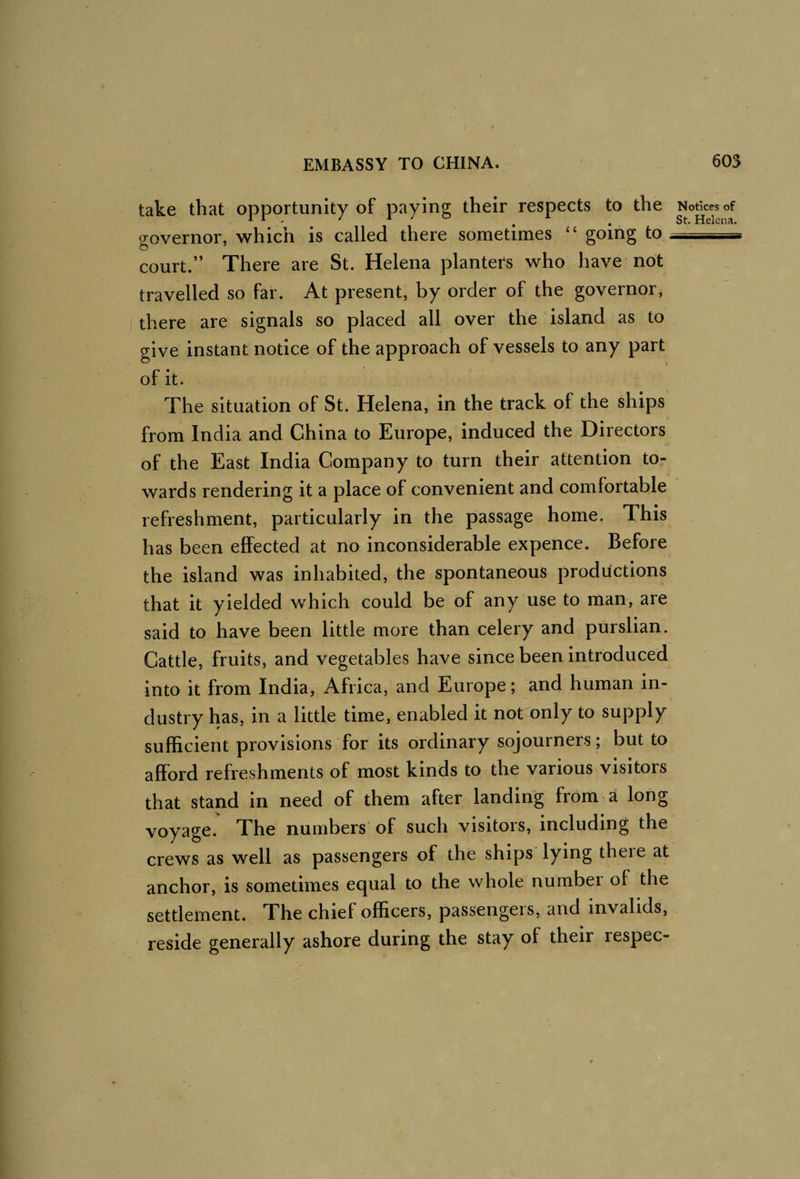take that opportunity of paying their respects to the governor, which is called there sometimes “ going to, court.” There are St. Helena planters who have not travelled so far. At present, by order of the governor, there are signals so placed all over the island as to give instant notice of the approach of vessels to any part of it. The situation of St. Helena, in the track of the ships from India and China to Europe, induced the Directors of the East India Company to turn their attention to¬ wards rendering it a place of convenient and comfortable refreshment, particularly in the passage home. This has been effected at no inconsiderable expence. Before the island was inhabited, the spontaneous productions that it yielded which could be of any use to man, are said to have been little more than celery and purslian. Cattle, fruits, and vegetables have since been introduced into it from India, Africa, and Europe; and human in¬ dustry has, in a little time, enabled it not only to supply sufficient provisions for its ordinary sojourners; but to afford refreshments of most kinds to the various visitors that stand in need of them after landing from a long voyage. The numbers of such visitors, including the crews as well as passengers of the ships lying there at anchor, is sometimes equal to the whole number of the settlement. The chief officers, passengers, and invalids, reside generally ashore during the stay of their respec- Notlces of