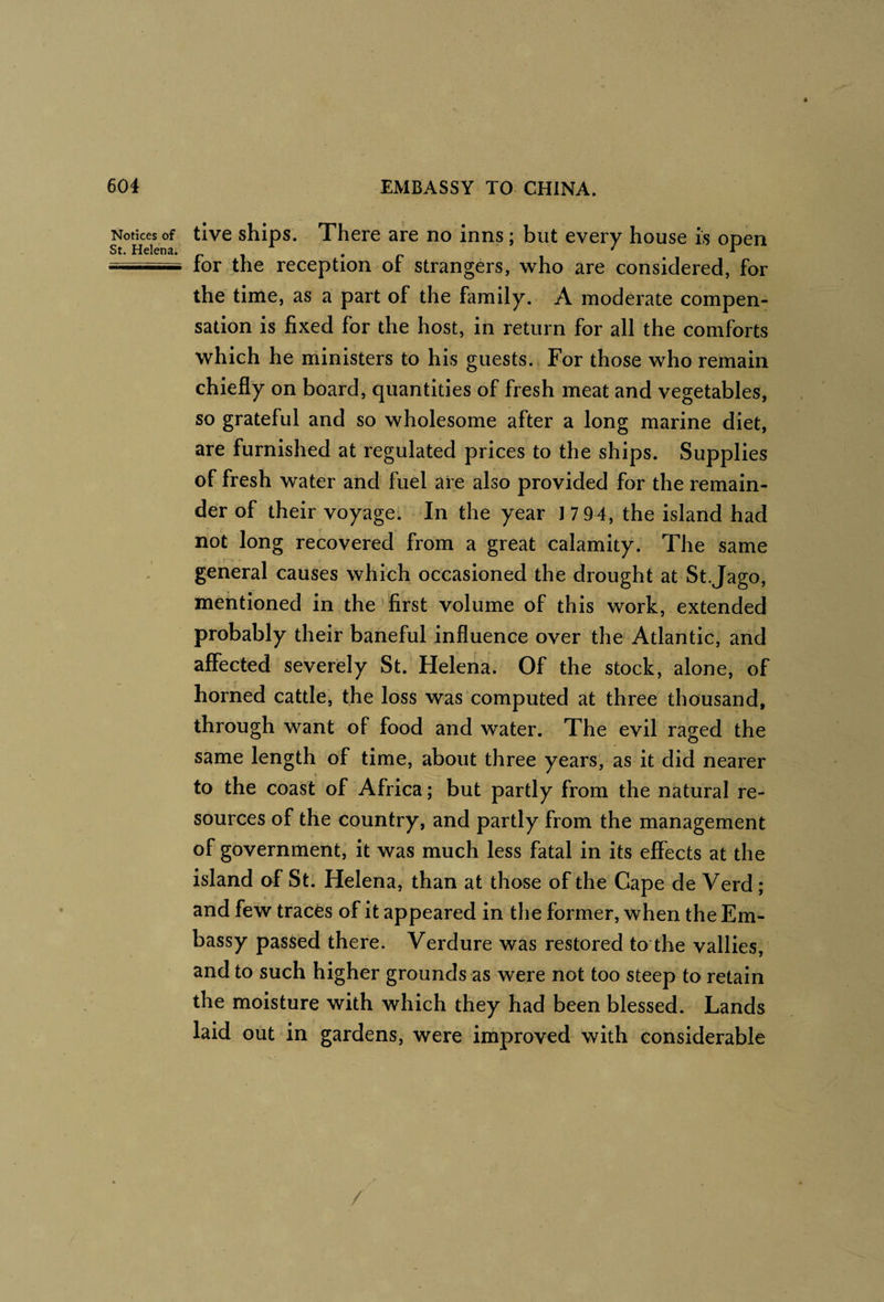 Notices of St. Helena. tive ships. There are no inns; but every house is open for the reception of strangers, who are considered, for the time, as a part of the family. A moderate compen¬ sation is fixed for the host, in return for all the comforts which he ministers to his guests. For those who remain chiefly on board, quantities of fresh meat and vegetables, so grateful and so wholesome after a long marine diet, are furnished at regulated prices to the ships. Supplies of fresh water and fuel are also provided for the remain¬ der of their voyage. In the year 1 7 94, the island had not long recovered from a great calamity. The same general causes which occasioned the drought at St.Jago, mentioned in the' first volume of this work, extended probably their baneful influence over the Atlantic, and affected severely St. Helena. Of the stock, alone, of horned cattle, the loss was computed at three thousand, through want of food and water. The evil raged the same length of time, about three years, as it did nearer to the coast of Africa; but partly from the natural re¬ sources of the country, and partly from the management of government; it was much less fatal in its effects at the island of St: Helena, than at those of the Cape de Verd ; and few traces of it appeared in the former, when the Em¬ bassy passed there. Verdure was restored to the vallies, and to such higher grounds as were not too steep to retain the moisture with which they had been blessed. Lands laid out in gardens, were improved with considerable