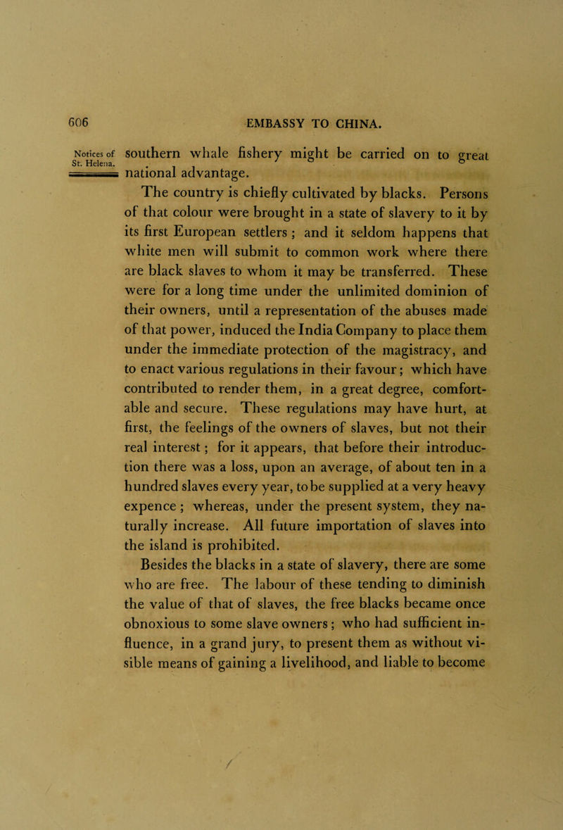 Notices of southern whale fishery might be carried on to great St. Helena. • i i ^ ° O -;sr... national advantage. The country is chiefly cultivated by blacks. Persons of that colour were brought in a state of slavery to it by its first European settlers ; and it seldom happens that white men will submit to common work where there are black slaves to whom it may be transferred. These were for a long time under the unlimited dominion of their owners, until a representation of the abuses made of that power, induced the India Company to place them under the immediate protection of the magistracy, and to enact various regulations in their favour; which have contributed to render them, in a great degree, comfort¬ able and secure. These regulations may have hurt, at first, the feelings of the owners of slaves, but not their real interest; for it appears, that before their introduc¬ tion there was a loss, upon an average, of about ten in a hundred slaves every year, to be supplied at a very heavy expence ; whereas, under the present system, they na¬ turally increase. All future importation of slaves into the island is prohibited. Besides the blacks in a state of slavery, there are some who are free. The labour of these tending to diminish the value of that of slaves, the free blacks became once obnoxious to some slave owners ; who had sufficient in¬ fluence, in a grand jury, to present them as without vi¬ sible means of gaining a livelihood, and liable to become