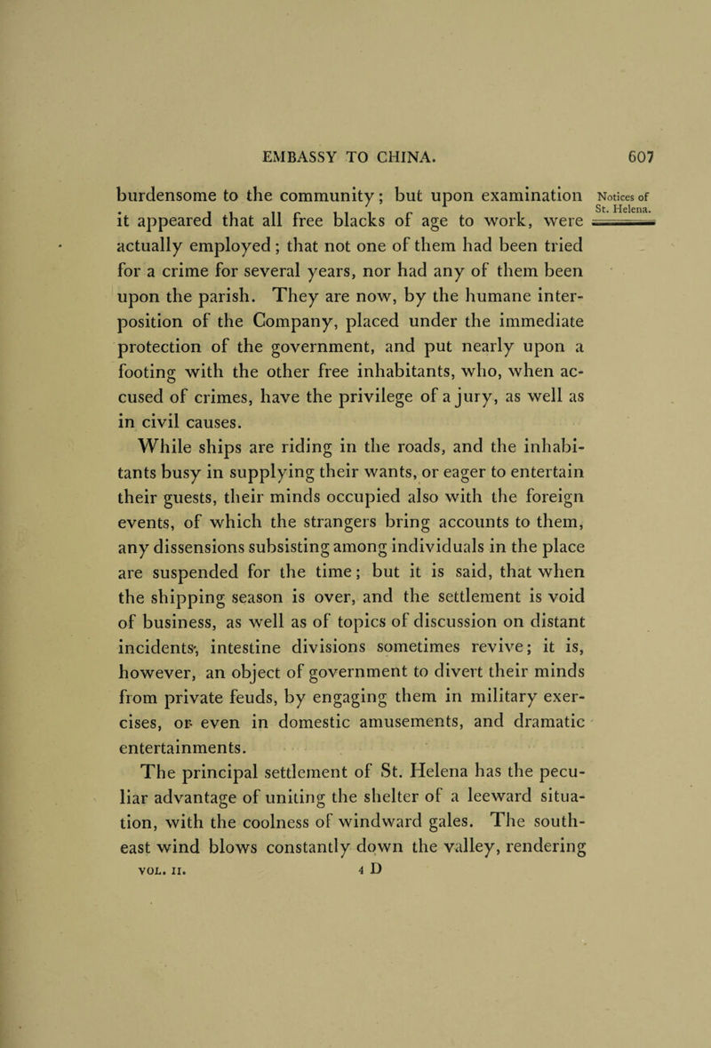 burdensome to the community; but upon examination it appeared that all free blacks of age to work, were actually employed; that not one of them had been tried for a crime for several years, nor had any of them been upon the parish. They are now, by the humane inter¬ position of the Company, placed under the immediate protection of the government, and put nearly upon a footing with the other free inhabitants, who, when ac¬ cused of crimes, have the privilege of a jury, as well as in civil causes. While ships are riding in the roads, and the inhabi¬ tants busy in supplying their wants, or eager to entertain their guests, their minds occupied also with the foreign events, of which the strangers bring accounts to them, any dissensions subsisting among individuals in the place are suspended for the time; but it is said, that when the shipping season is over, and the settlement is void of business, as well as of topics of discussion on distant incidents', intestine divisions sometimes revive; it is, however, an object of government to divert their minds from private feuds, by engaging them in military exer¬ cises, or- even in domestic amusements, and dramatic entertainments. The principal settlement of St. Helena has the pecu¬ liar advantage of uniting the shelter of a leeward situa¬ tion, with the coolness of windward gales. The south¬ east wind blows constantly down the valley, rendering 4 D Notices of St. Helena. VOL. II.