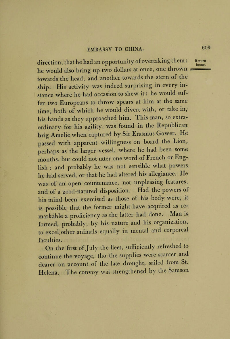 direction, that he had an opportunity of overtaking them: he would also bring up two dollars at once, one thrown towards the head, and another towards the stern of the ship. His activity was indeed surprising in every in¬ stance where he had occasion to shew it: he would suf¬ fer two Europeans to throw spears at him at the same time, both of which he would divert with, or take in; his hands as they approached him. This man, so extra¬ ordinary for his agility, was found in the Republican brig Amelie when captured by Sir Erasmus Gower. He passed with apparent willingness on board the Lion, perhaps as the larger vessel, where he had been some months, but could not utter one word of French or Eng¬ lish ; and probably he was not sensible what powers he had served, or that he had altered his allegiance. He was of an open countenance, not unpleasing featuies, and of a good-natured disposition. Had the powers of his mind been exercised as those of his body were, it is possible that the former might have acquired as re¬ markable a proficiency as the latter had done. Man is formed, probably, by his nature and his organization, to excel.other animals equally in mental and corporeal faculties. On the first of July the fleet, sufficiently refieshed to continue the voyage, tho the supplies were scarcer and dearer on account of the late drought, sailed from St. Helena. The convoy was strengthened by the Samson Return