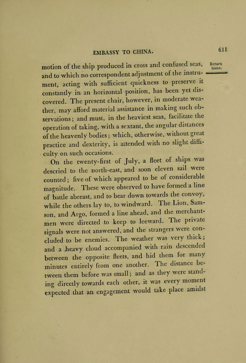 motion of the ship produced in cross and confused seas, and to which no correspondent adjustment of the instru- ^ ment, acting with sufficient quickness to preserve it constantly in an horizontal position, has been yet dis¬ covered. The present chair, however, in moderate wea¬ ther, may afford material assistance in making such ob¬ servations; and must, in the heaviest seas, facilitate the operation of taking, with a sextant, the angular distances of the heavenly bodies; which, otherwise, without great practice and dexterity, is attended with no slight diffi¬ culty on such occasions. On the twenty-first of July, a fleet of ships was descried to the north-east, and soon eleven sail were counted ; five of which appeared to be of considerable magnitude. These were observed to have formed a line of battle abreast, and to bear down towards the convoy, while the others lay to, to windward. The Lion, Sam¬ son, and Argo, formed a line ahead, and the merchant¬ men were directed to keep to leeward. The private signals were not answered, and the strangers were con¬ cluded to be enemies. The weather was very thick, and a heavy cloud accompanied with rain descended between the opposite fleets, and hid them for many minutes entirely from one another. The distance be¬ tween them before was small; and as they were stand¬ ing directly towards each other, it was every moment expected that an engagement would take place amidst Return