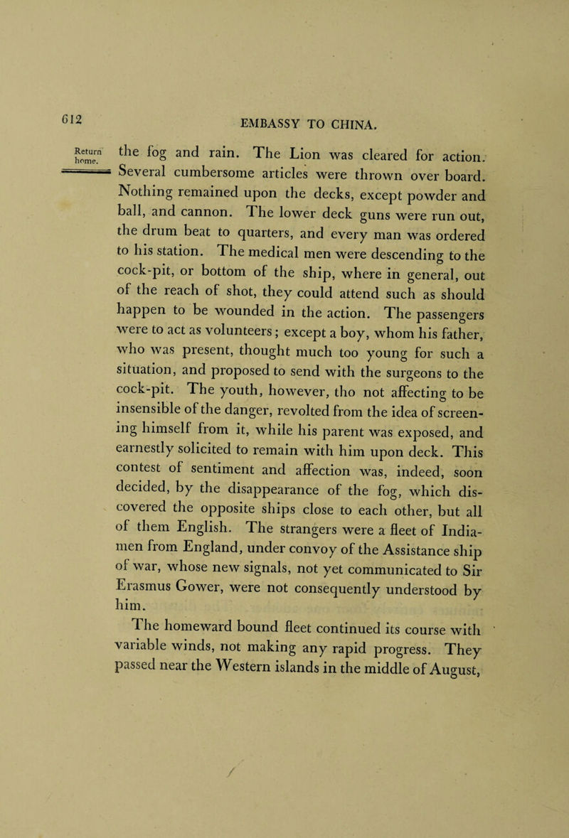 wT and rain. The Lion was cleared for action. ' Several cumbersome articles were thrown over board. Nothing remained upon the decks, except powder and ball, and cannon. The lower deck guns were run out, the drum beat to quarters, and every man was ordered to his station. The medical men were descending to the cock-pit, or bottom of the ship, where in general, out of the reach of shot, they could attend such as should happen to be wounded in the action. The passengers were to act as volunteers; except a boy, whom his father, who was present, thought much too young for such a situation, and proposed to send with the surgeons to the cock-pit. The youth, however, tho not affecting to be insensible of the danger, revolted from the idea of screen¬ ing himself from it, while his parent was exposed, and earnestly solicited to remain with him upon deck. This contest of sentiment and affection was, indeed, soon decided, by the disappearance of the fog, which dis¬ covered the opposite ships close to each other, but all of them English. The strangers were a fleet of India- men from England, under convoy of the Assistance ship of war, whose new signals, not yet communicated to Sir Erasmus Gower, were not consequently understood by him. The homeward bound fleet continued its course with variable winds, not making any rapid progress. They passed near the Western islands in the middle of August,