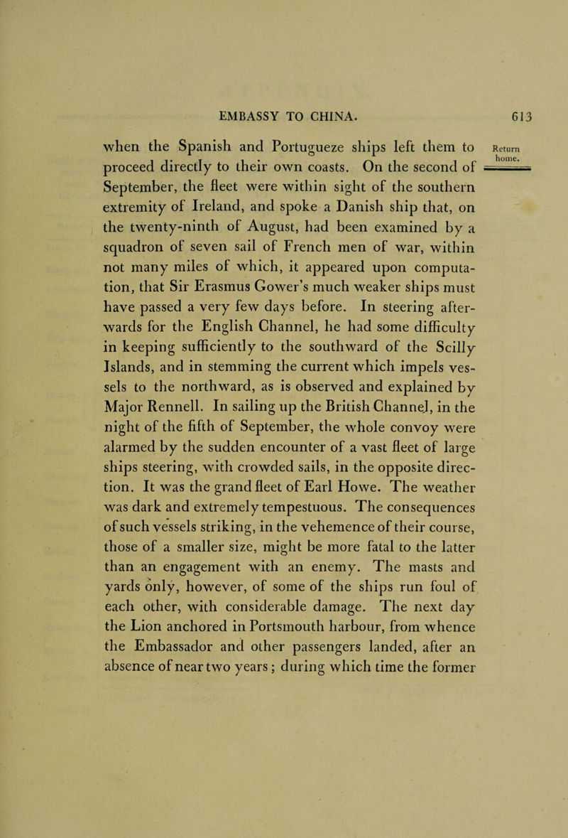 when the Spanish and Portugueze ships left them to proceed directly to their own coasts. On the second of September, the fleet were within sight of the southern extremity of Ireland, and spoke a Danish ship that, on the twenty-ninth of August, had been examined by a squadron of seven sail of French men of war, within not many miles of which, it appeared upon computa¬ tion, that Sir Erasmus Gower’s much weaker ships must have passed a very few days before. In steering after¬ wards for the English Channel, he had some difficulty in keeping sufficiently to the southward of the Scilly Islands, and in stemming the current which impels ves¬ sels to the northward, as is observed and explained by Maj or Rennell. In sailing up the British Channel, in the night of the fifth of September, the whole convoy were alarmed by the sudden encounter of a vast fleet of large ships steering, with crowded sails, in the opposite direc¬ tion. It was the grand fleet of Earl Howe. The weather was dark and extremely tempestuous. The consequences of such vessels striking, in the vehemence of their course, those of a smaller size, might be more fatal to the latter than an engagement with an enemy. The masts and yards only, however, of some of the ships run foul of each other, with considerable damage. The next day the Lion anchored in Portsmouth harbour, from whence the Embassador and other passengers landed, after an absence of near two years ; during which time the former Return