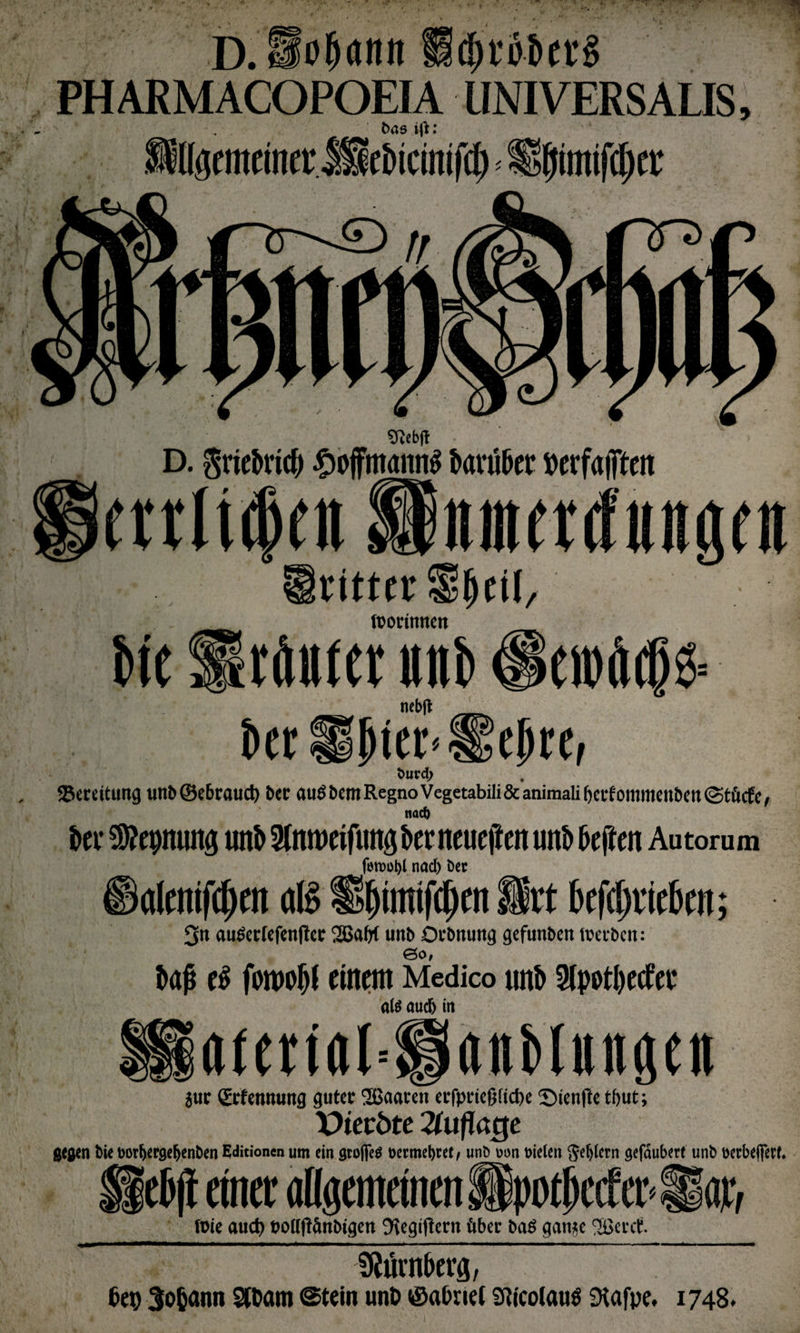 D.So&amp;ann PH ARM ACOPOEIA UNI VERS ALIS, bas iß: ÄlgentcmerÄ&amp;icittifcf) < fSjimilipet: ^ebjt D. Sriebncb £offmann$ darüber »erfaßen mltdjnt f tpotrinitcn nincnfungcn ritt« «peil, W Urfttrter unb 0= ncbff __ Der Hpier<l!!ejjre, tmrdj ^Bereitung unb®e&amp;rauct) &amp;ec auSbem Regno Vegetabili&amp;animalibafommenbenStöcfe, noch ki* $?epmmg mtb Sfnmeifimg ber neueften unb beften Autorum fotDüljl nacf) ber alemfcpen dl§ üljtmtfcitm St* betrieben; $n außecfefenfict: 2BaW unb Orbnung gcfunben teerten: ©0, kß e$ forooljf einem Medico unb Slpot&amp;ecfec als aud) in aiertal=®anMungen jur CErtennung gutec SBaaren erfprteßftdK J)teufte tönt; X>ietöte Auflage gc$en bie i>or&amp;ePöefjenben Editionen um ein <jrofie$ üermebtet/ unb Dun fielen Sehern gefäubert unb wrbeifßrf. Heb)! einer allgemeinen Spotpccfer Hör, (Die auct) Dolfßänbtgen 9\egiftern über ba$ gan*e 2öccct. fRiivnberfl, 6 eg 3o&amp;ann 2U>am @tein unD ©a&amp;nei Sfticolaträ SHafpe. 1748.