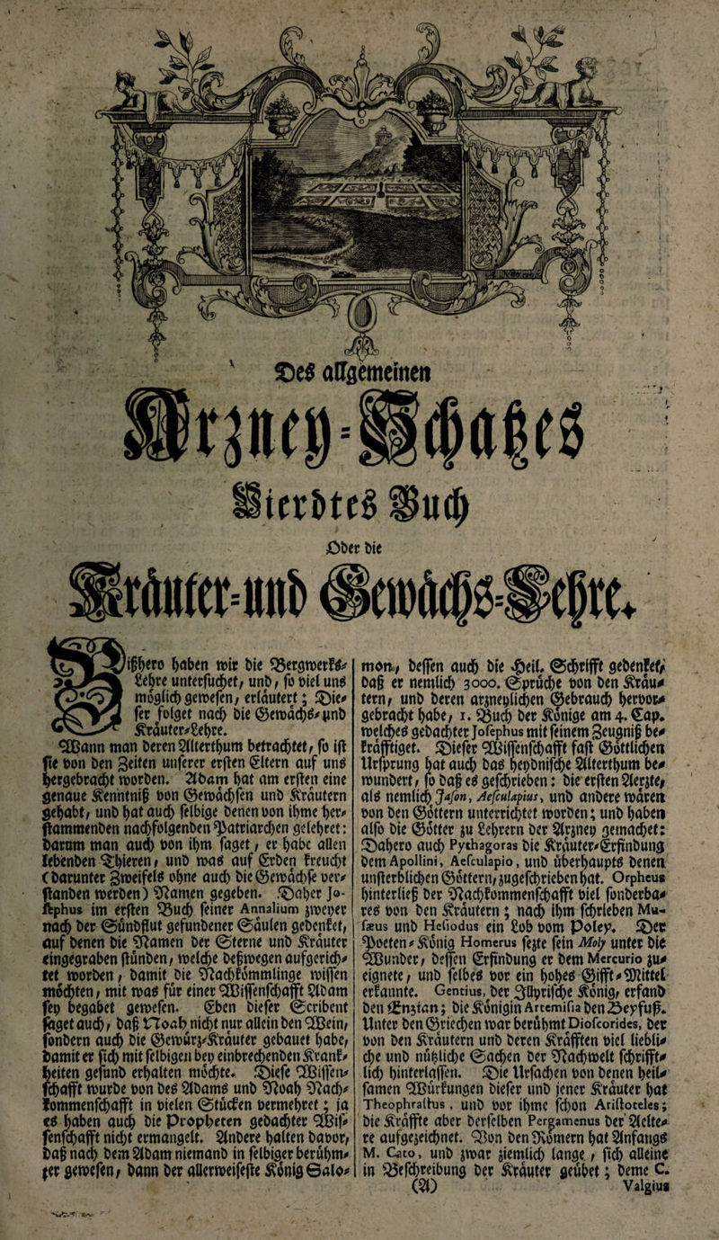 \ ifföero haben wir bie SSergwetfS* £ehre unterfud&amp;et, unb, fo biel uns möglich gewefen, erläutert; ©ie* fer folget nach bie ($5ewachS*pn&amp; ^rauter*£el)re. <2Bann man beren Sllterthum betrachtet, fo ift fte bon ben Seiten unferer erften Eltern auf uns hergebracht worben, 2lfcam bat am erfreu eine genaue ^enntnif bon ®ewdchfen unb Krautern gehabt, unb bat aud) felbige benenoon ibme her* ftammenben nadjfolgenbeit^atriarchen gelebret; barum man aud) bon ihm faget, er habe allen Iebfcnben ^^icrcn, unb was auf (Srben freuest (barunter Sweifels ohne auch bie©ewad)fe oeiv ftanben werben) tarnen gegeben, .©aber Jq- ftphus im erfren 33ud) feiner Annaüum jweper nach ber ©unbfrut gefunbener ©dulen gebender, auf benen bie tarnen ber ©terne unb trauter ringegraben frünben, welche bef wegen aufgerich* tet worben, bamit bie ^ad)fommlinge wifren mochten, mit was für einer <2Bifienfd)afft $lbam fei) begabet gemefen. (Eben biefer ©cribent faget auch, bag Ho ab nicht nur allein ben 3Bein, fonbern auch bie ®ewür^lrduter gebauet habe, bamit er ftd) mit felbigen bet? einbrechenben ^ranf# feiten gefunb erhalten mochte, ©iefe SBifreiv fchajft würbe bon bes 2lbams unb Sftoah Sftach* iommenfehafft in bieten ©tuefen bermehrct; ja cs haben auch bie Propheten gebachter 3&amp;if# fenfehafft nicht ermangelt, Slnbere halten baoor, baf nach bemSlbamniemanb in felbiger berühmt (er gewefen, bann ber allerweifefre $onig©alo* mott, beflfen auch bie #eil, ©grifft gebenfef/ Oa§ er nemlich 3000. ©prüche bon ben 3frdu* tern, unb beren ärgerlichen gebrauch herboc# gebracht habe, 1, 33uch ber Könige arn^Cap«, welches gebachter Jofephus mit feinem Seugnif be* frdpget. ©iefer SOtfijfenfchafft fafr Göttliche« Urfprung hat auch bas hepbnifche 5llterthum be* wunbert, fo bag es gefchrieben: bie erfren 2lerjte# als nemltch AefcuUfms, unb anberewaren bon ben ©Ottern unterrichtet worben; unb haben alfo bie ©otter ju Sehrern ber $lrjnep gemachet: ©ahero auch Pythagoras bie Ärduter^ärfinbung bem Apoilini, Aefcuiapio, unb überhaupts benen unfrerblichen ©Ottern/ jugefebrieben hat. Orpheus hinterlief ber ^achfommenfrhafft biel fonberba^ res bon ben Krautern; nad) ihm fchrleben Mu- faeus unb Hehodus ein £ob bom Poley* ©ec Poeten Zottig Homerus fejte fein Mo\y unter bie SCBunber, befreit Srfrnbung er bem Mercuno eignete, unb felbes bor ein hoj)e* @5ifft*bittet ernannte. Gentius, ber 3llprifche ^onig, erfanb ben ££n$tan; bie Königin Artemifia ben 25eyfufr* Unter ben ©riechen war berühmt Diofcorides, bec bon ben Krautern unb beren ^rafften biel lieble d)e unb nu^tiche ©achen ber Fachwelt fchrifft* lieh hinterlafren. ©ie ttrfad)en bon benen heil* famen SCßürUtngen biefer unb jener trauter hat Theophraltus , unb bor tyrnC fd)On Ariftoceles; bie ivrdffte aber berfelben Perpmenus ber 5lelte<» re aufgejeiebnet. SBon ben Römern hat Anfangs M. Cato, unb jwar ziemlich lange, ftd) aüeine in Q3cfd)reibung ber trauter geubet; beme C.