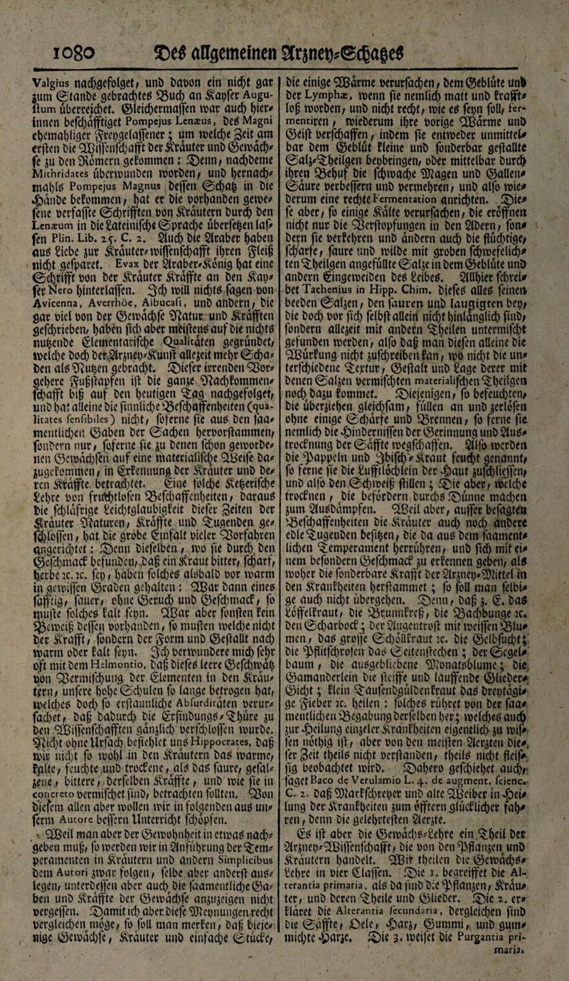 Vaigius nad)gefblget, unb bapon ein nicht gar jum ©tanbe gebrachtes Q3ud) an tapfer Augu- flum überreichet. ©leidjermaffen war aud) hier#» innen befd)äffti<jet Pompejus Lenaeus, beS Magni cbetnabliger grepgelaffener; um welche Seit am erften Die 2£iffenfd)afft Der Krauter uni) ©ewdcb* fe gu Den Dvomern gekommen; denn, naebbeme Mit’nridates überwunben worben, unb hernach* tnal)iö Pompejus Magnus beffen ©ebab in bie *£)dnbe bekommen , bat er bie rorbanben gewe# fene perfaffte ©d)rifften Don Krautern bureb ben Lenaeum in bie £ateinifch^ Sprache überfein laf# fen Pün. Lib. 2f. c. 2, Elud) bie Araber h^ben aus Siebe jur Krauter# wiffenfd)afft ihren gleig nicht gefparet. Evax ber Elraber^Konig bat eine ©djrifft Don ber trauter Krdffte an ben Kap# fer Nero hinterlaflen. 3d) will nichts fagen bon Avicenna, Averrhöe, Albucafi, unb anbern, bie gar Diel pon ber ©ewdcbfe Sftatur unb Krdfften gefebrieben, haben fiel) aber meiffensauf bie nid)tö nubenbe glementarifcbe Qualitäten gegrünbet, weld)e bod) betvElr$nep#Kunff allezeit mehr ©d)a# ben als Sftufeen gebracht, diefer trrenben 93ot# gebere gugffapfen iff bie ganje Sftad)kommen# fchafft big auf ben heutigen Tag nacbgefolget, unb bat alleine bie ßnnlicbe 2$efcbaffenl)citen (qua- litates fenfibiles) nicht/ fofcrnc fic aus ben faa# mentlic&amp;en ©aben ber ©acben berPorffammen, fonbern nur/ foferne fie ju benen febon gemorbe# neu ©emad)fen auf eine materialifd^e SBeife ba# äugekemmen, in Nennung ber trauter unb be# ren Krdffte betrautet. €ine folcbe Keherifcbe Sehre bon fnft&amp;tfofen Q3efdjaffcnl)ßiten , Darauf bie fcbldfrige Seidffglaubigkeit biefer Seiten ber trauter Naturen; ^raffte unb Tugenben ge# (©foflen , bat bie grobe £tnfalt bieler SBorfabren angerichtet: denn biefelben , wo fie Durch ben ©cfc&amp;macf befunben, ,bag ein tlCraut bitter/ fdoarf, herbe :c. ic. fei) / haben folcheö alsbalb bor roarm in gewiffen ©raben gehalten: 3Bar bann eines faffiig, fauer/ ohne ©crud) unb ©efd)mack, fo muffe folcbeS kalt -fepn. QBar aber fonffett fein Verneig beffen porhanben, fo muffen wekbenidff ber Krafft, fonbern ber gorm unb ©cffallt nad) warm ober falt fepn. 3d) bermunbere mid) fel)r oft mit bem Hslmontio, Daß biefeS leere ©efd)wah toon Q3ermifd)ung ber Elementen in ben Krau# tftrn / unfere bol)e©d)ulen fo lange betrogen bat/ welches bod) fo erffaunlicbe Abfurdirdten perur# fachet / bag baburd) bie £rßnbungS#Tl)üre $u ben <2Biffenfd)afften gänzlich Derfdffoffen mürbe. ^fiid)t ohne tlrfach beffefffet unSHippocrates, Dag mir nicht fo mobil in ben Krautern bas warnef falte/ feuchte,unb-troefene, als Das faure/ gefal# jene / bittere, berfclben Krdffte, unb wie fie in concreto bermifcbct fttib, bctrad)ten feilten. Q3on biefem allen aber wollen mir in folgerten aus un# ferm Autore bcjfern Unterricht fdjopfen. . * ® eil man aber ber ©emobnbeit in etmaS nach* geben mug, fo merben mir in Einführung DerTem# peramenten in Krautern unb anbern Simpliabus Dem Autori jmac folgen, fclbe aber anberft au^# legen, unterbeffen aber aucbfbie faamentlid)e©a# ben unb Ärdflrte ber ©emdchfe an^ujeigen nid)t oergefTen. ^)amit tch aber biefe SJicpnuugen recht Dergleichen möge, fo foll man merfen, bag tiefe# nige ©emdebfe, trauter unb einfache 0tucfe, bie einige ®drme oerurfad)en, bem©eblute unb ber Lymphae, menn fte nemlid) matt unb frafft# log morben, unb nicht recht, mie e$ fepn foll, fer* mentiren, mieberum ihre porige ‘äßarme unb ©eijf oerfd)affen, inbem ße entmeber unmitteU bar bem ©eblut fleine unb fonberbar geßaütt 0a(j#^beilgen bepbringen, ober mittelbar burd> ihren Q5ehuf bie febmaebe Tragen unb ©allein 0aure oerbeffern unb oermebren, unb alfo mie^ herum eine rechte Fermentation anriebten. 5)ie^ fe aber, fo einige £dlfe oerurfacben, bie eröffnen nicht nur bie QSerftopfungen in ben Eibern, fon* bern fte terfebren unb anbern auch bie fluchtige, fc(/arfe, faure unb milbe mit groben fdjmefelicb* ten ^b^ttern ungefüllte 0al^e in bem ©eblute unb anbern §ingemeiben beö Seibeö. ElUbter febrei# bet Tachenius in Hipp. Chim. bjefeö alleö feinen beeben 0aljen, ben jduven unb lauatgren bep, bie Doch t>or ftd) felbff allein nid)t hinlänglich ftnb, fonbern allezeit mit anbern ^den untermifebt gefunben merben, alfo bag man biefen alleine bie 2Burfung nicht ^ufebreiben fan, mo nicht bie un# terfebiebene ^eptur, ©eßalt unb Sage berer mit benen @aljen permifd)ten materialifd)enQl)eilgcn nod)fbaju fommet. diejenigen, fo befeuchten, bie überleben gletd)fam, füllen an unb jerlofen ohne einige ©d)drfe unb trennen, fo ferne fte nemlid) bie ^inberniffen ber ©erinnung unb Elutf# troefnung ber ©dffte megfd)affen. Eflfo merben bie Rappeln unb 3bifcb>Äraut feucht genannt, fo ferne fte bie Sufftldcblein ber #auf jufcbliejfen, unb alfo ben ©cbmeig füllen; die aber, welche troefnen , bie beforbern Durchs dünne mad)cn jum Eluebdmpfen. SIBeil aber, auffer befugten s^5efd)affenbeiten bie trauter aud) nod) anbere ebleQugenben beftben, bie ba aus bem faament* lieben Temperament berrübren, unb ßd) mit ei# nem befonbern ©efd)macf ju ernennen geben, al$ mober bie fonberbare ^rafft berElnnep#9)tittel in ben ^ranfbeiten berßammet; fo foll man fclbi* ge aud) nicht übergeben, denn, bag $. €♦ bas Soffelfraut, bie $5runnfrcg, bie Q3acbbunge 2c* ben ©ebarboef; ber Elugentroß mit meiffen s^lu# tuen, bas große ©d)oÜfraut :c. bie ©elbfucbtf bie ^ßitfebrojen bas ©eitenßccben ; ber©cgel# bäum, bie auSgeblicbcne ^onafsblume; bie ©amanberlein tue fteiffe unb lauffettbe ©lieber#; ©id)t; flcin Taufcnbgülbenfraut bas breptdgi#’ gc gieber ic. heilen : folcbeS rühret oon ber faa# menflid)euQ3egabungberfelbcnl)er; mefdjeS audb Sur ^eilung einjeler^ranibeitcn eigentlich ju mif# fen notl)ig iß, aber oon ben meiffen Eierten Die#, fer Seit tbeiis nicht üerffanben, tbeils nicht ffeif# ftg beobachtet mirb. d^bero gefebiebet auch, fugetBaco de Verulamio L. 4. de augment. feiene, C. 2. Dag SD?arffd)reper unb alte Reiber indei# lung ber Krankheiten ^um offtern glüeflidber fal)# ren, benn Die gelehrteren Eierte. iff aber Die ©emdcl)e#£ehre ein Theil bec Elrjnep#:2Biß*cnfcbafft, Die oon ben^ffanjen unb Krautern hanDelt. ißir thetlen Die ©emdeb^^ Sehre in Pier klaffen, die 1. begreiffet bie Al- terantia primaria, alS ba fftlb b;C ^flan^en, KrUU# ter, unb bereu Tbeile unb ©lieber* die 2. er# klaret bie Alcerantia fecundana, Dergleichen fttib bie ©affte, ßele, ^arj, ©ummi, unb gum# miebte die 3* meifet bie Purgantia pri- maris»