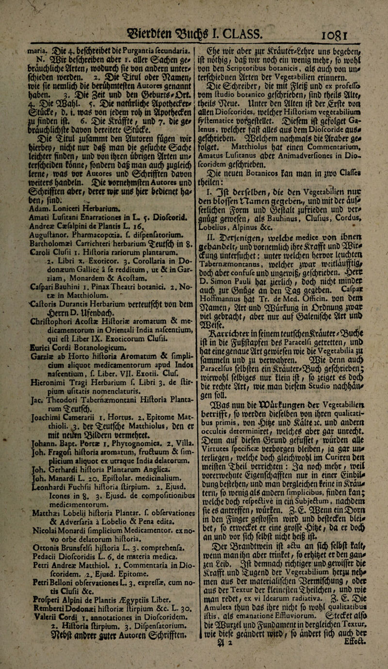 maria. ©ie 4* befd)tetbet biß Purgantia fccundaria. N. <2Bir betreiben aber r. aller (Sachen ge* braud)liche2(rten/ woburch fte pon anbern unter/ fchieben werben. fQit ^itul ober tarnen; wie fte nemlid) bie berühmteren Autores genannt haben. 3. ©ie Seit unb ben ®eburW/;Ört. 4. $)ie <2Ba^t. *. ©ie natürliche 2lpothecfer/ ©tücfef b. i. was pon iebem roh in Slpothecfen $u ft'nben ift. ©ie ^raffte / unb 7* bie ge/ brauchliebfte babon bereitete @tücfe. ©ie $;itul gufammt ben Autoren fügen wir hierbei nicht nur b«§ man bie gefügte ©ache leichter ft'nben / unb pon ihren übrigen Slrten un/ terfcheiben fonne, fonbern baß man auch zugleich lerne / wa$ Pot Autores unb @chrifften bapon weitere hanbeln. ©ie pornehmften Autores unb ©cbrifften aber/ berer wir unb hier bebienet ha/ ben/ finb; Adam. Loniceri Herbarium. Amati Lufitani Enarrationcs in L. f. Oiofcorid. Andres Csfalpini de Plantis L. 16, Auguftanor. Pharmacopoeia. f. difpenfatorium. Bartholomaei Carrichteri herbarium ^eutfd) in 8. Caroli Clufii i. Hilloria rariorum plantarum. 2. Libri x. Exoticor. 3. Corollaria in Do- donaeum Gallice a fe redditum, ut &amp; in Gar- ziam, Monardem &amp; Acoftam. CafpariBauhini 1. PinaxTheatri botanici. 2. No* ts in Matthiolum. 'Caftoris Durantis Herbarium perteutfdjt POn bem ^)etrnD. Ufenbach* Chriftophori Acofts Hiftoris aromatum &amp; me- dicamentorum in Orientali India nafcentium, qui eil Liber IX. Exoticorum Clufii. Eurici Cordi Botanologicum. Garziae ab Horto hiftoria Aromatum &amp; fimpli- cium aliquot medicamentorum apud Indos nafcentium, f. Liber. VJI. Exotii. Cluf. Hieronimi Tragi Herbarium f. Libri 3. de ftir¬ pium ufitatis nomenclaturis. Jac. Theodori Tabernsmontani Hiftoria Planta¬ rum ^eutfcft. Joachimi Camerarii 1. Hortus. 2. Epitome Mat- thioii. ,3. ber ^eutfdje Matthiolus, ben er mit neuen Silbern oermehret. Johann. Bapt. Ports 1. Phytognomica. 2, Villa. Job. Fragou hiftoria aromatum, fruftuum &amp; fim- plicium aliquot ex utraque India dclacorum. Joh. Gerhardi hiftoria Plantarum Anglica. Joh. Manardi L. 20. Epiftolar. medicinalium. Leonhardi Fuchfii hiftoria ftirpium. 2. Ejusd. Icones in $» 3. Ejusd. de compofitionibus medicamentorum. Matthaei Lobelii hiftoria Plantar, f. obfervationes &amp; Adverfaria ä Lobelio &amp; Pena edita. Nicolai Monardi fimplicium Medicamentor. ex no¬ vo orbe delatorum hiftoria. Ottonis Brunsfelfi hiftoria L. 3. comprehenfa. Pedacii Diofcoridis L. 6. de materia medica. Petri Andres Matthiol. 1. Commentaria inDio- fcoridem. ,,2. Ejusd. Epitome. Petri Belloni obfervationes L. 3, expreifs, cum no* tis Clufii &amp;c. Profperi Alpini de Plantis iEgypriis Liber. RemberriDodonsi hiftoris ftirpium &amp;c. L. 30. Valerii Cordi. 1* annotationes in Diofcoridem. 2. Hiftoria ftirpium. 3. Difpenfatorium. ttntor« aut« Autoren ©t&amp;tiffKn. glje wir aber $ur 4\rauier/£eljre uns begeben* ifl nothig; baß wir noch ein wenig mehr / fo wohl POn ben Scriptoribus botanicis, al$ OUCl) P011 Un* terfcbiebnen Wirten ber Vegetabilien erinnern. ©ieSchreibet/ bie mit gleiß unb ex profeiT» 00m ftudio botanico gefchrieben/ ftnb theils 2Ute/ theilö SReue. Unter ben 2llten ift ber ,§rfte pon allen Diofcorides, Welcher Hiftoriam vegetabilium fyftematice porgeftellet. ©iefem ift gcfolget Ga- lenus, welcher faft alles au$ bem Diofcoride au$0 gefchrieben. Welchem nachmals bie Araber ge/ folget. Matthiolus hat einen Commentariutn, Amatus Lufitanus aber Animadverfiones in Dip« fcoridem gefchrieben. ©ie neuen Botanicos fan man in swo ClaiTes theilen: I. berfelben/ btc ben Vegetabilien nuc ben bloffen tTamen gegeben./ unb mit ber auf/ ferlichen gorm unb ©eftalt jufrieben unb per/ gnügt gewefen/ alöBauhinus, Clufms, Cordus, Lobelius, Alpinus &amp;c. II. derjenigen/ weftfte medice von ihnen gebanbelt/ unbbornemlichih^Ä'röfft unb ®ir/ aung unterfuchet: unter welchen heroor leuchten Tabernsmontanus, welcher JWUt Wcitlaufftigr hoch aber confufe unb ungewiß/ gefchrieben. 4berc D. Simon Pauli hat jicrlicl) / hoch nicht minbet auch Sur (55nüge an ben ^ag gegeben. Cafpac Hoffmannus l)öt Tr. de Med. Officin. ÖOn bettl tarnen/ 5lrt unb SSBürtag in örbnung jwar oiel gebracht/ aber nur auf 0alenifche 2lrt unb ®eife. 1 tcbter in feinem teutfehen^rauter/^3uch^ ifl in bie gußffapfen be$ Paracelft getretten/ unb hat eine genaue Slrtgewiefen wie bie Vegetabiüa ju fammeln unb ju verwahren, ^ie Denn auch Paracelfus felbjlen ein £rauter/$3uch gefchrieben; wiewohl felbige^ nur flein ift / fo zeiget tä Doch bie rechte $lrt/ wie man Diefem Studio nachhan/ gen foü. 2Baö nun bie XX)ürfungen ber Vegetabilien betrifft / fo werben bicfelben üon ihren quaütati- bus primis , pon ^Di^e unb ^alteic. unb anberti occultis determiniret/ welche^ aber gar unrecht, ©enn auf biefen 0runb gefujfet / würben alle Virtutes fpcciftcs perborgen bleiben/ ia gar urt* terliegen / welche Doch gleichwohl im Curiren beti meiften ^heil Perrichten : 3a noch mehr / weil porerwehnte ^igenfehafften nur in einer (jinbil* Dung begehen/ unb man Dergleichen feine in £räu/ tern/ fo wenigal^ anoern ftmplicibus, ftnben fan; welche Doch refpeftive in ein Subjeftum, nachdem fte e$ antreffen / würfen. 3* ^Benn ein ©orn in ben ginger gefloffcn wirb unb beflecfen blet/ bet/ fo erweefet er eine grojfe $\%ef Da er Doch an unb oor ftch felbfl nicht heiß ifl* ! ©er 35ranbtwein ifl a^u an (ich felbfl faltf wenn man ihn aber trinfet/ foerhihet erben gan/ jen £eib. 3ff Demnach richtiger unbgewijfer hit ^ffrajft unb ^ugenD ber Vegetabilium heriu neh/ men aus ber materialifchen ^Bermtfchung / ober au^> ber Textur Der fleineflen ^heilchen / unb wie man rebet / ex vi Idearum radiativa. 3* £)i* Amuleta tf>UH DaÖ it>rc nicht fo wohl qualitatibus iftis, al$ emanatione Effluviorum. 0tecfet alfl> Die QCBurjel unb gunbament in begleichen Textur, wie biefe geanbert mh t fo anOert fi^ auch bee 2 Effc«. v