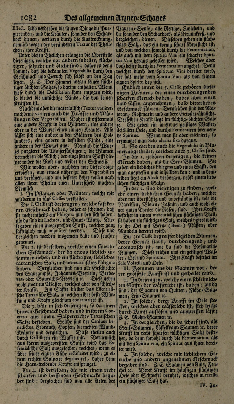 \ 1 1082 T>e$ allgemeinen StraneWdjate* \ mm - - - -i ■ i ■■ ■ ■ j.. ______ Effed. 2Ufo oerberben t)ie fauren ©inge bie *)>ur* gierenden, unbt>ieKräuter, fo wiber ben ©ebar* bod bienen, verlieren twreb bie Slustrodnung, nemlicb wegen ber oeränberten Textur Der %belU eben, ihre Grafit. Unter blefen ^b^cben erlangen bie QberffeOe biejenigen, welche vor anbern fubciler, ffüch' tiger, fälscht unb oIid>t flnb; baber es benn fommt, baß bie befannten Vegetabilia bureb ben ©efebmaef unb ©erueb fleh felbff an ben ^ag legen. 3* 6- Sünmet wegen feines flüd)* tigen olicbten ©aljes, fo barinn enthalten. 9Benn biefe bureb bie Deftillation ibme endogen wirb, fo bleibet bie untüchtige Üvinbe, bie oon feinen ^rafften iff. Sftadjbem aber bie materialifcbeTextur varüret, nacbbenie variiren auch bie ^raffte unbVPür* fungen ber Vegetabilien. ©aber fff offtermals eine anbere Ärafft in ben Q3ldttern, eine anbere aber in ber SJBursel eines einigen Krauts. 2llfo läffet ffdj eine anbere in ben flattern bes £ol* lunbers, eine anbere in beflelben ü\inbe, eine anbere in ber <3Bur^el aus. betulich bie 2Bur* jel purgieret bie 2Bafferfücbtigen ; bie Blumen , oermebren bieSDWcb; ber eingefottene ©afft bie* net wiber bie SKofe unb treibet ben ©cbweiß. <3Bir wollen aber, naebbem wir bfefes'obige erwiefen, nun etwas naher ju ben Vegetabilien uns Perfügen, unb um beferer 2ebre willen nach allen ihren ^heilen einen llnterfcbeib machen* Sßemllcb I. 3« Pflanzen ober Rrauter, welche wir Wieberum in fünf Ciafles oertheilen. JT)ie I. Claflis iff berjenigen, weiche fafffet* nen (BcfdjmacE haben, baber es febeinet, baß jie mebrentbeils ein Phlegma nur bei) ficb höben; als ba flnb bie Laduca, unb£aus*<2Bur&amp;. ©ie* fegeben einen ausgepreßten ©afft, welcher ganj fafftiglicl) muß infpiföret werben, ©iefe unb begleichen werben insgemein falte unb feuchte genennet* c 2>ie 2. iff berfelben, welche einen fauerli* chen (Befchmacf, ber ba etwas lieblich ju* iatnmenstehet, unb ein flüchtiges, liebliches tartartfeheß ©als, unb mercurialifches Phlegma haben, ©ergleicben finb nun alle ©efcblecbte bes ©aurampfs, 3obanneS>S3eerlein, löerbe^ res* ober ©auracbs*93eerlein ic. ©iefe geben wohl jwar ein ^Baffer, welches aber oon fehlet tcr Ärafft. Sm ©affte bleibet bas Eflentiali- 1 febe Tartarifcbe ©alj, in welchem ihre beffe 2Bür* fung unb £rafft gleicbfam concentriret fff. bie 3. halt in fleh btejentgen, fo ba einen bittern (BefchmacE haben, unb in ihrem Con¬ creto aus einem ©alpeterid)t*Tartarifcben ©alse begehen, ©old^e finb ber Carduus be- nediaus, £rbraucb, Hopfen, biemefffen/äBunb* trauter unb begleichen, ©iefe tbeilen auch bureb Deftilliren ein 2Baffer mit* ‘Sornemlid) aus ihrem ausgeprefften ©affte wirb bas Es- fentiaüfebe ©alj ausgelodet, welches, wenn es über feiner eignen 2lfcbe reaificiret wirb, ju ei* nem red)ten ©alpeter degenerim, baher benn bie 4barn*treibenbe knifft entfpringet. 2bte 4. ijl berfelben, bie mit einem recht fcharfen unb beiffenben (BefchmacEe bega* bet finb; bergleicben finb nun alle Wirten Des Q$auren*©enfs, alle SHettige, Swiebeln, unb bie fo wiber ben©cbarbod, als Ärunnfreß, unb bergleicben, bienen, ©iefelben geben ein flüd)* tigeS ©alj, bas ein wenig febarf febwefliebt iff, unb oon welchen fowobl bureb bie Fermentation, - als auch mit bem Spiritu Vim ein febarfer Spiri¬ tus vini heraus gelodet wirb. Welches aber boeb beffer burdh bie Fermentation angehet, ©enn welcher bureb Öen Spiritum Vini bereitet wirb, ber hat mehr üom Spiritu Vini als oon feinem eignen Spiritu bep (ich. i^nblich unter bie Clafle gehören bieje* ntgen trauter, bie einen burcbbrtngenben fcharfen (Bferuch haben , babcp aber einen halb füffen angenehmen , halb bitterlichen (öefchmach führen, ©ergleichen finb ber $fta* joran, 0voßmarln unb anbere ©ewür$*dbnlicbe. ©erfelben ^rafft liegt im flüchtig* olicbten ©aU je. ©ie geben ein in etwas geifliges 2Baffer, deltillitte Oete, unb burebs Fermentiren brennen* be Spiritus. 3Benn man fie aber calciniret, fo erjwinget man Saiia alcaüa fixa baraus. II. ©o vt?erben auch bte Vegetabilia in 2Mu* men abgetheilet, welcher audfe 3. ClalTes finb. 3n bie i. gehören biejenigen, bie feinen (Beruch haben, als bie ©ee*Blumen, ©ie geben ein liebliches Phlegma unb einen ©afft, ben man auspreffen unb infpilfiren fan : unb in bem* felben liegt ein Alcali oerborgen, nebff einem lieb* li^en flüchtigen ©atje. 3n ber 2. finb biejenigen $u ffnben, wel* che einen lieblichen (Beruchfhaben, welcher aber nur überflüffig unb unbefldnbig iff, Wie bie ^arciffen, Violen, 3afmin, unb aud) wohl ei* nes guten ^h^leS bie Öcofen, finb. 3h^< Ä’rafft beffehet in einem mercurialiffben flüchtigen Q:heil/ ffe haben ein flüchtiges ©alj, welches figiret wirb, fo ihr £>el mit ^Öfen* (Been-) Hüffen, ober ^anbeln bereitet wirb. J)ie 3te CI affe begreiffetbiefelbenSlumen, berer ^erud) ffarf, burd)bringenb , unb aromattfeh iff» wie ba finb bie CEoßmariri* Blumen, ©iefe reichen uns ein geiftigeS 9iBaf* fer, £)el unb Spiritum. 3bt* Svtafft beffehet im Sale Volatili unb Oele. III. kommen uns bie ©aamen vor, be* rer grojfeffe ^Rrafft tff unb getheilet wtrb. 1. ^nbie^niQent weld)e einen fchleimtch* ten ©afft, ber waffericht iff, haben; als ba flnb, ber ©aamen oon Quitten, 5(6he*0aa* men, £ein*©aamen 2c. 2. 3n folche, berer Ärafft tm (Dele ffe# det, welches aber wafferichc tff, ffch leicht burch Äunff auffofen unb auspreffen lafft; 3. §. ^tohn*©aamen 2c* 3. 3n bergletd>en, bie ba fcharf ffnb, als ©enf*©aamen, Soffeffraut*©aamen 2c. berer Ärafft im recht fcharfen flüchtigen ©alje beffe* het, ba benn fowohl bureb bie Fermentation, als mit bem Spiritu vini, ein Spiritus aus ihnen berei* tet wirb. 4. 3n folche, welche mit lieblichem (Be* ruche unb anbern angenehmen (BefchmacP begabet finb. ©aamen oon5lniS, Sen* ^el 2c. ©erer ^rafft im hduffigen flüchtigen Qele ober ©cbwefel beruhet, welches in receflu ein flüchtig ©alj höt* IV. 5u* \