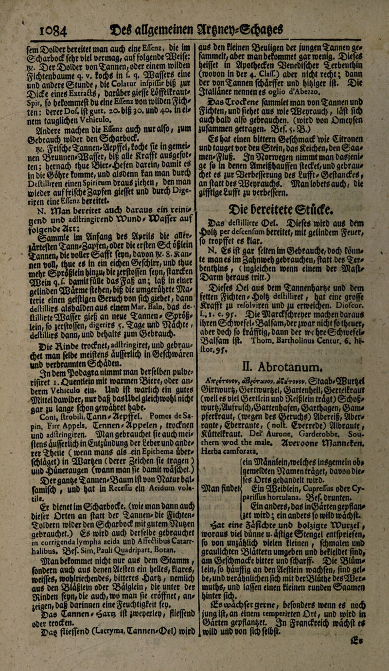 fern5^o(t>er bereitet man auch eineEfrenz, bie im ©cbarbocf febr t>ie( ber mag; auf folgenDe ^Beife: ©et©olber bonRannen, ober einem wilben gicbtenbaume q. v. (ochs In f. q. Gaffers eine unbanbere©tunbe; bieColatur infpiffirblB jur ©icfe cineeS Extra&amp;s f batüber gieffe £offel(raut, Spirt fo befommcff bueineEffenzbonwllbengich, ten; bereu Dof. iff gutt. 20.bif 3°« unb 4°» In ei, nem tauglichen Vchiculo. Sinbere machen ble Effenz auch nutalfo; jum ©ebraucb wibet ben ©cbarbocf. f k. griffe ^annen,8epffel,(ocbe fie in gernel, nen Q$runnem<2Bajfer; big alle ßrafft ausgefot, een; bemach tbue 33ier,.£)efen barein; bamit es ln bie ©öbw (omme; unb alSDenn fan man burch Deftilhren einen Spiricum braus jieben ; ben man lieber auffrifcbegapfen gieffet unb burcb Dige- riren eine EfTenz bereitet* N. tTJan bereitet auch baraue ein veint, genb unb adilringivenb VDunb, TXtaffer auf folaenbe2lrc: Rammle im Anfang bes Slprils bie altfr, tdrteffen $:ann,3wfm/ober bie erften ©et of Min Rannen; bie boller ©afft fepn, babon 9*. 8. Kan, nen boü, tbue es in ein eichen ©efchirr; unb tbue mehr ©prSglein bie gerfloflen fepmffarcfen cjjßem q.f- bamit fülle basgaf an; lag in einer gelinben SBärme ffeben; big bie umgerübrte SEKa, terie einen geizigen ©etuebbonffebgiebet; bann deiiiiUrä alsbalbenaus einem Mar. Bain. bas de- ftilürteRaffer gieg an neue bannen, ©prog, lein; fo ierffofieit; digeritö ?. 3:age unb Machte» dcftillirö bann; unb behalts jum gebrauch* 5Die &amp;mbe troefnet# adllringiret, unb gebtau, $et man felbe meiffens duffetlich in ©efebwären unb betbrannten ©cbäben. 3n bem <J>obagta nimmt man berfelben pulbe, tlftret 1. Quentlein mit warmen 23iere, ober an, berm Vehiculo ein* Unb iff roarltd) ein gute^ Mittel bamlbet; nur bagf baoUbel gleicbmobl nicht gar &amp;u lange febon gewahret habe. Coni, ftrobili, Sann 0 Zlepffel. Pomes de Sa* pin, Firr Appels. Sennen, Äppelen, troefnen unb adfiringiten* [Wan gebrauchet fte auch mei, ff enS dufferlich in ^ntjünbung Der Seher unb anbe, rer^hdle (wennmans als^in Epithema über, fraget) in Farben (berer Buchen fie tragen ) unb|)üneraugen (mann man fie bamit mdfehet.) ©er ganfce $annen,93aum 1(1 bon [ftatur bal, famifch ; unb W in Receflu ein Aciduin voU- tile. £r bienet im ©ebarboefe. (mie man bann auch biefer Orten an ffatt ber Rannen, bie gichten, Wölbern miber ben ©ebarboef mit gutem [Ruhen gebrauchet.) €s wirb auch Derfelbe gebrauchet in corrigendalympha acida unb AffeftibusCatarr* halibus* «öef. Sim. Pauli Quadripart. Botan. „ «Dtanbefommet nicht nur aus bem ©tamm, fonbern auch aus DcnenSleften ein beließ flauem roeiffeS; moblriecbenbeS; bitterem »£)arh; nemlich aus ben 95läf lein ober 93alglein, bie unter ber fKinben fepn; bie auch;wo man fie eröffnet; an, zeigen; ba§ barinnen einegeuchtigPeit fep. £>as Samten, «6nr<3 iff jweperlep; fiieffenb ober trotfen. 5Da§ pieffenb (Lacryma, Sannen,0el) wirb au$ ben (leinen heutigen ber jungen bannen ge# fammelt;aber manbefommet gar wenig, ©iefe* heiffet in Slpothecfeh <&amp;enebifcher ^erbenthin (wobon in ber 4. Gaff.) aber nicht recht; bann ber oon bannen fchdrffer unb beiger ijl. ©le Stalidner nennen e$ ogüo d’Abczzo. ^aeSvocPene fammletman bon Rannen unb gichten; unb fiebetauo wie SCBepraucb / läff fich auch halb alfo gebrauchen, (wirb bon £)mepfen jufammen getragen. 23ef.5*$5.) ^dbat einen bittern ©ejehmaef 'wie Zitronen unb tauget bor ben ©tein; ba^ Reichen, ben ©aa# men,glug. 3n Norwegen nimmt man bagjeni# ge fo in benen $lmei§bouffen (lecfet;unbgebrau# chet eo surSBerbefferung tx$ £ufft,@eflancfeO; an ffatt Dt* $Bepraucb$. ^an lobetö auch/ öic gifftige£ufft ju berbeffern. S5ie Bereitete ©tücfe. 5Dao deftiilirte (Del. ©iefeo wirb auo bem 4)olh perdefeenfum bereitet; mit gelinbem geuer, fo tropffet eo Plar. N. €öiffgar feiten Im gebrauche; hoch Pdnn# te maneoimBabnwebgebrauchen;ffatt beeter# bentbino; (ingleichen wenn einem ber 3Jtaff/ ©arm heraus tritt.) ©iefes Qel aus bem $:anncnbarbe unb bem fetten gichten, 4>o(b ddlilliret; but eine groffe Ärafft ju rcfolviren unb ^u erweichen. Diofcor. L. 1. c. . ©ie «Karcf fchreper machen Daraus ihren ©chwefel,Q5alfam;ber iwar nicht fo tbcuer; aber bod) fo frdfftig;bann ber wc bre©chwefel# Q3alfam iff. Thom. Bartholinus Ccntur, 6, M- ftor.jf, II. Abrotanum, AV^erovev, dßgöruvov, «SVroyov, ©faab,QButbel ©irtwurb; ©ertwurbel; ©artenbeil; ©ertelPraut (weil es biel ©ertlein unb [Reif lein trdgt) ©d)o§, wurh;2lufrufd);©artenbafen; ©artbagen, ©am# pferfraut; (wegen bes ©eruchs) Slbereig; Slber# rante; gberrante; (noft. ©berrebe) 5llbraut(# KuttelPraut. Del’ Aurone, Garderobbe. Sou¬ thern wod the male* 2(pevoone tHannften. Herba camforata. ein ^dnn(ein;WelcheS insgemein ob# gemelbfen tarnen traget; Dabon bie, fes Orts gebanoelt wirb. ^Dlan ffnbet^ §in 9fBeiblein; Cupreffus ober Cy- [pariffus hortulana. ^ef.brunten. €in anberS; bas in©drten gepflan, jetwirb; ein anbers fo wilb wdchff* ^at eine 5dftchte unb holjtgte XDurjel t woraus biel bunneu. affige ©tengel entfpriefen, fo bon unjdbltch bielen (leinen r fchmalen unb grauliebten flattern umgeben unb befleibet ffnb# am ©efehmaefe bitter unb fcharff. © ie 53löm# lein;fo bduffig an ben^lefflein wachfen; ffnb gel# he; unb berdhnlid)enftch mit ber^Mutbe besser# muthS; unb taffen einen (leinen runben 0aameti hinter pd>t. ^ßowdehfetgerne; befonberS wenn es noch jung iff; an einem temperirten Crt, unb wirb in ©arten gepflanzt. 3n grancfreich »aebff es wilb unbbon ffchfelbff. fßs