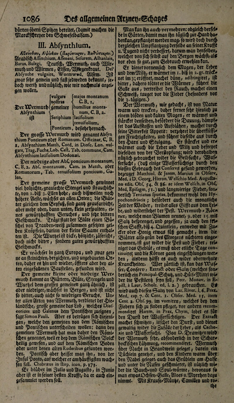 Dürren dbernCSpifcen bereitet, (Damit machen Die tDZarc^ f(®repcr Den ©chmefelbalfam.) III. Abfynthium, Ä?crovö/9v, AxplvQtov (ßct(>v7ri>t$ev * B«O'uVm^öv*) Sicablfef) Alfinthium, Alfeneni, Sefurem, Alhanlais, Barus, Bulcgi* $;eutfch, Mermuth, auch <2Blr# mutt) unb SBlrmen, Riffen, «äölegenfraut. Del* Abfynthe vulgaire, Wormwod, 3(1 Avoar febr gemein unb faß jebmeben befannf, \u t>ocb n>ertb unDnüfclich,mle mit nachmal* an*el# gen motten# | [vulgare fmajus montanum noltras < CB. i, 3DerWermutbl gemeiner |humilius monta- Abfynthium { l num, C.B.2. tß jScriphium flatifolium | [tenuifolium. [Ponticum, befiebe^ernac^- 2Der große Wermutb mich genannt Abfyn thium Ponticum ober Romanum. Officinar, C. B. I. Abfynthium Matth. Cord, in Diofc. Lon. vul¬ gare, Trag.Fuchs.Lob. Caft. Tab. commune. Cam. Abfynthium latifolium Dodonaei. iDer mebrige aber AbC ponticum montanum, C. B.2. Abf. montanum, Cam. in Matth, ober Romanorum, Tab. tenuifolium ponticum, Ga¬ len. 2>er gemeine große YPermuth geminnet Diel Richte, graulechte (Stengel unb ßrauchlch# te,t>on i.bifj 3.€ttenbobe, aueb bißnoeilen noech höhere riefle,nodebfrt an «ÖenOrten; bleSSldt# ter gleichen DemQ5epfuji,ßnD gan$ graufarblcht, aber mehr oben, bann unten, dein jerfpalten, tu neS gemürfchafften ©eruc&amp;eö, unb fehr btttern ©efebmaef s. ^rdgt ßatt ber 93lüte einen Q3ü# fcbel oon ^rauben^meij? jufammen gefegten gel# ben Änopfleln, barinn ber deine (Saame enthalt ten iß. £>ie SBurpeliß Dicfe, bdl^icbt, jdfericht,' boeb niebt bitter, fonbern guten gemürfchaßten ©eßhmacfs. f£x wdebfet in ganfc(Europa, unb jmar ger# ne an ßeiniebten, bergiebten, unb ungebaueten £>r# ten, Daher e$ bin unb mieber, oßters aber bep al# ten eingefallenen 33außellen, gefunben mirb. JDer gemeine deine ober ntebrige YX)er# mutb fommt an flattern, $5lüte, (Stengeln unb <2Burbel bem großen gemeinen ganfc ähnlich, iß aber nlebriger,mdebfet in bergen, unb iß nicht fo bitter, auch niebt fo miebrigen ©eruchs. Un# ter allen Sitten Oün<äßermutb,oerDienetDcr.£)ie* IdnDifcbe, große gemeine bas £ob, melches Diof corides unb Galcnus bem *}3ontifcben jueignen, fagt Simon Pauli. $|ber es betrügen ßcb biejenl* gen, melche ben gemeinen oon bem SKomifcben unb ^ontifchen unterfebeiben motten: bann ben gemeinen 2Bermuth bat man baber ben 9\6mi# leben genennet,meiler bep bem 9vdmifcben Sßolcf heilig getoefen, unb auf Dem Övomifchen Q5oben ober unter berien alten Ruderibus gefunoen mor# ben. ^ontifch aber beißet man ihn, oon ber 3nful $onto, auf melcber er am bdußigßen mach' fen füll. ChabrsEus in ftirp. icon. p.375. öfr blühet Im 3ulio unbSlugußo, ln 3«nio aber Iß er in feiner beßen $raßt, ba er auch ein# gefammlct merbenfoll. ©lan f an ibn auch vermehren: obgleich Derfel# be ln ©arten, bamit man ibn täglich jur #anb ba# benfan,gepflanbet merben mag» fo mirb boch Durch Dergleichen Umpflanzung Derfelbe an feiner^rajft u.^ugenb nicht oerbeßerf, barumman benfelben, melcher oon ßch felbß auf ben bergen mdchßr al$ oor eben fo gut,juni ©ebraueb ermeblenfan. €r bienet oornemllcb bem ©Jagen, ber £eber unb bem©li(Z, er mdrmet im i. bi§ in 2. gr. troefr net im3;eroßnef,machet bünn, adftringiret, iß bitter, bahero tobtet er ble9Bürmer, führet bie ©alle aus, toertrelbet ben Üvauch, machet einen 0chmel§, tauget bor ble gieber (hefonberß por bie 3-tägigen.) SDerMermuth, mlegebacht, ißPon 5fJatur marm unb troefen, baher ferner fehr bienlich |u einem bloben unb falten ©lagen, er mdrmet un&amp; ßdrefet benfelben, beforbert bie ©auung, bdmpf# fet ba0 Slufßoßen unb Slufbldben, machet Durch feine Q3ittetfeit Slppetit: perjehretbie überßüßi# gen geuchtigfeiten, unb führet biefelbe au$ burch ben §arn unb @tulgang. €r ßdrefet unb er^ mdrmet auch bie £ebet unb ©tllfc unb befrepet biefelben pon ber SBerßopfung; mlrb berohalben nüblidh gebrauchet miber bie @elbfucht> CCßaf# ferfucht, (baf einige 3Baßerfüchtige Durch Den bloßen ©ebrauch De0 Confcrv^ gcfunD gemorben, bezeuget Matthiol. &amp; Jcrcm. Martius in Obfcrv, Med. äD. Georg. Hieron.Welfchio Med. Augufta- no edit. Obf. 5-4. &amp; 86. ac idem Welfch.in Obf. Med.Epifagm, fi.)unb langmicrige gieber,fon# berlich Tcrtianas fpurias, befommetmohl ben Hy- pochondriacis; beforbert auch Die monatliche Seit Der SDßeiber, treibet atte6 ©ißt aus bem £ei# be,unb miberßehet Der ^>eß. VPermuth # &amp;dr* ner, melche man Blumen nennet, s.oDer 15. mit @alp befprenget,unb gegeßen, ja auch Den frl* fchen©aßt,bi§4*ö.uintlein, entmeDermit 3«^ efer oDer £onig etma6 füg gemacht, Item Die plattet alfogrün be6©lorgen6 nüchtern einge# nommen, iß gut miDer Die $eßunb gieber, reU niget Da$ ©eblüt, e6mu§ aber etliche ^tage con- tinuire^ unb bie Corner ganh eingefchlungen mer^ ben , aläbenn hüfft tö au^ miDer obermebnte ^ranefheiten. ^CBer jdrtlich iß, fan ba6 ttOaf# fev, Confetv, Extrafl ober Gal^ (mdchee fon# berlich rin Principal-@chuh, unb 4büif#©littei mi^ ber bie $3eßiler,h fepnfott, Petr. Monav. in E- pilt, A Laur, Scholz, cd. 1. 2.) gebrauchen. mirb auch biefeo ©alQ pon Laz. River. 1,6. Prax. Med. cap. 7. &amp; Cent. 1. Obfer. Med. l f. item Cent. 2. Obf. 99. im vomiren, melcl)e0 bep ben giebern ßch ju ßnben pfleget, Pot anbern rccom- mendiret Hartm. in Prax, Chym. lobet etf fÜC Den 55>urß ber Sföaßerfuchtlgen. 2)er Extraft machet fchmihen, lofehet ben ^urß, unb bienet gemaltig miDer Die Sufdtte Der £eber, alö Cache- xie unD ®aßerfucht. Q3on D.^ramihenmirb ber SEtfermuti) fehr, abfonberlich in ber (Schar# bocfifchen Rahmung, rccommendiret. Mermuth über ^lad)t in ^3ranbmein geleget, barein ein Büchlein geneset, unb ben Älnbern matm übet ben 9label geleget, auch bas ©rüblein am unb unter bie Olafen gefchmieret, Iß nüfclich mi# ber bie Q3auch'unb ©puUmürme, beporauS fü man etmaSOd)fen#©atte, 5lloe6 u.©lprrben basu nimmt, ©lit Äraufe#©lün|e, Kamillen unb ro#i