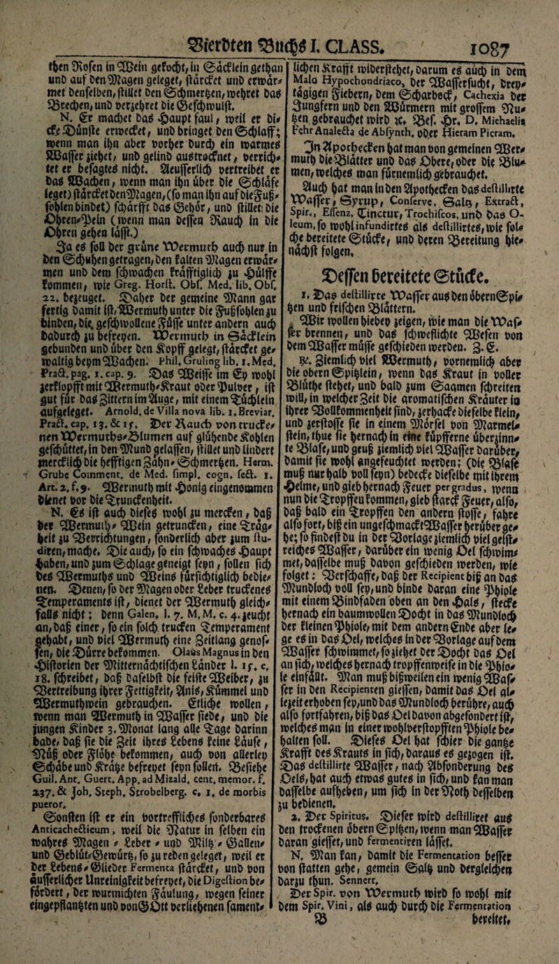 S3ferfcten S3ttc|$ l CLASS, Iben Üvofen in$£ein sefod&amp;f/üi ©dcfleingethai unt> auf Den Klagen geleget, pdrcfct unD crwdr* mct benfelbcn/fUUet Den ©Chmerben, wehtet Dag frechen, unD verehret Die ©efd)wulli N. §r madxt Dag »öaupt faul, weil er bi* c&amp;©ünpe erwcc&amp;t, unD bringet Den ©chlaff; wenn man ihn aber vorher Durch ein warmeg SBaffer jiehet, unbgelinD augtroefnet, verrieb* let er befagteä nicht. Steuerlich vertreibet er bag Böacben, wenn man ihn über Die ©cbldfe leget) gdrcfetDen$)?agen,(fo man ihn auf Die$ujj* fohlen binDet) febdrfft Dag®et)dr, unD füllet* Die Ohren^ein (wenn man Dejfea SKauch in Die Ohren gehen lafft.) 3a eg foü Der grüne VOermurh auch nur in fcen ©d)«ben getragen, Den falten Etagen erwdr* men unD Dem fchmachen frdfftiglid) ju #ülffe fommeit, n>ie Greg. Horll. Obf. Med, lib. Qbf, 22. befuget, ©aber Der gemeine Sttann gar fertig Damit t(l,*SÖSermutb unter Die SJußfol)len$u binDen, Die. gefcbwollene $üjfe unter anDern auch DaDurch ju befreien. Wertmicb in ©acFtein gebunDen unD über Den £opff gelegt, fidrefet ge# maltig bepm^Bachen. Phil, Gruüng üb. i. Med. Pra&amp;.pag, i.eap. 9, ©ag griffe im £9 wohl jcrflopfftmit®ermuth^raut ober Pulver, ift gut für Dag gittern im äuge, mit einem Büchlein aufgeleget. Amold.de Villa nova üb. i.Breviar. Praft* cap, 13, &amp; 1 f, 3Dev 2\aucb von tvutfe* nenX£ermutb8*<5Iumm auf glübenDe Sohlen 1087 liehen Ärajft wiDerpebet, Darum eg auch in Dem Mala Hypochondriaqo, Oer SBaflerfucbt, Drei)* tägigen giebetn, Dem ©ebatbeef, Caches Der 3ungfern unD Den Türmern mit groflem $Ru* hen gebrauchet wirb xu R3ef. #r4 D. Miehaeü* Fehr Anale&amp;a de Ablynth, oD.Ct Hieram Picram. 3n äpocheef en hat man von gemeinen 3Ber* muth Die glatter unD Dag Obere, ober Die R3lu* men, weicheg man fürnemlid^ gebrauchet» 5luch hat maninbenäpotbeefen bagdefldürte VOaflev, ©yrup, Conferve, ©alt$, Estraft, Spir., Ejfenz, (pnctUt,Trocbifcos, unb Das O- leum.fo roohimfundirfeä dlg deftiiürteg,wle fol* d)e bereitete ©tücfe, unb Deren Bereitung hk# naebtf folgen» Reffen bereitete @tücfe. 1.3Dao deltilüvte Waflet augbenobern©pi* hen unD frifchen flattern. <^ir wollen biebev$eigen, wie man DieTPaf* fei* brennen, unD Da* febwefliebte SBefen von Dem SlBaffer muffe gefcbleDen werben. g-€. giemlich viel Hßermuth, vornemlich aber Die obern 0pihlein, wenn Dag $raut in voller R3lütbe liehet, unD balD $um ©aarnen fd)reiten will, in welcher Seit Die aromatifdjen trauter io hrer ^oüfommenbelt pnD, jerbaef e Diefelbe fl ein, unD aerpofle Re in einem Sfldrfel von Marmel* Illein, thue fie hernad) in eine f üpfferne übeninn* te R3lafe,unb geuf} ziemlich viel ^ajfer Darüber, Damit jie wohl angefeuchtet werDen; (Die SEMafr muß nur halb voflfevn) bebeefe Diefelbe mit Ihrem ^)elme, unD gieb hernad) geuer pergradus, wenn nun Die ^ropjfeu fomrnen, gieb parcf geuer, alfo, Da§ balD ein tropfen Den anDern Hofie* fahre alfo fort, big ein ungefchmacf tTOa(fer herüber ge* he; fo (inDefl Du in Der Vorlage ziemlich Vielgeilf* reichen ^Baffer, Darüber ein wenig öel jehwim^ met,Da(felbe mug Davon gefchieDen werDen, wie folget: Sßcrfcbaffe, Dag Der Recipient bi§ an Da^ ^)lunDlod) voll fep,unD binDe Daran eine Phiole mit einem SßinDfaDen oben an Den $al$, lietfe hernach ein baumwollen £)ocht in Da^^unDloch Der f leinen Phiole, mit Dem anDern £nDe aber te* ge eg in Dag£)el/ weicheg in Der Vorlage auf Dem Halfer fd)wimmet,fojiehet Derföocht Dag Oet an ficb/ weicheg hernach tropflfenweife in Die ^bfo* le einfdllt« ‘bRan muß bisweilen ein wenig <SGßaf> fer in Den Recipienten gieflen, Damit Dag £>el al* lejeit erhoben fep,unD Dag ?D?unDloch berühre, am® alfo fortfahren, big Dag Oel Davon abgefonDert i(f, weicheg man in einer woblverfbpfften Wolebe* halten foU. ©lefeg Oel hat fehler Die gan|e ^rafft oeg ^rautg in pcb, Daraug eg geigen ijt 53ag deltilürte ^Baffer, nad) äbfonDerung Deg Oelg,hat auch etwag guteg in pch, unD fanman Dafielb* aufheben, um pch in Der^Roth he(felben (u beDienen» 2. ÜDer Spirjtu§, ©iefer wirb deftilliref äug )en troefenen Obern ©pi^en, wenn man Gaffer )aran sieget, unD fermentiren läget* N, ^an fan, Damit Die Fermentation beflfer >on patten gehe, gemein ©alb unD Dergleichen )arju thun. Sennert, iDerSpir. von tüevmutb wirb fo wohl mit >em Spir. Vini, alg auch Durch Me Fermentation v bereitet,