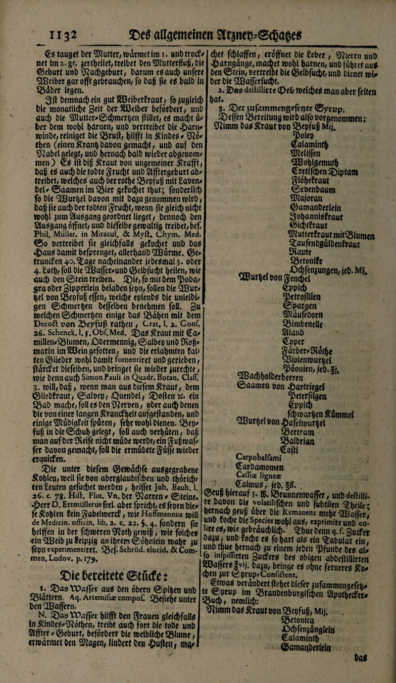 §s tauget Der Butter/ wärmet (m i. unb trocf' nettmi.gr, jerlheilet,treibet Den3Jlutferfiug,Dte ©eburt unb Nachgeburt, Darum es auch unfere SBeiber gar ojft gebrauchen, fo Dag fie es halb In 23äDer (egen. 3fl Demnach ein gut SSBelberfraut , foüug(eid) hie monatliche Seit Der SÜBeiber beforDert, unD auch Die Butter# ©chmerhen piüet, es macht ü# her Dem wohl harnen, unD vertreibet Die Harn* winDe, reiniget Die $Öru|f, hilfft in ftinbes # No* eben (einenÄranfcbauon gemacht, unD auf Den Nabel gelegt, unD hernach balD wleberabgenom# men ) es iftbig ^raut uon ungemeiner ^rafft, Dag cs auch Die tobte Srucbt unD Sifftergeburt ab# treibet, welches auch Der rotbe ^öcpfug mit Sauen# Del#©aamenlm23ier gefocbet thut; fonDerlicl) fo Die <2BurW Dauon mit Daju genommen wirb, Dag fie auch Der tobten grucbt, wenn-fte gleich nicht wohl $um2lusganggeorbnetlieget, Dennoch Den Slusgang öffnet, unD Diefelbe gewaltig treibet/ bef. Phil. Müller, in Miracul, &amp; Myft* Chym. Med. ©o vertreibet fte gleichfalls gefocbet unD Das Haus Damit befprenget, allerhanb '-Eßürme. ©e# truncfen^.^age nacheinanber jebeSmaU- ober 4. Sothf foll Die SBafler^unD ©elbfucbt heilen, wie auch Den ©fein treiben. £Me,fomitDem*}>oDa# gra ober Sipperlein belaben fepn, foüen Die SCßur# fcel t>on Söepfu§ effen, welche eplenbs Die unleibl# gen ©cbmerfcen Deffelben benehmen foll. gu welchen ©chmer^en einige Das Q5dben mit Dem Decoft pon £eyfuß rathen , Crat, 1,2. Gonf. 26. Schenck. i. f, Obf. Med, $)as Äraut mit €a# miflen#^3lumen, XDDermennig, ©albep unD Nog# marin im^Beingefotten, unD Die erlahmten fab fen ©lieber wohl Damit fomentiret unD gerieben, fldrcfct Diefelben, unD bringet fte wieDer jurechte, Wie Denn auch Simon Pauli in Quadr. Bocan. ClalT, 3. will,Dag, wenn man ausbiefem^raut, Dem ©liebfraut, ©aluep, Ouenbel, Sofien k. ein 23aD mache, foü es Den Neruen, ober au<b Denen Die uon einer langen ^rancfheit aufgejtanben, unD einige Sföübigfeitfpüten, fehr wohl Dienen. 93ep# fug in Die ©cbub gelegt, fbß auch uerbüten, Dag man auf Der fKeife nicht rnuDe werbe, ein gugwaf# fer bauen gemacht, foü Die ermubete Suffe wieDer erqulcfen. ®le unter Diefem ©ewaehfe ausgegrabene Sohlen, weil fte Den abergläubischen unD thorich' ten Seuten gefuchet werben, helffet Joh. Bauh. l. 26. c. 78. Hift. Plm. Vn. her Darren # ©teine» Herr D. Ettmüllerus feel. aber fpricht; es fepen Die# fe Sohlen fein gabelwercf, wie Hoffmannus will deMedicin. officin. üb, 2. c. 22. $. 4. fonbern fle helffen in Der fcbwerenNotbgewig/wie folches ein^üBeibiuSeipjig an ihrem ©ohnlein wahr £u fepn cxperimentiret. £3ef. Schröd. elucid. &amp; Com- mcn, Ludov. p. 179, SDie Bereitete ©tficfe: 1. §)as tt>a.ffer aus Den dbern ©pifcen unD flattern. Aq. Ärtemifiae compoü ^3eftehe unter Den Gaffern. N. föasWafTer hilfft Den grauen gleichfalls in £inbee#N6tben, treibt auch fort Die tobe unD 21 jfter # ©eburt, beforDert Die weibliche Sölume, erwärmet Den Etagen, llnDert Den Huflen, mp# chet fchlaffen, eröffnet Die Seher, Vieren unD Harngdnge, machet wohl harnen, unD führet aus Den ©tein, vertreibt Die ©elbfucbh unD Dienet wi# Der Die ®afferfucht. a. 2><w deitiilim 4M, welches man aber feiten hat» 3* 54)er5ufammetigefe(3te©yrup, 5) effen Bereitung wirb alfo uorgenommen; Nimm Das Äraut uon 23epfug Mij, $>olep (Ealamintb 9)teliffen ^Bohlgemuth §retlfchen®iptam glohefraut ©euenbaum Majoran ©amanDerlein Suhannisfraut ©icbtfraut SDtutterfrautmit^lumrn ^aufenDgülbenfraut £Kaute 93eton(fe Eppich ^etroplien ©pargen SKdufeDorn ^öimbenelle 2llanD €pper Sdrber#9\othe Sßlolenwurhel ©aatnen uon Hartriegel ^eterplgen Eppich rrr» ^ r fcf>war&amp;en Kümmel ^BurheluonHafelwurhel Bertram ^öalDrian Carpobalfami ^arDamomen Cafliae ügncae /te': c,. Kalmus, ieD.%ß. . ©eug hierauf 3. !$. 5ßrunnenwaffer, unbdcftiiü- re Dauon Die volatiüfchen unD fubtilen ^heiler hernach geug über Die Remanenz mehr SfBaffer# unD foche Die Species wohl aus, cxprimireunD co- üre es, wie gebräuchlich- $hue Denn q. r. sUcfer Daju, unD foche es fohart als ein ^rabuldt ein# unD thue hernach ju einem jeDen ^3funDe Des al# |b mfp.ffirten Sucfers Des obigen abDetfiUfrten Raffers |vij. ha^u, bringe es ohne ferneres ßo# Chtn JUt ©prup/Confiftenz. ^twas uerdnbert pehef Diefer jufammengefeb# te ©prup imJöranDenburgifchen 2lpothecfen» jouch, nemlich: 9] imm Das Äraut uon 93epfug, Mij. . $33etonica Ochfenjöngleln Calamlnfh ©amanDerlein v Das
