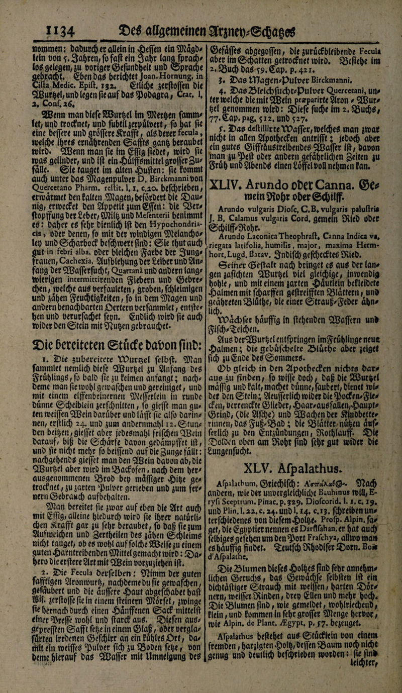«ommen: baburch er allein in Reffen elnSttägb* fein t>on f. fahren, fofafi ein Saht lang fprach' log gelegen,-$u poriger ©efunbhelt unb ©prad)e gebracht. §ben Dag bcrid&amp;tCt Joan. Hornung, in Cifta Mcdic. Epift. 132* §tüchc ^rfloffen ble 2Bur|ef,unb legen fie auf bagspobagra, Crat. l, 3. Conf. 26t SJBenn manbfefeSÖBurhcl fm SDiethen famm* fet/unb troefnet, unb fubtiljerpüloett, fo bat fie eine beffere unbgreffere^rafft, alg Derer fecuia, welche Ifjreg ernähtenben ©afftg ganfc beraubet wirb. SBenn man fie Im §f]tg fiebet, wirb pe wag gelinber, unb ip ein*&amp;ülffgmittelgroffergu* falle, ©ie tauget im alten 4)ufien; pe fommt auch unter bag S&amp;iagenpuloet d, Birckmannioon Quercetano Pharm, rcllit. 1.1, c,20. befcf)rieben , erwärmet ben falten 9ttagen,beforbert ble 3)au* nig, erweefet ben Appetit jum €ffen: ble £$er* flopffung ber Seber / 9JJilh unb Mcfenterii benimmt eg: Daher eg febt blenlidb ip ben Hypochondri¬ en , ober Denen, fo mit ber wlnbigen ^elancho* lep unb©chatbecf befch wett pnb: ©le thutauch ?[Ut in febri aiba, ober bleichen gatbe ber 3ung* rauen, Cachexia, 2lufblebung ber Selber unb 2ln* fang ber SBafferfucht, Quananä unb anbern lang* wierlgen intermittirenben Siebern unb ©ehre* eben, welche aug oerfauleten, groben, fcblelmlgen unb sdben geuc&amp;tigfeiten, fo in bem^agen unb anbern benachbarten öerfern oerfdmmlet, entpe* Jjen unb oerurfachet fepn. gnblid) wirb pe auch wiber ben ©tcln mit Sftufcen gebrauchet. ©efaffeg abgegoffen, ble jurücfbleibenbe FecuU aber Im ©chatten getroefnef wirb, $ßsfiehe Im 2* 53uch bag 59. €ap. p. 421. $♦ 2)4$ tHögen^PulPer Birckmanni. 4» ^noSlelcbfucbt^puluer Quercetani, un* ferweldje biemltSBeln prarparirteSlton * SBur* hei genommen wirb: ®lefe fuche Im 2, S3uchg# 77‘^ap* pag« ?i2,unbf27* f. iDao deftillivte Waffer, welches man jwae nicht ln allen Slpothccfen antrifft; jebodj aber ein guteg ©ifftäugtrelbenbeg SBaffer IP, baoon man $u *J>ep ober anbern gefährlichen gelten ju grub unb^lbenbg einen Soffel Poll nehmen fan. XL1V. Arundo ofcet Canna. mein 9Io0t ot>er ©cOilff. Arundo vulgaris Diofc, C.B* vulgaris palufiri* ]. B. Calamus vulgaris Cord, gemein D\teb Ober ©cbilff'SMjr. Arundo LaconicaTheophrafh Canna Indica vi# iriegata latifolia, humiKs, major, maxima Herrn* horc.Lugd. ßatav. Snbifchgefchecfteg 9vieb. ©einer (Beffalt nah bringet eg aug ber lan* genjafi'chten Süurfcel Piel gletchlge, inwenbig hohle, unb mit einem jarten «&amp;äutleln beflelbcte Halmen mit fchatffen gepreifften flattern, unb geäbretenQ5lfitbe, Pie einer ©trau(j*geber ahn* uh* :. Tüädffet haufftg ln pehenben Gaffern unb glfch'^cichen. Sie ßereiteten ©tuefe t»at*on fmt>: 1. 2)ie jubereitete VDursel felbp. $ftan fammlet nemlich biefe <20ßur^el ju Qlnfang Deg gruhlingg,fo balb pe felmen anfangt; nad> beme manpemoblgcmafchenunDgereinlget, unb mit einem elfenbeinernen ^Otefferlcin in runbe bünne ©d)eibiein jecfchnilten, fo giefft man gu<» ten meiffen ^ein Darüber unb läjft pe alfo Darin* nen, erplih 24* unö jum anbernmahl 12. ©tun* ben beihen ,gieffet aber jebegmabl frifc&amp;en QBetu Darauf/ bi§ Die ©chdrfe baoon gebampffet ip, unb pe nid)t mehr fo beiffenb aufbiegungefällt; uachgehenbg gieffet manbenSCßein baoonab,bie <2[Burhel aber mirb im ^aefofen, nach öem her' auogenommenen «örob bep mäfpger ^)ihe ge* troefnet, jugarten ^uloer gerieben unb ^um fet' nern gebrauch aufbehalten. ?9Zan bereitet pe jrnar auf eben Die t auch mit Sfftg, alleine hieburch mirb pe ihrer natürli* eben Ärafft gar ju fehr beraubet, fo ba§ pejum Slufmeichen unb gertheilen beg jähen ©chleimg nicht tauget, obegmohlauffolcheSBeifejueitiem guten #arntreibenben ^ittelgemacht mirb; £)a* hero bie erPere 2lrt mit SB ein oorjujiehen Ip. 2. S)ie Fecula berfelben: ^imm ber guten fafttigen 5lronmurh, nadjbemebup'egemafcbcn, gefaubert unb bie duffere 4baut abgefchabet bap jerpoffepein einem pelnern ^orfet, jrninge hernach burd) einen hänfenen ©ajf mittelp einer fbreffe mofp unb parcf aug. ®iefen aug* geprefffen ©afft fe^e ln einem 0la§, ober oergla* fürten irrbenen ^5efchirr an ein fuhleg Ott, Da* mit ein welffeg ^uloer pch ju 93oben fehe, oon beme hierauf ^ ®affer mit llmneigung M $lug berSBurhel entfpringen imgrühlingeneue Halmen; bie gebüfd)elte Siuebe aber jelget pch ju^nbe beg©ommerg. 0b gleich in ben 2lpothecPen nichts bar# aus ju pnben, fo wiffe bed), bap Die SSBurhel maffg unb f alt, machet bünne,faubert,bicnet toU Der Dcn©tein; ^leufferlichwiberble^ocffn/gle* cf en, uerrenef te ©lieber, <&amp;aar*aug fallen,#aupf* ©rinb, (Die Slfhe) unb SBahen ber Äinbbeue* rinnen, bag gufj'SSaD; ble Ißlätter nuhen auf* ferlld) ju ben Sntjünbungen, fKothlauff. S)le Kolben oben am SKohr Pnb fehr gut wiber bie Sungenfucht. XLV. Afpalathus. Afpalacbum, ©riechlfch* AW«X«t®»* Ü?ach anbern, wie Der unoergleidpiche Biuhmus will,E- ryfi Sceptrum. Pinac.p,sr2^» Diofcorid. 1.1. c. 19* unb Fün.1.22. c. 24. unb 1.14. c.13. fchreibenun# terfchiebeneg uonbiefem4)olhe. Profp. Alpin, fo* gef, bie ^gpptier nennen eg Darfifahan.er hat auch felbigeggefehenumben^ort Frafchya, aDwoman eg hauffig pnbet. ^eutfeb SRhoblfer ®orn. Boäs d’Alpalathe. 3)ie Blumen biefeg ^&amp;olheg pnb fehr annehm* liehen ©erud)g, bag ©ewäd)fe felbpen IP ein biebtäptger ©trauch mit weiffen, harten £)or* nern, weiffer 9\inben, brep $llen unb mehr hoch* £)ie Blumen pnb, wie gemelbet, wohlriechenb, flein, unb fommen In fehr groffer Sftenge hcrPor, wie Alpin, de Plant. iEgypt. p. f 7. bezeuget. Afpalathus bepehet aug ©tücfiein uon einem fremben, harjigten #olh, beffen ^öaum noch nicht genug unb Deutlich befchrleben worben '> fie fm^ leichter,