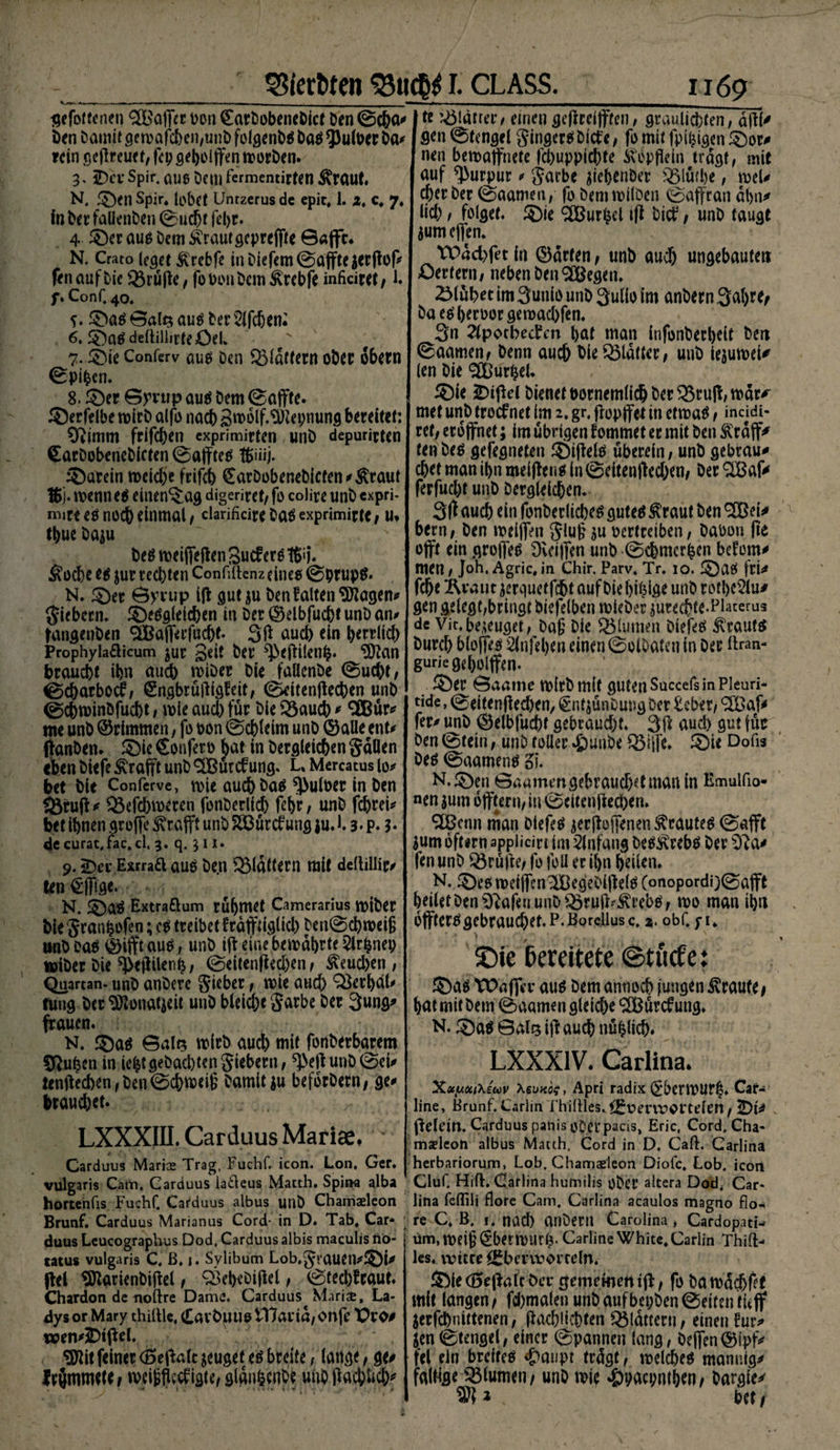 SSierfcten 33tict$ I. CLASS. gefottenen 2B ajfer Don Carbobenebicf De n©cba«< öen Damit gewafcben,unb folgenbä ba$ ^ulber Da* rein gejlreuet, fep gebolffen worben. 3. 3Dev sPir- aue Dem fermemirteti Äraut. N. ©en Spir, lobet Untzerus de epic* 1. z, c, 7, fn bet falienben ©uebf fel)t. 4 ©er aus Dem Ärautgepreffte ©afft* N, Crato (eget ÄTebfe in Ditfcm ©affte ierfiop fen auf bie iBriitfe, fobonbem ^rebfe infkiret/1. f» Conf. 40, y. ©a$ ©als au$ bet 21 fcbeti: 6. ©a£ deltillirteöel* ^ 7. ©ie Conferv auö Den flattern ober obern ©piben. 8. ©er ©yrtip au$ Dem ©affte. ©erfelbe wirb alfo nach gwolf.^Hepnung bereitet: Oiinim frifchen exprimirten unb depurirten (EarDobenebicten ©afftetf föiiij. Latein wcid)e frifch €arDobenebicfen/ßraut 16j. wenn e$ einen^ag digeriret, fo coüre unb expri- mite eö noch einmal, clarificirebaäexprimirte/ u. tbuebaju ' ' Jf ' be$ weiffetfen Sucf erö #i j. ^tod>e e$ $ur rechten Confiftenz eines ©prupg. N. ©et ©ytup itf gut $u Den falten Siebern, ©eggieicben in Der ©elbfucht unb an/ tangenben ^afferfucht- 3tf auc6 ein herrlich Prophyladicum jur geit ber ^etfilenb* 9ftan braucht ihn auch wiöer bie faUenbe ©ucht, ©charbocf, (Sngbrulligfeit, ©eitentfechen unb ©chwinöfucht / wie aud) für bie Q3auch # 3Bur# me unb ©rimmen, fo oon ©chleim unb ©alle ent/ tfanben. ©ie Confero bat in bergleichen Saüen «ben biefe Grafit unb ^Burcfung, L, Mercatus io# bet bie Conferve, wie auch Dag Aulner in Den <Btuff# QMcbweren fonberlich fef>r / unb fchtei# bet ihnen greife Ärafft unb Sööurdfung ju. 13. p. $. de curat, fac.cl, 3. q. 3 11. j 9.2Dec Exrraft aue Den flattern mit deltiliiiv ten §fftge. N. ©ag Extraöum rühmet Camerarius wiber bie Sranfcofen; cg treibet fräffdglid) ben©chweiß unb Dag ©ijft aug, unb iff eine bewahrte 2lrbnet; wiber Die ^ejlilenb , ©eitentfechen / &amp;eud)en , Quartan- unb anberc Sieber , wie aud) QSerhdh tung berSftonatjeit unb bleic&amp;e Sarbe ber 3ung# frauen. N, ©ag ©alt? wirb auch mit fonberbarem Sftuben in lebt gebadet] giebetn, ^etf unD©ei# tentfecben,Den©chwei6 Damitiu befdrbetn/ ge/ brauchet. LXXXIII. Carduus Mariae. Carduus Marias Trag, Fuchf. icon. Lon, Ger. vulgaris Cam, Carduus latleus Matth. Spirw alba hortenfis Fuchf. Carduus albus unb Charriaeleon Brunf. Carduus Marianus Cord- in D. Tab, Car* duus Leucographus Dod, Carduus albis maculis tiö- tatus vulgaris C, ß. 1. Sylibum Lob.^rauetl#©!# fiel SBarienDitfel , Q3ehebi|lel, 0tecWraut. Chardon de uoftre Dame. Carduus Maris, La¬ dys or Mary thiltle, CavbuuotTJarid/Onfe Pro# wen/IDiPel. WH feiner (Setfalt jeuget eö breite, lange, ge# Irjmmttr t wrijflecfigte/ gtguhenbe unb tfachlich^ 1169 » tt glätter t einen getfreijften, graulichten, atf(# gen @tengel ginger^ Dicfe, fo mit fpi^igen ©or# nen bewaffnete fd)uppid)te ^opflein tragt, mit auf Purpur / garbe ^iehenber iBluihe, wel/ eher Der (Summen, fo bemwilben @affran ahn# lief) / folget. ©Ie <2Bur^el itf bic^, unb taugt jum effen. Wdchfet in ©arten, unb aud) ungebaute» Oertenii neben ben SCBegen. blühet im Sunio unb 3ulio im anbern 3ahW; bae^heroorgewad)fen. 3n 2(potbecren hnt man infonberheit Den @aamen. Denn auch bieQ$latter, unb iejuwei# (en bie SCÜurtjel. ©ie jDitfd bienet twrnemlidj ber Q5rutf, wär^ met unb troefnet im 2, gr, tfopffet in etwa^ t incidi- ref, eröffnet; im übrigen fommet er mit ben ÄrdjT^ fenbeä gefegneten ©itfele uberein, unb gebrau# chet man ihn meitfen$ in @eitentfed)en, ber ®af# ferfud)t unb Dergleichen. 3(^ auch ein fonberlidKS gute^ ^'raut ben ®ei# bern, ben weijfen glu§ ju oertreiben, baooti fte ojft ein grojfe^ Dveijfen unb ©chmcrben beforn# men, Joh.Ägric,in Chir. Parv, Tr. io. ©a^ fri# fche Kraut jerquetfeht auf Die hibta* unb rofhe^lu# gen gelegt,bringt biefelben wieber jurechft-Plai:erus de Vit.bezeuget, bafi bie ^Blumen biefeö trautet Durch blojfrs 2lnfel)en einen ©oiOaten in Der ftran- guriegeholjfen. ©er ©aame wirb mit guten Succefs in Pleuri* tide, ©eitentf echen, €nt$ünbung Der £eber, ® af# fer# unb ©elbfucht gebraud)t, 3tf auch gut füs ben @tetn, unb toller 4punbe Q3ijfe. ©ie Dofo Oe^ ©aamen^ ZI N.©en ©aammgebrauch^ man in Emulfio- nen jum offtern, in ©eitentfechen, 9£Benn man Diefetf ^er tfojfenen ^raute^ ©afft jum oftsrn appiidn im Anfang beö^rebö ber Sfta# fen unb prüfte; fo foll er ihn heilen. N. ©eei weifen'iBegebitfelO (onopordi)©a|ft heilet ben Sftafeu unb Q3ruft^rebö, wo man ihn hffter$gebraud)et.P.BQreliusc, %. obf. yu ©ie Bereitete ©tuefe: ©aö tOdffer auö Dem annoch jungen traute/ hat mit Dem ©aamen gleiche ® urcf ung. N. ©a$ ©als itf auch nübiieh. LXXX1V. Carlina. Xxy.öii\(u>v XevKog, Apri radix (J&amp;erWUfb. Cat- line, Brunf. Carlin fhihles. $Bv>em^atteleu, 2)t# tfelein. Carduus panis ober paus, Eric, Cord. Cha* majleon albus Matth, Cord in D, Caft. Carlina herbariorum, Lob. Chamaeleon Diofc, Lob. icort Cluf. Hifi. Carlina humilis ober altera Dod* Car* lina fcflili flore Cam, Carlina acaulos magno flo- ; re C, B. 1. ttad) anbeni Carolina , Cardopati- um, weif'^berwurb- Carline White, Carlin Thift- les. witte ^bmrorteln. ©ie (Setfalt bet gemementtf, fo baw<5d)fef mit langen/ fchmalen unb auf bepben ©eiten tieff ^erfchnittenen, tfachüchten flattern, einen für# ien©tengel, einer ©pannen lang, helfen©ipf# fei ein breites «£>aupt frdgt, welche^ mannig# falMfl^ Blumen / unb wie 4)baepnthen/ Dar^ie^ SB* ; bet/