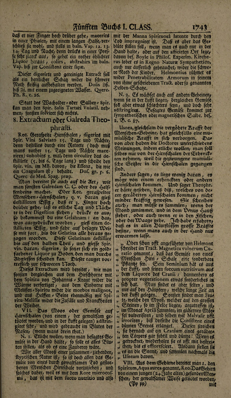 gönffteti &amp;ucf>61. CLASS. I?4t öaß er i>ier Ringer hoch Dröber gebe/ macerirg in einer^iolen, mit einem langen ^)a(fe/ Der* jdßieß fte toobl/ unD ßellg in baln. Vap. u. 13. *4« $ag unD Stocht/ Denn Drüefg in einer $ref* fc feftr jtarcf aug/ fo gebet ein rotber oblicbter liqUor beraum / colirs, abftrahirs im baln. Vap. biß jur Conilftenz einer fapae. tiefer digerirfe unD gereinigte Extrad foU alg ein herrlicher ©cba£ miDer Die fernere Stotb fleißig aufhebalten roerDen. Dofis 9ß. biß 9/. mit einem ^geeigneten Gaffer. Quere» Ph. R. e. 26. ©fatt Deg S&amp;acbolDer^oDer ©albet;/ Spir. Ban man Den Spir. Salis Tartari Volatil. neb* men/ fonßen folviret ficb nichts» 8. Extra&amp;um ofcec Galreda Theo- phrafti. Rec. ©erafpelte *£nrnfcbalen / digerirg mit Spir. Vini Salviato if. ^age UnD Suchte/ Denn Deßiüirg Durch eine Retorte (Doch muß mang vorher i?. $age unDStochte mace- riren) cohobirg 3* mal/ Denn circulire Dag de- ftillirte (?* big 6. §;age lang) unD fcheiDe Den spir. vin. im MB. Davon / Die Effenz, Die roie ein Coagulum iß r behalte. Dof. gr. 7» 6. Quere de Med. Spag. prsep. tiftan bereitet fie auch auf Die 2frt / wie man fonßen Galredam C. C. ober Deo <£elf* fenbeins macbet. (Dber Ree. gerafpelter S)tonfcben*&amp;irnfcbateft/ q. v» Daran gieß deftillirten ££f|tg / Daß er 3. Ringer hoch Drüber gebe/ laß es etliche £ag unb Hach* te in Der Digeftion ßeben / DrücBe es aus/ fb beBommeß Du eine Gelahnam : an bas/ Was ausgebrucBet worben / gieß einen de- ftilluten , unD fahr* auf befagte XPeb fe mit fort, Jbis Die Gelatina alle heraus ge# zogen worben. iDiefe Gelatinam deftilfire bis auf Den halben £beil / unD gieffe Spir. vin. Daran/ digerirs, fo fetzet ftd) ein golD# farbener Liquor zu 2$oDen,ben man Durchs Slbgieflfen fcpeiDen Ban. SDiefer tauget vor* treßieb zur febweren Horb* SMefeg Extradum tvirD bereitet t tvie man fonßen Dergleichen aug Dem #irfcbborne mit Dem Spiritu von Sohannig * £raut tviber Die 2Burme verfertiget, aug Dem ©nborne mit Sfteliffen * Spiritu tviber Die morbos malignos, unD aug <pelffen * Q$eine ebenmäßig mit spi- ntu-Melifläe tviber Diegufdlle unD Krankheiten Der Leiber. ' ' , VII* 2)as SÜtoos ober (Bemöfe auf ^irnfcbalen (von einem / Der getvaltfam ge* toDfet tvorben/unb in Der £ufff gelegen) adftnn- giretfehr/ unbtvirb gebraucht im fluten Der Stofen/ (tvenn mang Drein tbut.) N. 1. £tlicherooüen/tt>ennman befagteg®e^ mufe in Der 4banD halte/ fo foüe eg aüeg ^5lu? ten ßtllert/ alg ob eg eine Sauberen rndre* 3ßte aller ^ooß einer jufammen * ßehenDen/ ftyptifchen iJZatur iß/ fo iß Doch allen Dag ®e* muie oon eineg Durch gemaltfamen ^oD geßor# benen 9^enjchen #irofcbale uor^ußehert / unD folcheg Daher/ meil eg mit Deni Rore microcof sni 1 Dag iß mit Dem fucco nucrido unD alfo mit Der Manna Spirituosä latente Durch Dert ^:oD impraegniret iß. ^)aß eg aber Dag 6e* blute ßillen foll, roenn man eg auch nur in Der «fbanb halte f ober auf Den afficirten Ört lege/ Danon bef. Boyle in Philof. Experlm. Kitche- rus lobet eg in Regno NaturSe Sympathetico* auch mir dufferlich gebrauchet/ miDer Die fchtoe* re^ßoth Der $inDer. Helmontius rühmet eg miDer Penetrabilitatem Armorum in feinem non ihme gefchriebenenTrad. oDerfo genannten, »&amp;elDen^©chahe. N. 2. (£g mdchfet auch auf anDetn ©ebeinem rnenn fie in Der £ufft liegen/ Dergleihen ©emüfe. foö aber efmag jchtechterg fenn/ unD Doch fror adftringirert. 55efagteg ©emufe fommet &amp;ue fympathetifchen oDer magnetifchen ©albe, bef* a» c. 87» Usnea^ gleicbfam Die oergobrte Ärafft Der 5O?enfcben#(0ebeinc/ bat gleicbfatis eine mu- mialifebe Rrafft in ßcb verborgen. ^>a^ von aber haben Die Dodores unterfcbieDene Meinungen, inDem etliche vpollen/ man foU felbee nur von Der^irnfcbalen Der^rbencB# ten nehmen/ weil Die gezwungene mumiali- febe (Beißer in Die <bimßbalen gegangen ßnD» ^InDere fagen; eo liege wenig Daran, en möge von einem erbeneften ober anbern <btrnfcbalen Bommen. UnD faget Theophr. er bdtte^gefeben, Daß biß, welches von De# rer gerdberten ^trnfcbalen Bommen / nicht minDer Bräfftig^ gewefen» ©te febreiben auch / man muffe es fammlen / wenn Det $)?onb zunimmet, unD in Dem XVnus ^auß ßebtt, ober auch ivenn er in Den jiifcben> ober DertPaage gebe» 3d>babe erfahren/ Daß es in allen Slutßuffen groffe braßte beß^e, wenn mans auch in Der *banb nui? erwärmen laffe. Öben fchon offt angeführter oon Helmonc ,» fchreibet irnTrad. MagneticavulnerumCu- „ ratio genannt/ Daß bagQkmufe Don eincg » 9)?enfdben # ©cbale eine fonDerbare „ ^Pßan^e fco. ©ein Seminium hdf cg aug » Der £ufft/ unD feinen fuccumnutritivum aug ,, Dem Liquore Deg Cranii: Dannenhcro eg ,> propter vegetationem etmag fonDerltcheg i» ftch hat» $ttan ßnDet eg aber feiten f unD nur auf Den Jpdupfern / meicbe lange Seit an Der Hufft gelegen, ©onßen ßnDet man l’eu^ te/ melche Den S0?ooß/ meiner auf Den groffett ©feinen / fo im JrlDe liegen/ anzutreffen iß/ im ?0?onaf Aprili fammlen/ im gldfernen ii fei »uloerißren11 unD felben mit Malvafir offt ,, irroriren / biß Derfelbe Die Cotififtenz eineg „ Dßnnen ^Breoeg erlanget. Diefen ßreichett », fie hrrnach auf ein Cranium eineg gerdDer^ ten Corperg gar fubtil unD Dünne: SBenn eg ,* getrpefnet/ mieDerholen fte eg offt mit beßreU ,»ehern big eg efflorefdret. SllgDann ßelien ße ,veg an Die ©onne/ unD fammlen nachmalg Die ,, Ufneam Davon» VIU. 5lug Dem (Bebirtie bereitet man i. Den Spiritum,Aqua aurea genannt* Rec»3)ag©ehirrt Von einem fungen (24.5abr alten) gefunDenSÖ?em» feben/ Der gewaltfämev SBeife getoctet toorDeti/ pp) , mit » j» >» V V )