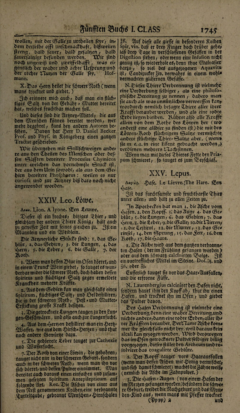 8ähfften I. CLASS Woüen/ mit ber (Balle $u urteilen feye) in# bem berfelbe ojft unfchmackhaft, bisweilen flreng, halb |auet, balb gejaitjen f bafb fauetfalt$igt befunben werben. XPit fffib noch ungewiß unb jwetffelbafft, was cu gentlich bei* wahre unb achte Urfhrungunb bei* rechte Husen ber (Balle fey. Hof- mann. X.<Daa <>ert3 heilet Me fchn>ere ^Roth C tvetm mantf troefnet unb giebet,) Sch erinnere micb auch/ baß man ein fluch# tigetf 0gfl$ »on ber (gebäht # Butter bereitet hat/ tvelcheä fruchtbar machen foll. Unb öiefeö fl'nb bie 2U^nep*$?ietelj bie au8 bem 50?enfchen fbnnen bereitet merben, tver mehr begehret / fan$ bet; anbern Autoren be* fehen. Davpn hat #ert D. Daniel Becker Prof, unb Phyf. in ^onigtfberg einen ganzen Traäat gefebrieben. tPir ubergehen mit Stillfchweigen anbe* re aus ben ihrilen bes Hlenfcben ober befl fen Öafften bereitete Procesfus Chymicos unter weichen bas vornebmfle 0tud? ifl, ber aus bem Urin fowobh als au? bem (Be# htrn bereitete Phofphprus: weiien es nur curiofa unb $ur 2lrt3ney biß bato noch nicht ängewenbet worben. . , XXIV. Leo. £6lt>e. Aeuv. Lion. A lyone. f£en Heuwe. tiefer ifl einfrecheP; hihigeP Thier / unb glticbfam ber anbern Tbiere ikonig/ halt auch $u griffet Seit mit feineO gleichen $u. Sftein Männlein unb ein ($Beiblein. Die Zlrsneyliche Gtucke finb: r. bas (Be# blut, z.bat) (Behirn/ $. bie Hungen, 4.bas ibevts, p. bie Heber 7 6. bie(BaUe, 7. ber Äbth. , 1.2Benn man beffen 23lut imöfen hortet/ unb in einem Truncf 2Bein giebet, fo tätiget e6 tvun* berbartviber bie febmere $lotb/ hoch höben beffen Spiritus unb flüchtiges 0alfc gegen ermelbete Ärancfbeit mehrere ^raffte. 2.$luö bem (Bebien fan man gleichfalls einen Spiritum, flüchtiges 0al£/ unb öelbeflilliren/ bie in ber fchmeren ^oth/ ^efl *unb Butter# <£rfficfung groffe $rafft bellen. ;. Die getroef nete Hungen taugen ju ben £un# gen*©efcbtvdren / unb alfo auch Jur kungenfuebt. 4. $luS bem fersen befliüiret man ein £er|* affet/ tvie aus bem #irfch'‘&amp;er£en / wnb thut noch anbere ©etvürfce ba&amp;u. ^.Die gehortete Heber tauget jurCachexie unb ^ßofferfuchtv. 7.Der&amp;othvon einer £6ft>in/ bie gebohren/ tauget nicht nur in ber fehleren ©eburt, fonbern auch in ber fehleren %th / tvenn man ihn t>or fiel) hortet/ unb beffenffbulver einnimmef. $?an bereitet auch barauS einen einfachen unb jufam* men gefegten spiritum Antepilepticum auf folgenbe 2lrfc Rec. Die Slfchen non einer aus bem <fteff genommenen ^rdhemeine verbrannte Turteltaube gebrannt Wenfchen^irnfcbalen »74? 2luf biefe alle gieffe in befonberen Kolben Spir, vin. baß er brep jinger hoch Drüber gehe> laß brep Tage in vcrfcbloffenen ©efdffen in bec Digeftion flehen / obermenn eine Infufion nicht genug ifl/fo micDerholeeP/benn thue 0?Mlrafiee barju / fo viel bep aupgejogenen Aquavits i\\f Canbijucfer |iv. vermährt in einem tvohl* vermachten gldfernen ©efdffe. N.H>iefer?thiere X)^i:brennung i^ uielmehc einePerberbung felbiger f als eine philofo- phifd)e Bereitung $u nennen / bahero man fle auch als waounniiBlicheeuerwerffen fan^- worburch nemlich befagte dhiere aller ihrer Äralftberaubetwerben^ unb als eine tobte Örrbe liegen bleiben, führet alfo alle'&amp;cafft allein uon bem Äothe bee Howen hrr (wo anberjl eme allhier $u fmben tfl)bie mitbeo Höwen#lRoth fluchtigem @alge uermi|ci;te anbere fluchtige Ühier#@alQe aber, (wenn fle in. e.a.in eine Eflenz gebracht werben,) uerbienen mehrere tTTachflnnen. ‘SBenn man mit biefeP ThitreP Jette ben Pria- pum ffhmteret, fo tauget eP sum SEetffcblafl XXV. Lepus. Aayug* «£>afe. Le Lievre.|The Hare. ^en <bafe. 3ft ba^ furchtfamfle unb fruchtbarfle Thi^t unter allen/ unb halt ju allen Seiten ju. 3jn ^Ipothecfen hat man 1. bie^lfche uont <bafen. z.ben ixoptf. 3.baß2luge 4. bas (Be* blut; bie Hungen / 6* bas (Bebirn/ 7* bas <ben5,8. bie Hebet*/ 9.bie (Balle/ lo.bie XTlietcn^ 11* bie deflicul, 12. bie Mlutter f 13. bas <Bc* rinfel/14.ben 0prung, 1^.bas^ett/ iö.bert 2\oth/ 17. bie £aare. 1. Die 2(fche tvirb auö bem ganzen verbrann* ten $afen (berim Jruhling gefanqen tvorben) ober auV bem febmar^ calcinirten T^alge. ein vortreffliche^ Mittel im0teine. Dofgpunb 51k ober tb €ufferlich tauget fle vor baö *£)aar*2lu$falleth unb Die erfrorne Juffe. N. Laurenbergius calciniref ben ^afen ntch>f>' fonbern hauet ihm ben 5?opffab/ thut ihn einert 4?afen, unb troefnet ihn im Öfen / unb giebet bao Pulver bavon. Des ^>afen Perbretmung ifl vielmehr eine Üei'berbung,benn eine wahre £>ereitung,unt> nichts anbers/bann eine tobte ££rben/aller ih* rer Ärdfften beraubet. DerPtame 2lf4>e fern* met ihr gleid^fallsnichtbey, Weil barausfeini alcali lan gezogen werben. VPirb berowegen bas tm0fen getrocknete Pulver felbiger billig vorge$ogen, hiefes flillet ben Archeum unb re* lolviretbas coagulirte (Beblute. 1. Der Äopff tauget ‘vot^ ^aardudfallett (mettn man beffen Slfcben mit^)onig vermifchet^ unb fich bgmitfehmieret) machet bie Sdhnetveiß# (nemlich bie 2lfche im Sahnpulver.) 3. Die «bafen# 2lugen (von einem tafelt bev im$tofcen gefangen tt)orben)bef62Dern biefchm^ re (Geburt/ treibet bie ^achg^burt unb ba$ 9)?on^ bcmÄinbau^/ tvennman^ miLPfeffer troefnet C^PPP) « ünö