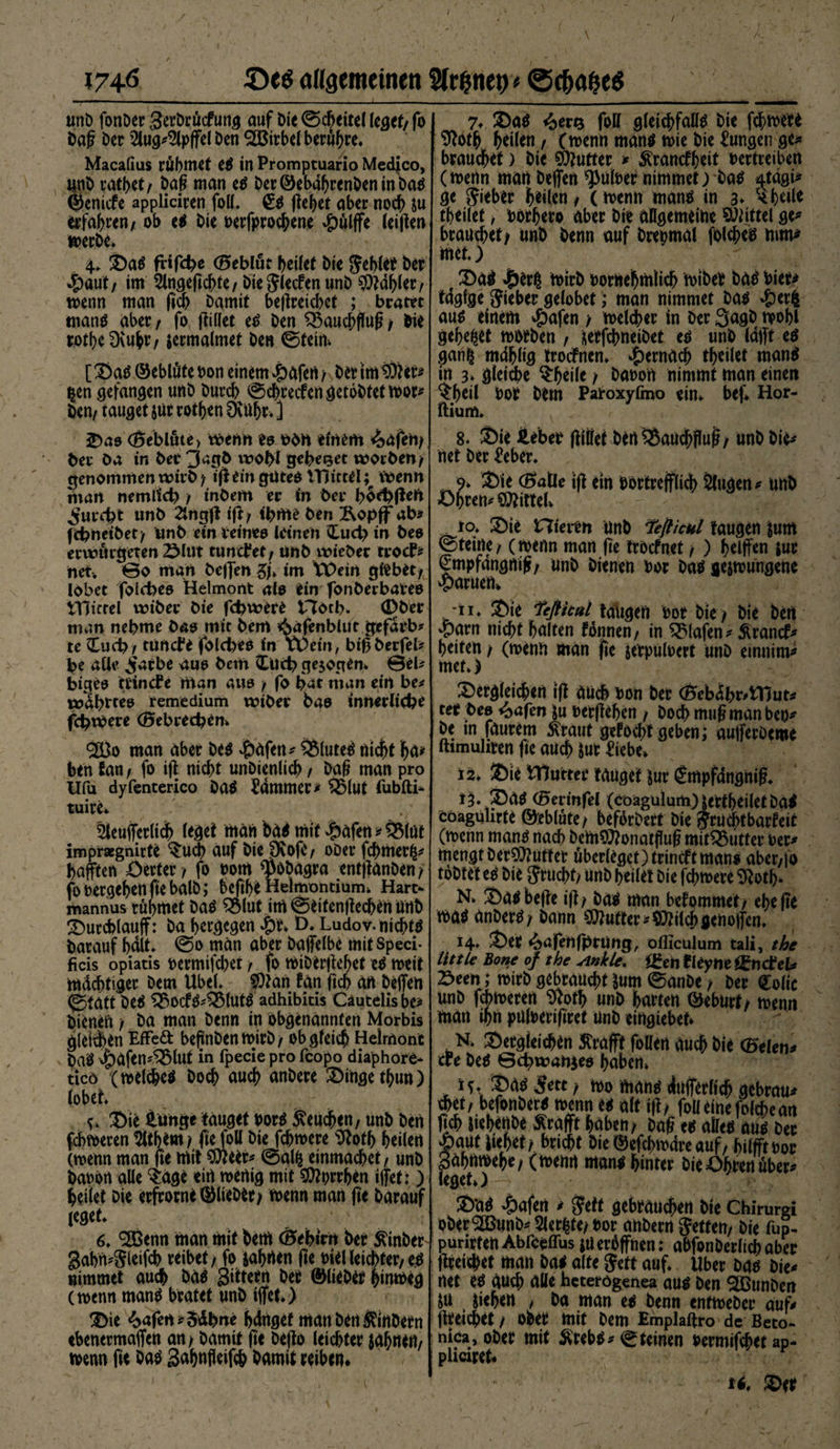 I74ö allgemeinen Sfr&amp;netv* ©cfröjjeS unD fonDer Serbrücfung auf Die ©cbeitel leget/ fo Dag Der 2lug*2lpgel Den 3öirbel beruhe. Macafius rühmet e* in Promptuario Medico, UnD ratbet/ Dag man e* Der©ebabrcnbenmba* ©enide appliciren foll. €* gebet aber noch &amp;u erfahren/ ob e* Die besprochene $ulffe (eigen werbe. 4. Sa* fHfdje (Beblüt heilet Die Suhlet Der ^)aut/ im 2lngegcl>te/ Die SWcn unD Fabier/ wenn man ficb Damit begreicbct ; bratet man* aber / fo giüet e* Den Sßaucbgug / Die rotbe Dvubr t termalmet Den ©fein. [ Sa* ©ebtäte Don einem -pafert / Der im 9)?er* $en gefangen unD Durch ©chredengetobtetwor* Den/ tauget |Ur rotben ÖvUljr. ] J)ao <Beblute) wenn e&amp; einem &amp;äfen/ ber Da in Der 3*gD wohl gebetet worben/ genommen wirb / ig ein güte* iHittel; Wenn man nemllct) / inDem er in Der bod)geü ^urd?t unD 2lngg ig/ tbme Den Ropff ab* fcbneiDet/ unD ein Deines leinen £uct) in Deo erwurgeten 2Mut tuncfet/ unD wieber trocf* net. @0 man Degen gjV im VPein giebet/ lobet folcbeo Helmont alo ein fonDerbaveo iHicrel voibtt Die fd^were t7otb- (DDer man nehme Das mit Dem «SagnblUt gefarb? te £ud?/ tuncfe (blcbeo in tDein, bigberfel* be alle jiarbe auo Dem £ud? gezogen* 0el* bigeo trincPe man auo / fo bat man ein be* ttj^brteo remedium wiber Dao innerliche fcbwere (Bebr*ed?en» 20o man aber De* #afen* &amp;lute* nicht ha* ben San / fo ig nicht unDienlich / Dag man pro Ufu dyfenterico Da* Jammer* $Mut fubfti- tuire» 3leugerltd> (eget man bä* mit Jpafen * 5$lüt imprsegnirte Sich auf Die fKofc/ oDer fd)met£* haften Öerter/ fo bom ^oDagra entganDen/ foDergebenfiebalD; befibe Helmontium» Hart¬ mannus rühmet Da* QMut im ©eitengechen unb durchlauf: Da bergegen t>. Ludov. nicht* Darauf halt* @0 man aber bagelbe mitspeci- ficis opiatis bermifchet / fo WiDSrgehet e* weit mächtiger Dem Ube(. SOtan tan ficb an Degen ©jtctft De* ^$od**2Mut* adhibitis Cäutdisbe* Dienen / Da man Denn in obgenannten Morbis gleichen Effekt bejjnDenwirD/ obgleich Helmont Da* \pafen*^5lut in fpecie pro fcopo diaphore- ticö (welche* Doch auch anDere Singe thun) lobet. c. Sie iunge tauget bor* beuchen/ unD Den ferneren$ltb*m/ gefoll Die fchwere 9totb heilen (wenn man ge mit $ieer* ©alfc einmachet / unD babon alle ‘Sage ein wertig mit S^orrben iget: ) heilet Die erfrotne ©lieber/ wenn man ge Darauf leget. 6. Söenn man mit bem (ÖebtVit Der ^mDer^ gabn*Sleifcb reibet / fo jabrten ge bt*l leichter/e* nimmet auch Da* gittern Der ©lieDer himoeg ernenn man* bratet unD ijfet.) 3)ie <bafert*5äbne hänget man Den $ittDetn ebenermajfen an> Damit ge Dego leichter Jähnr«/ wenn fit Da* Sabnfleifcb Damit reiben* 7* S)a* i^erQ foll gleichfall* Die ftbww ^oth heilen/ (wenn man* wie Die Zungen ge» brauchet) Die Butter » ^ranefbeit vertreiben (wenn man Degen *putoer nimmet) Da* 4tägi^ ge Sieber heilen / ( wenn man* in 3* ^ heile theilet / borhero aber Die allgemeine Mittel ge^ brauchet/ trnD Denn auf Dreimal folche* mm^ met.) f ü)a* wirD bornehmiidh wiber Da* bier^ tägige Sieber gelobet; man nimmet Da* $erfc au* einem ^afen / welcher ln Der QagD wohl gebetet worDen / üerfchneiDet e* unD lägt e* gan^ mählig troefnen. hernach theilet man* in 3. gleiche $beile / Dabort nimmt man einen $beil bor Dem Paroxyfmo ein. beg Hor- ftiurtt. 8* Sie Hebet giüef Den^auchgug/ unD Die^ net Der £eber. 9» ®ie (0>alle ig ein bortreglich Slugen* UttD Öhren* Mittel. io* 2)ie Hieitn unD fefiicul taugen tum ©feine, (wenn man ge troefnet / ) beigen $ur ^mpfänguig/ unD Dienen bor Da* jejwungene «paruen. -11. Sie feßital taugen bor Die/ Die bert ^parn nicht halten fonnen/ in Olafen* Ärand^ beiten / (wenn man ge jerpuloert UnD emnim^ met.) Sergleichen ig auch bon Der <Hebäbr*tTJur* ree Deo £afen tu bergehen , Doch mugmanbeo^ De in faurem £raut gefocht geben; aujferDeme ftimuhren ge auch Jur ^iebe. 12. Sie tDu'ttee tauget tur (£mpfdngnig. 13. Sa* ®crinfel (coagulum) terfheilef Da* Coagulirte ©eblute/ befbrDert Die Sruchtbarfeit (wenn man* nach Dem^onatflug mit^3utter oer* mengt Der9)?utf er uberiegct)trindtman* aber/|o töDtet e* Die Srucht? unD heilet Die fchwere 5toth* N. Sa*bege ig/ Da* man bekommet/ ehe ge wa* anDer*/ bann Butter ^^ilchgenojfen. 14. Ser ^öfehfbrUng, ofliculum tali, the litt Le Bone of the winkle. iJren tUyne Knebel* Seen; wirD gebraucht tum ©anDe / Der Colic unD fchweren ^ofh unD harten ©eburt/ wenn man ihn pulberigret UnD eingiebet* N. Sergieichrn ^ragt foüen auch Die (Beten* cre De* ©cbwahjeo haben» ic. ^ä* Sett / wo man* ängerlieh gebraut cbet/ befonDer* wenn e* alt ig/ foüetnefolchean geh tiebenbe ^ragt haben/ Dag e* alle* au* Der £aut liehet/ bricht Die ©efchwäre auf / hilft bor 3äh uwehe/ (wenn man* hinter Die Öhren ubep leget») S*a* »öafen ^ Sett gebrauten Die Chirurgi oDer^unD* 5ler^te/ bor anbern Setten/ Die fup- purirten Abfceffus itt eröffnen; abfonDerlichaber greift man Da* alte Sett auf. Uber Da* Die* net e* auch alle heterögenea au* Den SßunDen tu t liehen > Da man e* benn entweDer auf* gretchet / ober mit Dem Emplaftro de Beto- nica, ober mit Äreb** ©feinen bermifchet ap- pliciret* 1*. Ser