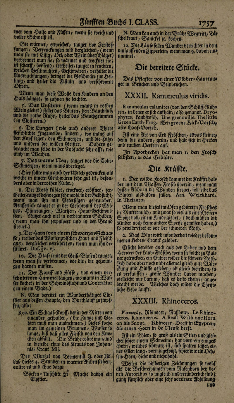 ^unffteft %uct)g I. CLASS. my ttier t)om #alfe unt> Jüffen/ n>cfm fie n>etc&amp; unD voller ©chtveig tfi*. ©te tvarmet/ erwiest/ taufet vor gerfiof futtgett; Berrencfungen unb berdletd^etif (tvenn man fie mit ©fig/ Öel/Ober^einüberfthldget) verbrennet man fte/ fo tvarmet unb troefnet fie; tfi fcfjatff; beiffenb/ seftheilet/tauget tn feuchten/ Reichen ©efchmulfiert/ Öefchtvdren/ verhütet bie $ti#tvacbfungen/ bringet bie ©efchtvdre sur *g>ei^ lun^/ unb heilet bie gifiuln unb verfchtvorne Öhren«. BSemt man biefe BMe benSUnberrt anben »pal# hdnget/ fo sahnen fie leichter. - f♦ Sa# Unfc^ittt (tvenn man# in rothen £Bein Riebet) Met ba# Bluten / ben Bauchfluf?/ anb bie rothe Üvuhr/ feitet baö Bauchgrimmen (in ©vfüercn.) 6. Sie Zungen (tvie auch anberer ^feiere fleifchlichte ^ngetveibc/ linbern / tvo man# auf ben $opf leget/ ben ©chmerßen/ unb bie $i%ef unb milbern bie tvilben Qkifier. Sahero ge* braucht man felbe in ber §:obfucht fehr offt/ tvie auch im Aachen. ?. Sa# warme tauget vor bie Colic^ ©chmerfcent tvenn man# überleget G&amp;ier follre man auch ber iTJikbsebencfen/al# tvelche in innern ©efchtvdren fehr gut iff / befon* ber# aber in ber rothen Üvuhr.) 8* Ser Äotf> fühlet/ ttoefnet/ eröffnet/ $er* tbeilct/tanget befnvegen fehr tvohl in beröelbfucht/ tvethli man ihn mit ^eferfilgen gebrauchet Sleujferlicb tauget er in ber ©efchtvuijt be# Mil* £e# / $üneraugen / (2Bar|en / #aut*(&amp;efcbtvul* Pen. Sftutjet auch viel in verbrannten ©chdben/ (tvenn man ihn serpulvert unb in benBranb freuet.) 9. Ser 4>atn (von einem fcbrvarsenBdjaa» fi) treibetba#B3ajferstvifchen$aut unbftleifcb <ut#/ bergleichen verrichteter/ tvenn man ihnbe* fHUiret. Dof.|v. vj. to. Sie Blafe (mit ber ®eiS*Blafen) tauget/ tvenn man fie verbrennet/ vor bie / bie ge&amp;tvun* gen harnen müjfen* n. Ser Äopff unb 5üffe / von einem ver* fdjnttrenen Hammel taugen / tvo man# in 'äBaf* fet fochet/ in ber ©chrotnbfuchfunbContra&amp;ur (in einem Babe.) N. Man bereitet ein BSunberthdtige# ©v* füer au# befen Raupte/ ben Surchlauff suftopf* feit/alfot <• Rec. ©n ©chaaf^opff/ beritt ber Bitten von einanber gefpaltet / (bie gütige unb ©e* hirn muf? man au#neljmen/) biefe# foche man im gemeinen Brunnen * Gaffer fo langef m ba§ alle#j5leifch von ben 5ftto* chen abfdllt Sie Brühe coltreman/Unb' in bie felbe thue be# Siraut# von Sohan* ni#* Äraut Mij. Ser ,9EBur£el von ^ormentiü |f. ober Jiß. £a§ biefe# 4. ©tunben in tvarmer Wehen flehen/ colire eo unb thue barju j Bhcfen* Unfchlitt §? ©?ache bavon ein ©pfüev* N. Man fan auch in ber Brühe SBegtritt/ fchelfraut; ©anicfel it fodten* 12. Sie &amp;dufe foöen SßOunber verrichten in bettt umlauffenben gipperlein/ tvenn man 9. bavon ein* nimmet. 5)ie bereitete ©tötfe. Sa# PPafler von einer tPibber^^auHaU* get in Brüchen unb Beinbrüchen. XXXII. Ranunculus viridis. ■ ‘ ' , . 1 •, <• ■' •' ' * ■'' Ranunculus calamites (Von ben©Chilff;!ÜvDhd ren / in benen er ftch anfhalt/) alfo genannt. Dryo* phytes. £aubfrofch. tlne grenouille. Thelitcl© GreenEarth-Frog. f£mgroene Äivf^Porfcf)/ ofte £oofft>orf<$. 3fi eine $lrt von ©b^rhfehen/ eftva#fletner^ benn bie anbern/ gvmr unb halt ftch in Reefen unb rauhen Wertem auf. 3« 2tpotbecf*en hat man 1. ben 5*#$ felbjten/ a. bao <B»eblüte. &amp;ie fitäffte. t. Ser wÜbe5rafd)fommetber^rdfftehal» ber mit bem BSafTer* Sfvfeh überein, menn man beffen 5lfche in bie <2Bunben fireuet/ feil felbe ba^ Bluten alobalben füllen. Am. weickhardk in Thefauro. ®enn man biefe# im Öfen gebürrten$rcfche$ in Muttermilch/ unb jtvarfovielal#eineMefier* ©pi^e voll/einem Äinbegiebet/ (bochmüffen bi^ Äinber noch Peine anbere ©peife genoffen haben/) fo prseferviret er vor ber fehleren ^votl> 2. Sa# 23iuctvirbinfonberheittvieberbefom^ menen £\ebe$* ^ranef gelobet. ©liehe bereiten auch au# ber £eber unb bent 4>en?en ber £aub*$r6fehe/ tvenn fie folche su ^ßul* ver getroefnet/ ein Pulver tviber bie fchtvere üioth* 3ch habe aber noch nicht allemal gleich gute 3l)ür* cfung unb ^)ülffe gefehen/ ob gleich biefelben/ fo e# verfauffen/ grojfe ^unber bavon machen/ vielleicht nur barnnt f ba£ e# befio theurer ange« bracht tverbe. BSelche# hoch tviber bie Chrifit liehe ^iebe laufft. XXXIII. Rhinoceros. Pmxt%aty Üvhitiocer/ Üvaßbortt. LeRhino« ceros. Rhinoceros. A Beaft With oneHora on his Snout. 2\hmocer / 22>eeft in Ägypten/ bie eenen *£orn ln be fTeufe beeft. 3fi ein ^hier/ fo groß al# ein ©tiet/uttb gleta diet fchiet einem ©chtveine/ hat vorn ein einigem 4)om/ tvelche# fdftvarfc ifi/ ftch fpalten laffet/ei^ ner €llen lang / vorn Sugefpi^t/ fchiertvteeinOch* fem|)orn/bicht unb nicht hohl* teilen bie bisherigen getchnungen fo tvohl al# bie Betreibungen vom ü^afenhorn bet> be^ nev Atitoribus fo ungleich unbverdnberlichftnbl gau4 füglich aber eine fehr accume Slbbilbuaa unü