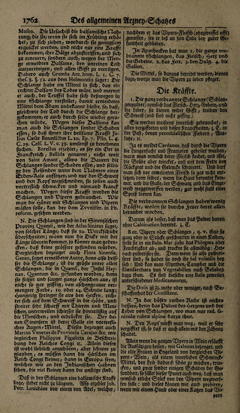 airaemeitim 2lrjnei><@c(><j&amp;e$ 176* Mufeo. iDie Urfacbiß bie balfamifcbe £7ab* vung,bie fUfwenn fie ßcb imSwbling crbo* btt, $u ßcb sieben, worbureb fxt genugfam erquicket werben; unb nicht nur eine Ärafft bekommen, ihre 23älge ab$ußrei|fen/unb ßcb ju erneuern/ fonbern auch/ wegen ber £Hen* ge ermeibten 23alfams, ben unreinen Heib auejuretmgen/ unb allen ®ifft 31t vertilgen* äDabero auch Grembs Are. hom. L. 1. C. 7. thefi 8« §• f** aus bem Helmontio faget: Jt>ic ©cblange habe ein tTJittel in ficb, bas ein rechter £>alfam bes (Lobes wäre, unb meynet ec auch, ber Ceujfel habe ficb beßwegen in eine ©cblange vecfteUet, bamit ermeibetes ÜHttelbem 2lbam unbekannt bleibe, fo/baß/ gleichwie ber (Lob burch bie ©cblange ber* gekommen/ er auch burch felbe wieber gero* eben würbe* VDegen biefes 25alfams fan man auch bie ©drangen fonber ©ebaben tffen, fo baß ihnen ihre heilfame Ärafft Ju¬ lius Caefar Benedi&amp;us L. 10. Ep. 7. Plin. L. 6- C.29. Celf. L. V. c. 39. umfonß $u benebmen fuchen. Boreilus eijeblet, es fey ein 0rt in ^rancfreich, Baftida genannt, nicht weit »on Saint Amant, aUwo bie 25auecn bie ©cblangen fonber©<baben efjen, unb felbi* ge ben Äeifenben unter bem Nahmen eines j£rben*äals auffetsen/unb nur ben©chweif unb ben Ropf wegfebneiben, fie Jollen auch t?oitrefli<b ßbmeefen unb niemanb Brandt* machen* VPegen biefer jRrafft iverben bie ©cblangen unb Vipern gebrauchet. Wie man bie *buner mit ©cblangen unb Pipern maßen fotle / Can bey bem ZvvelfFer. in Ph. reform. gefeben werben. N. £)ie ©cblangen finb in ber ©inenfifeben Provin$ Quamfi, wie ber Atlas Sinicus faget, von folcber Hänge/ baß fie 30. tPcrcbfcbube überfebretten; wann nun bie £>iefe mit ber Hänge überein kommet, fo konnte man geben* den, baß feine größere gefunben würben* ^Dergleichen bejeuget auch Flora Sinenfis. Gen'to, faget ermelbeter Autor, benn alfo beip fet bie ©cblange, iß bie große unter allen ©cblangen, bie in Quamfi, ber 3nful Hay- nan. Quantum &amp;c. gefunben worben/ benn ße frifl'et unb fauget gan$e ^itfeben aue, iß nicht fo gav gifftig/ von aßbengrauer veiv mengtet £arbe, 10. ober Z4. ©ctmbe lang; ^ungerig fpringet ße aus ben <beken, riet?/ tet ßcb auf bem ©cbweiff in bie <bobe, unb ßreitet febr febarff tritt tbieren unb tTJen# feben, unterweilen ßbieffet fie binterlißig auf bie VHenfcben, unb erbrüefet ße. l&amp;ey be# nen ©inenfern iß berer (Halle ein vortreßü cbes klugen ztTJittel. iDiefes bezeuget auch Marcus Venetus deProvincia Carajan &amp;c. wie ingleichen Philippus Pigafetta in 23efchrei? bung bee Reiches Congi :c* Allein biefes iß wohl lieblich^anjubören/ aber febwer $u glauben, es muffen bann bie <mßben im Äeich Congi Weiner/ bann in Europa feyn, welches wir an ben 3nbianifcben Bahnen feben, bie viel Weiney bann bie unfrige ßnb. £)aß in ben©d>langen einebalfamifcheKrafFt liege/ flehet nicht &amp;u laugnen* 2(lfo erjefjlet joh. Petr. Lotichius von einem von 2l0el/ melier/ naebbem er ba^^ipern^leifcbCohni^eiffelofft) genoffen/ fei) er biß an fein £nbe bei) guter @e^ funb^eit geblieben* 3n ^Ipotbecben f)dt man 1* bie gan3e uer^ brannte ©cblangen, bas ^fletfcb/ <btvi unb bie (Bebeine, 2*bas^ett* 3*beni>alg. 4* bie (Hallen* £>ie Niftel / fo barau$ bereitet noerben/bienen baju/moriu man bieSßipern ju loben pfleget* Sie Äräffte. i. ^)ie ganj verbrannte ©cblange (©cblan^ genpuloer) nemlich batf Jleifcb; $evi,©ebein/ unb bie £eber/ ße bienen miber ®ifft, treiben ben ©cbtoeißCunb ftitb nicht gifftig.) ©ie merbeti meißenä innerlich gebrauche^ in allen Dergijfteten unb bofen Krankheiten/ j. £* in ber^Peß/ benen petechialifeben Siebern , fa^e; je* 3.a melbetCardanus,bafl burch bie 9ßipern bie ^ungenfud)t unb Sranjofen geßeilet worben/ wenn man nemlich berer Slcifch fochet, unb ifiet/ bie 33rube aber trinket/ unb mit bem Sette ben Dvücfarat unb bie ©elenke febmieret. Unb barf man |ich bor crmelbeten Jleißh fo gar nicht ent# fefcen/Denn felbetf/ wenn bie .£>aut herunter fom# met, unb bie ©alle/ ber ©eßwanj unb ba^ €inge# weib weggeworffen werben/ gar woßlßatt einer ©peifl bienen fan. iDie verbrannten©chlangen habenrwenig Uräffte/ weilen ße burebs i’euer berer allen beraubet worben. 2)arum iß^ beffer/baß man ba$ ^ulber bauon ohne Calcination bereitet* i* €* Rec. Vipern ober ©cblangen / q. v. tßue ße ganj ober in ©tuke jerfchmtten in einen Kolben/ ßelleße in einBaln.Mar.jiehe Da^ Phlegma ober Seuchtigfeit ab; unb trokne fie allmdhlig: ^)er# nach puloerißre ße* 2>enn wenn ße alfo puloeri# ßret ßnb, fo haben ße noch ißt volatile bep fleh: Unb fan man 9)?vrrhen; Campher unb bie -Elxofacchara von Vegetabilien nach belieben baju thun. &amp; ßnb biefelbe eine Bafis juweilen unterfeßiebener Medicamenten* 3>ic Dofis ijl mehr ober weniger/ nach $$e* fchaffenßeitber Confiftenz. N. 3n ber bofen rotben Äubr iß nichts beffero/ benn bas Pulver bes i^erjens unb ber Heber von ©cblangen, wo man nur rad. la- nieuhe rubrse alpinae barju tbut, N. Ü)en Ropfwirfft man weg/ weil er febr vergifftet iß/fo baß er auch allein mit ben gdfjnen fchabet* 5Ulein wenn bie ganjen Vipern in ® ein erfdufft bie 5lu$fdfcigen heilen, wie Galenus bezeuget/ unb bie eble Stauen in^ngelanb von bergleichen Ö3i# pern * ^Gein, al^ einem innerlichen ©chmincf# Mittel/ ben Jeib baburch fchon tu machen / trin# ken/ unb jwar fonber einigen ©chaben ber ©e# funbheit/ fo fallet biefer ^unct auch weg, baß man nemlich etliche ©tük von ben Sßipent wegwerf# fen folle: unb biefer fonnen wir auch probiren/ wenn wir einem #unb ober einet Ka^en bat Q)i# pern