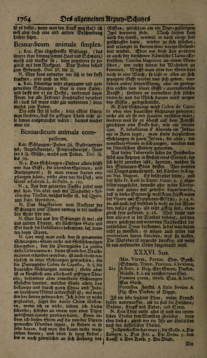 1764_angemeinen iß t$ beffer / wenn man Den Jtopff wegtbut) ich tt>iU aber Doch eine unD anDere ^Sefcbreibung lieber fefcen. Bezoardicum animale fimplex. i« Rec. Cine abgeßreiffte ©cblange, (Da$ innere tbue hinweg fammt£aut unD 0cbn>anfc) n>afcb unD troefne ße / Denn jerpulpere fie su# gleich mit Dem Ocucfgraf. 2)a$ ^ulPer behalt $um ©ebraueb* Dof. $(\ bitf ZU N. SDJan fanö enfroeDer por (leb in Der £ufft troefnen f oDer auch im MB. %. Rec. febenDige nicht abgewogene unD au$# geweiDete @cf>langen / tbutf in einen £afen/ unD Decfo mit ei em SecFel/ Perbrennä bepm IJeuer, bi$ alte JcthunD Jeucbtigfeit perjebret iß (Doch foll mantf niebtgar Perbrennen) Denn tnacbtf wum ^ulper. £)ie erße 5lrt ifl beffer / Denn aDbier fonnte man furchten/IDaß Die gifffigen $btii* nicht aU (e Dapon autfgerauebet wären: Darauf macbet man ein Bezoardicum animale com- pofitum. Rec. Schlangen * ^ulper ZiU $£albnanwur# %t\t Angelicfwurfcel / *)>impineüwur£el f Üvau* ten ä ZU SWifcbe/ macb$ jum ^ufoer. DoC 9j. bi$ 9tj. N. 1. 2)as ©drangen #Puh?er allein hilfft *>or Das(25tfft/ Die lebenDen©pinnen/ unD Auripigment f fo man etwas Daoon em» pfangen l>dtte / nicht aber t>or Die Peß/ wie Unzer erfahren. L. de Pelle, p. \6f. N. 2. Äu$ Dem geDorrtcn gleifcbe siebet man mit Spir. vin. ober aueb mit ‘SBacbolDer * Spi- ritueine Tinftur. welches beffer ift. bef. Quere. UnD Fabr. Myrothec. N. 2>öS Magifterium pom 0cucfgrat Der Schlangen oDerQ3ipern Permag in Der lauffen# Den ©iebt febr PieU N.$*an fan aus Den ©eblangen fo wol/als aus anDern $bieren, ein fluchtiges ©alz unD (Del Durcb Die Deftillation befommen. bef.Drun# ten beprn Vipern. N. <>ier muß man auch Den fo genannten ©<hlangen#©tein nicht mit ©tilifchweigen übergeben / Den Die Portugiefen La piedra della Cobranennen: Diejer iflt>on Den 2>rach* mannen erfunDen wotDen, ifl auch tlxils na# türlich in einer ©chlangen gewachten, Die Die portugiefen Cobra de Capcllo, D. i. Die baarichte ©chlangen nennen ; theils aber ifl es fünßlich aus aüerbanD giffrigen Chie* ren / befonDers aber ermelDeter ©chlangen ©tnefen bereitet, welcher ©tein allein Das bekannte unD Durch ganz China unD 3nDi* <n berühmte tTJittel wiberCBijfr ift f wo man ihn bey Seiten gebrauchet. 3<h batte es nicht geglaubet, faget Der Autor Chinse illuftra- taj, wenn ich es nicht, inDem ich Diefes fchreibe; felbßen an einem non einer Piper gebiffenen i^unDe probiretbatte. £)enn int Dem ich Diefen ©tein auf Die non Der Pipern gemachte TPunDen legete , fo flebete er fo febr Daran, Daß man ihn faum mehr weg# Sieben fonnte^ unD blieb fo lang f leben / hio er nach gänzlicher an fich Siebung Des CBiffrea / gleichfam als ein 23lut# gefertigter 3gel herunter freie. Hach Diefem lam auch Der<bunb, wiewol er noch einige Seit gefchlaffen batte > wieber su fich felbßen / unD erlangte in furzen feine oorigeCBefunb* beit wieber. öfben um Diefe Seit probt'rte es auch Der berühmte ^omifchetTatur^r# forfcher/ Carolus Magninus an einem tTJen# fchen / um recht hinter Die VPabrbeit ju fommen. VPirfft man aber Den ©tein her* nach in eine tTJiich / fo laßt er alles an fich gesogene (Öifft wieber uon fich gehen, vet* liebtet anbey feinenOlanz^ aber im gering# flen nichts t>on feiner (Bifft t austreibenben &amp;rafft, fonbern es uermebret fich folche oielmc^r unD Die tTJilch Dauon wirb wegen Des (Biffts, gelbgrünlicht. N. ^iefe ©cblange wirb Cobra de Cape- lo ober eine baarichte ©chlange genannt/ nicht als ob fie mit paaren verfeben wäre f fonbern weil fie s« oberfl auf Dem Äopffe gleichfam eine 2)ecfe hat, wie ein breiter ^>ut. P. Sebaftianus d’ Almeida ein 3nbia# ner in 2\om faget, man frnbe Dergleichen ©chlangen in ganz3uMen/ Die aber. Die ermelbete©teine infi<b$eu§eni werben nur im Dienfifchen (Gebiete gefunben. Auö Diefen Tuberculis follen Die ^rießerba# felbß eine Ärfcenep in ©eßalteine^ 0teine^, Der ftcb leicht jerreiben Idft/ bereiten/ melcben ße Den @d)lanflem©tein beiffen. Q3on melcben Piel 3)inge^ ßemaebt mirD. bef. Kircher. in Reg¬ no Nat. Magnet. _ befebreibet folcbe / unD bat felbe Fr. Redi in Exper. Natur, p. ?. öbße# bÜDetDorßeßellet, bemeifet aber miDer Kirche¬ rum unD anDere mit gctpiff>n Experimentis, Daß in Diefen @teinenjp mobl feilte -pülffetriDer Der Vipern uwD @corptonen^©i^t fet> / p. 14. v. 80.a($ auch/ Daß Diefelben fo mobl an Den $Bun* Den, trelcbe ßifTtiß/ al$ nicht gifftig ßnD/ eben# gleich feße anlleben. p. 86. <2Öeil Diefen nun Dem alfouuD in Der kurbelt beßebet/ unDPon einem gelehrten unD accuraten 9lacbforfd?er Der natürlichen £)inge bafommt, fo bat man Daran nicht ju jmeiffeln f tö mögen auch anDre Da^ contrarium DaPon ftatuiren/ mö fie wollen. !Die Wahrheit iß ntrgenDö Duncflcr/ al^ menn ße Pon entferneten Orten hergebracht tvtrD. XXXVI. Sus. fMas. Verres, Porcus. ^ber. ^or^«. ©cbfpein. Truye, Porceau. ASvvinne, ABorc. ä Hog. ©wyn, Perfen. j Majalis, D. i. ein Perfcbnirtener^ber. 'Fcemina porca, icrofa. 0au. A Sow* Uten ©och. Porcellus. Jercfel. A liftle Swine A [Pig. f£en V eitenf of Öigge. 3ß ein febr feuchtet §bier/ Dielen 5\rancf# beiten untermorffen, altf Da ßnD Die^eifcbere/ braune/ Kropff unD lieber/ unD Stein- N. $ein$bier unter allen iß nach Den inner# lieben ^heilen DemSKenfcben ähnlicher, Denn eben Diefe $, gleich tpie ein Affe am äbnltcbße» nach Den äußerlichen ^btiltn. 3nApothecf eu hat man 1. Die (0aUe. 2. iDie Hungen. 3- £>as ^ett. 4. H)ie Seine, y. Den Haujf. 6. H)en ftotfc. 7. H)ieSlafe. üDie