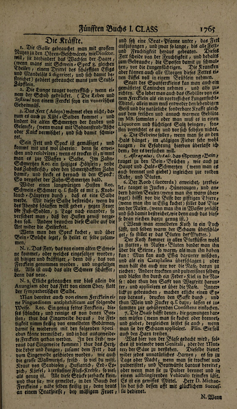 ; / Sünfften I. CLASS 176? Sic Äräffte. t. Die (Baüe gebrauchet man mit groffem ytü^en su Den DbremÖefcbradren/ mieDiofcbr. *™*/ ft* t>crf>inöcrt Dag ^Bacbfen £>cr Haare / (m^entt maug mit ©ebroein * ©peef 8. gleichen feilen i einem drittel heg fd>drfftten (£ffigg JjnD S&amp;anDelöig ädigeriret/ unD ftdb Damit be* *ir<ci§,e^ öeDöcrt gebrauchet mang $um ©tubl' aapfflem. 2* Die £un$e tauget »ortreflich / menrt ei» nem Der ©d>uh geDrücfef. ( Die £eber unD Teßtculvm einem Jerefel fepn ein venerifebeä ©ebeimnüg. 3»Dag Jett (Adeps)mdrmet eben nicht; Da» tum eg auch ju $übl*©alben fommet / unD unDert Die alten ©chmerfcen Der üenben unD ©elcncfe, (menn man* mit&amp;obnengrob4lfcbe ober 5?alcf »ermifchet / pnD (ich Damit (chmie* r et. ©ein Jett unD ©peef ift gemdgiget* unD rommt mit ung mol überein: Denn fie ermei* eben unDrefolviren; menn eg troefen ift/ nimmt man eg $ur Waffen » ©albe» 3m Sahn» ©cbmerßen Rec. ein fpifcigeg ^)6l^lein/ reibe DagSahnffcifch; oDer Den fcbmerfcbafften 3abn Damit/ unD geefe eg btrnach in Den ©peef: ©o »ergehet Der'3abm©chmer|en halb» SöiDer einen langmütigen $ujten Rec» ©chmein»©chmeer q. C. ftoflfe eg mit 3. Änob* tauch »Häuptern Durch / Dag eg eine ©albe merbe. Sflit Diefer ©albe begreicbe/ menn Du heg SlbenDg fcblafen milg gehen / gegen Jeuer Dfe Jug*©oblen, 3« ^age nad> einanDet; fo »ergebert man 7 Dag Der duften gemig »erge# Den foll. SlnDere braud>en Diefe ©albe auf Die 2lrt miDer Die »5eiferfeit. <2GBet)n man Den ©peef fochet / uuD über $$em*Brüche leget/ fo heilet er felbe$ufam» men.} N. r. Dag Jett/ tag »on einem alten ©cbmei# ne fommet/ oDermelcheg eingefallen morDen/ ig hi^ger unD frdfftiger / Denn Dig, Dag »on jercflein genommen morDen , unD ungefal^en iftr 2llfo ig auch Dag alte ©cbmee» febdrffer / Denn Dag neue. N. 2» Etliche gebrauten nur blog allein Die Axungiam oDer ba$ Jett »on einem gbet/ ftatt Der fympathecifchen ©albe. ITtort bereitet auch t>on einem Jtrcflem eU ite Pingucdinem antiphthificam auf folgende tOeife. Rec. 0ngenug fetteg Jercflein/ Die# feg fcblacbte f unD reinige eg »on Denen Q?>or» gen/ tbue Dag gingemeibe beraug , Die Jet» tigfeit nimm peifig »on ermelDeten ©eDarmen/ Damit ge mieDerum mit Den folgenDen speci ebus tonne »ermifebet/ unD in Dag auggemeibe» te Jercflein getban merDen» 3n Den £cib (mo» raug Dag (Singemcioe fommen) tbue Dag^)er^/ Die £eber unD Üungen / jufamt Dem Jett f Dag »om SingemeiDe gefcbieDen morDen / mie auch Die groffe^Ballmurfcd/ frifcb • fo »iel Du milg, ^raut »on ©cabiofen / Huflattich \ <£rD * (£p# pich; &amp;orfel/ äjergogner Jlug*S(rebfe / fomel; alg genug ig» 5Ule Diefe ©tücfe jerbaefe flein^ unD tbue fie; mie gemelDet / in Den ^33aucb Deg Jercfletng / nabe felben fieigig ju / Denn bratg an einem SSratfpieffe t heo magigem jeuer; unD fe| eine ,£3rat* Pfanne unter / Dag Jett aufeufangen/ unDsmar fo lange/ big allejett»* unD Jeud)tigfeit beraug gebraten. £>iefeg Jett fcheiOe »on Der Jeud)tigfeit / unD bebaltg jum ©ebrauche / Die ©peifen Damit ju fchmaU ^en/ »or Die l'ungenfüchtigen» £)ie ^ranefett aber fonnen auch alle borgen Diefeg Jetteg ei* neu Toffel »oll in einem Grüblein nehmen» ©tatt Deg ©panfercfleing fan man auebeitt gemdgeteg €anind)en nehmen t unD alfo richten. ©0 lobet man aud) Dag (Beblüte »on ei* nem ^erdflein alg ein »ortreflicheg ^ungenfuebt» Mittel / allein man raug entmeDer Den lebenDigeit ©eig unD Die natürliche fonDerbare ^rafft glei<h aug Dem frifchen unD annoch marinen ©eblüte im MB. fantmlen / oDer man raug eg in einen Liquotem unD flüchtigeg ©al^ bringen/ fon* gen »errichtet eg an unD »or geh felbgen niebtg* 4. Die (Bebeine foöen / menn man ge an Den Haig hanget / im 4tdgigen Jiebet fehr mohl taugen / Die Erfahrung hitr»on überlaffe ich Dem/ Der eg»erfuch«n mill» Aftragatus» Os tali, ba» Gpl'Ufiq »2Sein / tauget ju Den Q3ein # Brüchen / mie aud) su Haupt unD Halg»©d>mer^en (menn man eg auch brennet unD giebet) ingleichen jur rothen Üvuhr, unD bluten. 6.2)er£otb efuccerda) ermeichef/ ^ertbei» let/ tauget in Sucftn/ Hwneraugen/ unD an* Dem harten beulen (menn man ihn martn über* leget) hilft »or Die Q$iffe Der giftigen üblere; (menn man ibn in €ffig fochet) gillet Dag QMu* ten Der $ftafen, (menn man ihn in Gaffer vertagt unD geh Damit begreichef/mie Denn aud) Dae blof* fe Dran riechen bqr$u genug ig») (<2Benn man ermelDeten $\otb in «tu $uch fdfft, unD feJben marm Der ©ebaam überfchla* get / fo gillet er Dag bluten DefPuffer.) Du $otb fommet in allen ^lutgüffen moht $u gatten^in S2afen^ bluten binDet man ihn über Die ©firne/ fo marm/ alg man ibn haben fan: $ton fan auch €ffig Darunter mifeben* unD alg ein Cataplafma überfcblagen ; oDer man halt ihn auch nur »or Die Stofe, Daran riechen: SlnDere troefnen unD pu(»erigren felbeny unD blufen ibn Durch ein Jebet *Svtel in DieS^a» fe: ober tbun Den ©afft »on <2Begtritt Darun* teif unD appliciren eg über Die Stofe» 3nner» liclnu gebrauchen / machen etliche einen ©p# rop Daraug, Drucfen Den ©aft Durch , un&amp; tbun SSBein unD Sncfer q.H DaJ»/ laffen eg ju* fammen jur gebührenDen Confiftenz einfochen. 7* Die Diafe hilft Denen / Die gelungen har* nen müffen (menn man fie fochet ober brennet* unD giebet/ Dergleichen leiget ge auch / menn man ge Der ©ebaam appliciret* Plin» ©ie fott auch Den Harn treiben. 9ö3ag hie» »on Der 5$lafegeDacht mirb, fol* cheg ig »ielmebr »om Genitaii, oDer Der tHut* tev/ Der ©due ju »ergeben. Diefelbe Dienet miDer jeDeg unnatürlichem Harnen / eg fe» 511 $age ober Stacht/, menn man getroefnef unD pul»erigret/ unD Q^ratmütge Dataug bereitet* ober menn man ge ju ^ulrer brennet unD in einem adftringirettDett Vehiculo trmefen Idgf^ Sg ig ein gemiffeg Spittel. Heut Ö. Michae¬ lis bat geh Deffen oft mit glücflichem succef- fubeOienetf N, 2Betm