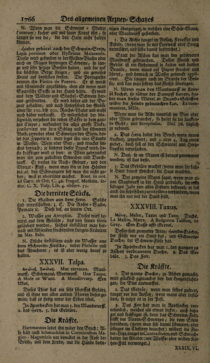 -t N. SH}enn man Die ©chmetnä * Butter (uterum) fodjet unD mit fauer 5lraut iflfet / fo taufet ftc por Die / Die Den $arn nicht galten fonnen. ^ieber geboretaueb ber©cbvpein*©tein/ Lapis porcinus ober Hyftricus Malacenfis. tiefer n>irD gefunDen in Der©allen*s2Mafen ober auch im Klagen Derjenigen ©chmeine-/ fo (an* ge unD fehr fpi&amp;ige $5or|len haben, unD Die auf Die hod)|len Q3ergc feigen, unD ein gemiffetf $raut auf Denfelben freffen., 2)ie J)ortugiefen nennen, ihn Piedra de Puerco. (Er i|t Voeid> unD fchmiertcht anjufühlen/ eben als menn man ©panifche ©eiffe in Der $anD J>dtte. (Ermirb auö Dem Silben* unD ©tachel*©d)mein her* au£ gefehnitten. > (Et mirb hoher ate Der $8e* joar gebalten/ unD nach UnterfchieD Der ©roffe einer für 100. bt(? 200* Üveich&amp;^haler unbmohl noch hoher oerfaufft. (Er miDerjlehet Der Ma¬ lignität/ Perjehret Die rohen ©dffte in bemgan* fcen Körper / perhinbert Die allju groffe 3)icfe/ prseferviret oor Dem ©chlag unD Der ferneren 9^oth/ serreibct ohne ©chmerjenDen ©fein/bei* let Das gipperlein: man (eget ihn eine ©tunDe in Gaffer/ <2Bcin oDer £Mer, unD trinefet fol* cbe$ hernach; je bitterer Dtefer ‘S'rancf mirD/ De* flo frdfftiger roirD er fepn: in 3ßein gebrauchet man ihn &amp;um gallichten (Erbrechen unD Durdv lauff. (Er treibet Die 91ach* ©eburt/ unD Den SOlonat * 5ln§ / menn man ihn in Den £dnDen tra set, Den ©chmangern foll man ihn nicht ge* ben / mal er abortiren machet* Bont. in not. ad Gare, ab Ort. C. 46. Fragof. Medicin. In- dor. C. X. Tulp. Lib. 4. obferv. fi. ©ie bereitete ©tikfe. 1. 3Me ©alben aus Dem ^ette. ©olche finD unterfd)ieDen. $. (E. 3>ie Dcofen * ©albe/ sjJomaDe :c. X>iefe bef. an feinem Ort. 2. tPaffcr $ur Atrophie. £)tefe£ mirb be* reitet auä Dem ©eblüte / Da$ Pon feinen fibris gefdubert morDen / foldjeä deftilliret man her* nad) mit füblenben feuchtenDen Eungen*^rdutern im Mar. Baln. N. Etliche deftilliren aud) ein tDafjfer aue bem ©d)vt?etn*^leifcbe/ miDer Phthifin unD Datf 5lbnebmen / e$ ijt aber menig Drauf $u halten. XXXVII. Talpa. A7r«Aa|, 2sraAaf|. Mus terrenus. SJ^aul* murff/ ©chdrmau$/$?ottmurff Une Taupe. A Mole or Want. A Moodivvarp. i£en moi. 2>iefe$ $bter bat ein fehr fdrmrffetf ©eljore, unD ijt ihme por allen anDern c*bieren Diefeöge* mein/ Dag e$ (letig unter Der (Erben lebet. 3n äpotbechen hat man r. Den VHaulwurff. 2. baä 4erQ. $♦ ba$ (Öeblüte. ©ie Äräffte. Hartmannus lobet ihn miDer ben$5rucb; 511* fo halt auch Schmuckius in Curationibus Ma- gico - Magneticis por bemdhrt in Der Dvofe Der Prüfte/ unD Dem 3\reb$/ nur Die #dnDe Detfie* nigen übergelegef/in melden eine ©cbdr*S01au$/ ober 50? au (murff geworben.. 1. £)ie 2lfcbe tauget im 5(uffa^/ ^ropffen unD Sigeln/ (mennman fte mit ©permeiß oDer#onig Permifchet/ unD felbe Damit bejlrei^et.) ©tatt Der 5lfchen fan man Den geDdrrefett 50?aulmurff gebrauten. Neffen ^leifch unD ©eblüt i(l ein ©eheimniß in falten unD heiffen Q3ranDe/ menn manä auf Rapier (lreid>et unD Dorret / unD hernach in Gaffer getuneft appli- ciret. ©ie taugen auch im ^SranDe Der ®rü# Ile/ unD fan manfelben Da^Sleifd; überlegen. N. XDenn man ben VHaulwurff in £ein^ ol foebet, fo tobtet bei* ^ampff bauon/ ba* bei* man biefeo mittel in 2>i*anb*©cbtffen wibei* bte ^einbe gebrauchen £an# Ex com- municat. MSSt. 3ö)enn man Die 5lfche innerlich im ^5ier ober oDer Slßein gebrauchet / fo heilet fie Die lauffcn* De ©icht / UnD Scrophulas. Dof. Bii. täglich ju nehmen. 2. £)atf ^er^ heilet Den 23rucb/menn manö froefnet/ jerpulpert/ unD 3* oDer 4. ^:ag eine# giebet/ Doch foü e^ Den ©chminDel uno ^)exfa flopffen Perurfachen. N. 2)a^/ fo im 50lapen ijl herauf genommen morDen/ ift Da^ be|le. 3* Da^ ©eblute machet (menn man Die fah* (e #aut Damit jlreichet) Die ^)aar mad;fen. N. X)er gemeine 50?ann faget/ menn man ei* nen 50?aulmurff in Der #anD jerDrücfe/ fepmtht felbiged 3ahr Pon allen fiebern befrepet/ er foll auch Die ftebrifchenparoxyfmosperhinDern/menn man ihn nur mit Der #anD halt. XXXVIII. Taxus. ' V M^i9y Meies, Taxus unD Taxo. ÜDach^. La Melite, Matre. A Bedgerou Taiflbn, or Gray, fgen £)affe offc (Bieuel. Neffen (inDjmeperlep 5lrten/ 4)unb6»2)acb5/ Der güffe mie ein ^)unD hat, unD ©ebivein* ^)acbo/ Der ©d)mein*$üffe hat. Jn 2lpott>etfen bat man i.Den ganzen ju 2lfcben verbrannten 2)acbt>. «. £)ae (5t* blüt. 3. iDao 5ett. 5!)ie ^raffte. 1. ^ergamse 2)acbo/ ju 5lfchen gemacht/ mirD glücflich gebrauchet bep Den £ungenfüchti* gen/ Die ^3lut au^merffen. 2. £5a$ ©eblüt/ menn man felbetf pülperf/ tauget por Den 5luffafc/ menn man^ aber DeftiU liret/ fo nutzet e^ in Der *]>e|t. 3. 5ett hat man in Slpothecfen Potv nehmlich/ melche^ al^ etma^ Dicfei-/ auchhi^i* ger unD frdfftiger tfl/ Denn Da^ ©chmein^*gett/ nilfft Por 9iieren*©chmer^en , Die Pom ©tein herrühren/ (menn man ftcb Damit fchmieret/ oDer felbige^ im (Elpftiren brauchet) milDert Die Sie* ber*»&amp;ifce/tauget inContraäuren/unD ©djmach* heiten Der ©lieDer (mit ‘^Bolffö* oDer milDenJta* 4en*5ett Permenget.) \ XXX1X.VL