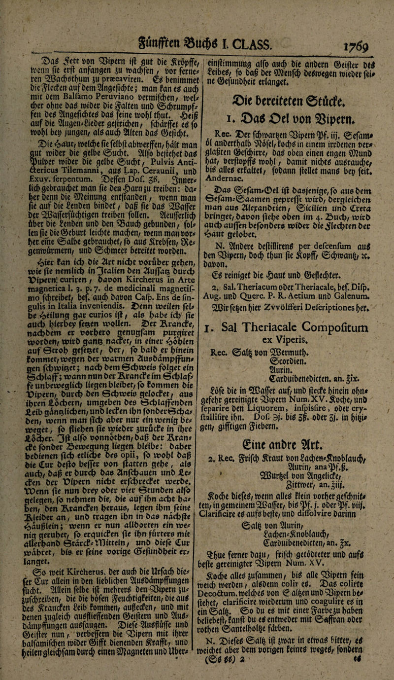 5e« Bon Vipern i(l gut die Ätöpfft, j tm|fcmmuttg alfo aucf> tue andern ®ei|ter de# tvenn ,ie eilt anfangen ju tpaedfen, Bor fernem j «eibets, fo dag der ®enfcf> deswegen mied« fei» ren SLBacbStbum $u pra:caviren. Ss bentmmet Die $lecfen auf Dem Slngcgcbte; man fan es auch mit oem Balfamo Peruviano Dermifcben/ wel* eher ebne Das wiDer Die galten unD ©ebrumpf* fen Des 2lngeftcbteS Das feine wohl tbut, Jg>eig auf Die 2lugem£ieber gegricben / febdrffet es fo mobl bet; jungen/ als auch Stlten DaS ©egebt* SDie &amp;aüty welche fte felbg abwerffen/ halt man tut wiber Die gelbe ©uebt. 2llfo begebet Das ^ufoer wiber Die gelbe ©uebt, Pulvis Anti- tericus Tilemanni, auS Lap. Ceraunii, unD £xuv. ferpentum. Neffen Dof. ^trner* ticbgebrauchet man fte Den^arnju treiben: Da* her Denn Die Meinung entganDen / wenn man fie auf Die £cnben binDef, Dag ge Das ^Baffer Der ^afferfuebtigen treiben follen» 5leufferlicb über Die £enDen unD Den $$aucb gebunDen/ fol* lengebie©eburt leichte macbett/ wenn man Dor* ber eine ©albe gebrauchet/fo aus Ärebfen/ SKe* genwuvmew/ unD ©cbmecr bereitet worben* i^ter Ean ich Die 2lrt nicht vorüber geben, wie fie nemltch in'Jtalim Den 2tugaz Durch Vipern! curiren / Davon Kircherus in Arte magnetica 1. 3. p. 7. de medicinali magnetifc mo febreibet/ bef» auch DaDon Cafp. Ens de fin- gulis in Italia inveniendis. Denn tveilen fei* De Teilung gar curios ig, alo habe ich ge auch bi^ey fezen wollen. Der Ärancfe, nachbem vorhero geougfam purgiret tvorDen/ wirb ganz nactct, in einer Noblen auf©trob gefezet/ Der/ fo halb er hinein kommet/ wegen Der warmen 2luobdmp|fun* gen fchwizet; nach bem©<hweie folget ein ©dgaff; wann nun Der Ärancbe im Schlaf* fe unbeweglich liegen bleibet/ fo kommen Die Vipern/ Durch Den ©chweio gelodet/ aus ihren Lochern/ umgeben Deo ©chlaffenben ieib gänzlichen/ unD leden ihn fonber©<ha* Den# wenn man geh aber nur ein wenig be* weget, fo fliehen fie wieber jurüde in ihre Äocher. 3g alfo vonnothen/ Dag DerÄran* de fonber Bewegung liegen bleibe: Daher bebienen geh etliche Deo opii, fo wohl Dag Die Cur bego befier von gatten gebe, alo auch/ Dag er Durch Dae Ztnfchauen unD He* den Der Vipern nicht erjehredet werbe» Wenn ge nun Drey ober vier ©tunben alfo gelegen, fo nehmen Die, Die auf ihn acht ha* ne ©efunDbeit erlanget» ©ie bereiteten ©töcfe. 1. ©a$ ©el »on SSiperm Rec. Der gjjroar|cn Sperrt $f»ii}. ©efam* ol anDertbalb $tofel/ toebs in einem irrDenen Der* glagten ©efebirre/ Das oben einen engen ÄfrunD bat/ Dergopffs wohl / Damit nichts ausrauebe^ bis alles erfaltet/ foDann gellet manS bep feit* Andernac. Dao ©efam#0el ig Dasjenige, fo auebem ©efam*©aamen geprefft wirb/ Dergleichen man auo 2Ucjeanbrien/ ©icilien unD Creta bringet/ Davon gebe oben im 4. Such/ wirb auch äugen befonbere wiber Die flechten Der *oaut gelobet» N. 2lnDere DegiUirenS per defeenfum auS Den Vipern/ Do^ tbun ge Äopff/ ©cbmang/ Dabon» SS reiniget Die 4?aut unD ©eflecbfer» 2»; Sal.Theriacum oDerTheriacale, bef. Difp* Aug. unD Quere. P. R. Aetium unD Galenum* <2Birfe|enbitr ZvvölfFeri Defcriptiones her* I. Sal Theriacalc Compofitum cx Viperis» Rec. ©al| bon S&amp;ermutb* ©corDien. Slurin. SarDuibeneDicfen. an. fix. £öfe Die in ®affer auf/ unb geefe hinein obn* gefebr gereinigte Vipern Num. XV. ^oebe/ unD feparire Den Liquorem, inlpisfire, ober cry- ftallifire ihn. Dof Bj. bis 5p» ober Sb in bi|i* gen/ gifftigen fiebern» €ine anbre 5lrt. 2» Rec. grifcb ^rauf Don^acben^noblaucb/ 2lurtn/ ana *Pf»g. ' ®ur|e( Don Slngelicfe/ gittmer/ an.t^ii/. Äocbe DiefeS/tvenn alles Hein Dorbergefcbmf# bem Den Prämien herauo, legen ihm feine ! / in gemeinem^Baffer/ biSjBf. /. ober ^f. Diif Kleiber an, unb tragen ibn in Dao ndchge Glarificire ^ beite/ unD diflolvire Darmn <>duglein; wenn er nun aüborten ein we* nig gerubet/ fo erqutefen ge ihn furtero mit auerhanb ©tdrcf*tT5itteln/ unD biefe Cur wahret, bio er feine vorige (BefunDbeit er* langet» meit Kircherus, Der auch Die Urfacb Die* (er Sur allein in Den lieblichen ^luSDdmpffungen fuebt. Allein felbe ig mebrerS Den Q3ipern su* jufebreiben/ Die Die böfen Jeucbtigfeiten/ Die aus Des branden ^eib fommen/ auffeefen/ unD mit Denen zugleich auSgieffenDen ©etgern unD $luS* Ddmpffungcn ausfaugen. 2)iefe SluSftäjTe unD ©elfter nun /. Derbeffern Die Vipern mit ihrer balfamifcben miDer ©ifft DienenDen ^rafft? uno feilen gleichem Durch einen Magneten unb Uber* Clarificire es aufs bege/ uno diflolvire Darinn ©al| Don 5lurin/ ^acben^noblaucb/ SarDuibeneDiefen/ an. |x. stbue ferner Da&amp;U/ fvifd; getoDteter unD aufs bege gereinigter Vipern Num. xv. Äocbe alles jufammen/ bis alle Vipern fein meth werben / alSDenn colir es» £)as colirte Decoaum, welches Don f allen unb Vipern be* gebet/ clarificire wieDerum uno coagulire es in ein ©al|» ©•> &amp;u es mit einer garbc $u haben beliebeg/jang Du esentweber mit ©affran ober rotben ©antelbol|e färben» N. 2>iefeS ©al| ig jwar in etwas bitter/ <S weichet aber Dem Porigen feines wegeS/ fonDern (©SSS) % s