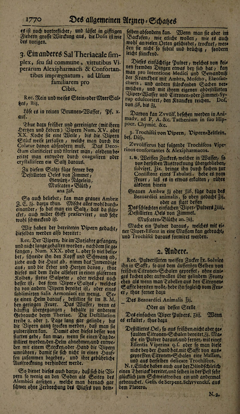 tt iff noch Dorfrefficf>cr/ unb Idffet tn giftigen giebern groffe^Bircfung au$, bieDofis tf^ n>te betf porigen* 3. (£ftl<Utt)Ctt$ Sal Theriacale firn- plexj feu fal commune , virtutibus Vf perarum Alexipharmacis &amp; Confortan- tibus impraegnatum, ad Ufum familiärem pro Cibis. Rec. Ovem unb weifetf 0tein<'Ober$?eer0al/ fcij. ' filben abfonbetn fan. ‘SBenn man fte aber int «öaerofen/ n>ie etliche wollen/ wie e$ auch ftohl an Dielen Orten gefebtebet/ troefnet/ wer* öen fte nicht fo fubtil unb bruchig / fonbew letcht fftnefenb- 2>iefe$ einfältige *Pufoer / welche^ dor fei* nen fremben Oingen etwatf bep fich hat / fan man pro Incentione Medici unb £$cwanDntß ber jvranefheit mit Ambra, Mofcho, Elaeofac* charis, unb anbern ftdrefenben 0acben Der* njdchen/ unb mit ihrem eigenen abbeffiUtrteti Ahper^affer unb (Eitronen*oDer3immet*Sy~ rup edulcoriret/ ben ^cancfen reichen. Dof* Don bi* zu £ofe e$ in reinen ^runnem^Baffer, ^f. x. auf. $bue baju frifcher unb gereinigter (mitihren »frerfcen unb Gebern) Qjipern Num. XV. ober XX. 5?oche fte eine <2Beile / biä bie Söipern 0tücf weife serfaüen / welche man burch bie Colatur baoon abfonbern muß. ,Da$ Deco- &amp;um clarificiret unDfiltriret man/ atöbennbe» reitet man entweöer burch coaguliren ober . cryftallifiren ein 0al$ Darauf. 3u biefem 0al£e füge ferner bep OeffiUirten üeletf Don gimmet/ ©ewür^ Nägelein, $}ufcaten / £3lütb / ana 3tß. 0o auch beliebet/ fan man grauen Ambra 3. Z* 3i* Dar&amp;u thun. $ttifcbe alles wohl Durch* einanber/ fo hat man ein 0al|/ Das ba jldr* efet/ auch wiber ©ifft praferviret, unb fehr , wohl fd>metfcnb i|i- <333ir haben ber bereiteten Pipern gebacht/ biefclben werben alfo bereifet: Rec* 2)er Qßipern/ bie imQ3or/ahre gefangen/ unb nicht langegehalten worben / nachbem fege* fangen, Num. XXX. ober L. ober fo Diel belle/ bet/ fchneibe ihn ben $opff unb 0d>wanfc ab, Siehe auch bie dpaut ab, nimm baS^nwenbige auöf unb bie £eber unb *Der|en baoon / tbue DiefeS mit bem £eibe alfofort in einen gläfernen Kolben/ freue Salpeter / ober welches noch beffer tfl/ Des ftcen QSiper Salzes / welches ba Don anbern Vipern bereitet iff/ ober eine# fublimirten Salis Armoniaci ein wenig. 0e* ^e einen #clm Darauf / DeffiUire fte im B. M. / bet) geringen geuer. 3DaS‘SBaffcr/ wenn es häufig übergegangen, behalte ju anberem ©ebrauche bepm TheriaC. 2)ie Deftillacion treibe 2. ober 3* $age lang gar gelinbe / bis bie Vipern ganfc troefen werben/ baß man fie puloerifiren Fan. 3)amit aber biefeS beffer Don ffatten gehe/ Fan man/ wenn fie einen$agDe/ fftüiref worben/ben *£>elm abnehmen/unb entwe* ber mit einem 0tecfetl/ober $anb bie Vipern umrühren/ Damit fte ftch nicht in einen dpauf* fen sufammen begeben/' unb ihre gebührliche Sluötrocfnung Derhinbert werbe. 0o bienet biefetf auch barju/ bagjt^ bieSSt/ pern fo wenig an ben 3$oben alö 0eiten beö Alembici anfe^en / welche man hernach gar fchwer ohne 3erbrechung beö ©lafeö Don bem^ ©arDon fan Zwölf, befeben werben in Ani- madv. ad P. A. &amp;c. Tachenium in fuo Hip- pocr. Chymic. &amp;c. 3. TrochifcioonOipern, X>ipent/3eltlem. bef. Difp. ZvvölfFerus hat folgenDe Trochifcos Vipe* rinos conforcantes &amp; Alexipharmacos. i^.^DBeiffen SucfertJ/welcher in ^Baffer/ fo dor berfelben 2luetrocfnung übergeblieben/ folviret. Jix. bringe ihn Durch fochen Sur Conliftenz eine^ Tabulati, hebe cö Dom geuer / laß e$ in etwaö erhalten / rühre alöbenn hinein ©rauen Ambra 3j ober 3iß. füge basu be^ Bezoardici animalis, fo oben gebaut |if. ober an ffatt beffen S)eö fchlechfen einfachen ^iper^ulDertf Jiiif* S)effiüirten f>el^ Don 3imwet. ^ufcaten#^3lüthe an.9ij. ^)?ache ein ^uloer Darauf/ welche^ mtt ei^ ner ^tper/EfTenz in eine$?affam fan gebracht/ unb Trochifci barauä formiret werben. ^ 2. Rec. ^ulDerijtrten weiffen 3ucfer.?x.Solvire ihn in 0afft/ fo auö bem äufferften ©eiben Don frifeben Zitronenschalen gepreffet/ ohne eint/ ge^ focheq ober aufwaüen über gelinbem geuer/ eben alä wenn man Tabellen auö ben Zitronen^ 0 affte bereiten wolle/ hebe ihn fogleich Dom geu^ er / thue ferner baju _ 2)e^ Bezoardici Animalis |ij. öber an beffen 0telle ®el einfachen Q3iper ^ulDertf. Ziif» 2Benn cö erhaltet/ thuebapt IDeffÜlirte^öel/ fo aug frifchen/nichtaberge# faulten ZtfrottenScbalen bereitet,3i. che ein ^Jkloer barau^/unb ferner/ mit einer Effentia Viperina q.f. ober fo tpan Diefr nicht bep ber £)anD hafmit 0afft Don auö/ gepreffteuZitronenScbalen eine Maflam, unb au^ berfelben delicate Trochifcos. N. i.Ztlicbe haben auch auö berSlinbfc^leicfe einen Shertaef bereitet/unb felbett in berieft fehr glücflichsum 0chweiäfretben ein unb anbermat gebrauchet. Gefn*deSerpent»SchvvenGkf* au^ Dem Platero* \ \ * N.2, l.