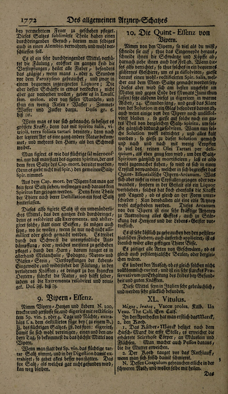 bet) wmefjrtem 'Stirn su aefc&amp;e^en pfleget, ©iefes ©alßes fublimirte $hdle haben einen DurchbringenDen ©eruch / Darum man felbigeö aud) in einen Aiembic. »ernähren, unD wohl »er* fdgieffen foll. €s ig ein fehr DurcbbringenbeS Mittel,»erhi* tet Die Jdulung, eröffnet im ganzen ^eib Die CÖergopfungen , heitet alle lieber /• befonberS DaS 4tdgfge , wenn manS 1. ober 2» ©tunben »or Dem Paroxyfmo gebrauchet , unD swar tu einem bequemen ^«geeigneten Liquore; ©ie aber Deflfen ©chdrffe in ettcbaö »etbecfen , nicht aber gar »erDerben wollen, geb#n es in Emulf. iem. melon. oDer »orvfuffen Manbeln, unD thun ein wenig Dvofen > äßajfer , Simmel Süöaffer unD Sucfer barsu. Dofis gr. 6. big 3b. $ßenn man es »or ftcfr gebraucht, fobefi^et es greffcte-Ärafft, Denn Das mit Spiritu Salis, vi- trioli, terra foliata tartari bereitete. Denn nach Der (extern Art es eine ganfc anDere Statur bef otm met, unD mehrcrS Den $arn, als Den ©chweig treibet» , f Man figiret es wie Das flüchtige falmicrocof- mi, nur Dag man gatt Des eigenen Spiritus,Der aus Dem flpen ©alfce Des Cap. mort. bereifet worben / (Denn eSgtebt nicht »iel Spir.) Den gemeinen©al^ Spir.nimmet. Aus Dem Cap. mort. DerQ3ipernfanmangar fein jipeS ©al£ jtehcn, wegwegen auch Darauf fein Spiritus fan gesogen werben. ©enn feine $heile Der ^hi^e nach Derer Deftillation ein flpeS@al&amp; hinferlaffen. tiefes alfo figirte ®a!^ ig ein un&amp;erdnberli* chcS Mittel, Das Den ganzen £eib Durchöringet/ Denn CS refolviret alleExcrementa, unD abfter- giret folcbe, ffatt einer ©eiffen, ge mögen auch fcpn, wo fie wollen / wenn fie nur noch nicht affi- miliret oDer gleich gemacht werben. £s treibet Durd) Den ©chweig Die unempflnbliche Aus* Ddmpffung , oDer, welches meigens jugefchehen pfleget, Durch Den #arn, Darum tauget es in allerhanD Melancholie, $obagra, Vierem unD Olafen * ©fein, 93crgopffungen Der Gebens* 0ngeweiDe f unD wiDergehet Der gaulung, in Den »erlognen Ärdfften, es Dringet su Den francfen Wertem, gdrcfet Die ‘xRatnr, unD hilfft felber, inDem es Die Excrementa refolviret unD reini* gef. Dof. 3g» big 9g 9. SSipetn * Effenz. ^imm Vipern *#erfcenunb Gebern N. 100. trocfne unD jergoffe ge,unD digerirs mit redificir* tem Sp. vin. 3. oDer ^ageunD Machte, extra- hirS f. a. Dem deftillirten fuge bep(su einem ft.) Des flüchtigen ©alfceS, jg. Des flpen: digerirs, Damit ge geh wohl bereinigen, einen unD Den am Dem ^ag, fo bei ommcg Du Das hhd;ge Mittel »on Vipern* SÖSemt man gaff Des Sp. vin. Das fluchtige tar- tar- ©atß nimmt, unD in Der Digeftion Damit ex- trahiret, fo gehet alles beffer »on gatten. ©as Are ©al£, als welches gar nicht gefunDen wirb, fan weg bleiben. io* löic Quint- Effenz t)Otl 23ipcrtt. , ^imm »on Den Vipern, fo »iel al^ Du t»ilg/ fchneiDe ge auf, thue Das gingemepDe heraus / fchneiDe ihnen Die.©d?wdnße unD Äopffe ab, Darnachiiehe ihnen auchDaSjellab. ^Bennoie^ feS alfo »errichtet, fo thue fol$eS in ein bequemes gldfernes ©efchirre, um es $u diffolviren, gieffe Darauf einen woht^redificirten Spir. Salis, mU eher aus Dem Meer» ©alfce gemacht worDenfc», (Dtefes aber wirb geh am begen ungefehr mt Mitte» unD gegen SnDe Des Monats Sunii thun lagen) fefce alsbenn DiefeS su digeriren in warme Stfchen, 24. @tunDenlang, unDgeugDasftlare »on Der Solution in ein©laS befonDerS Da»on ab, auch wenn einige »on ben Vipern noch undiffol- viret bleiben , fo gieffe auf folche noch ein gm feS $bdl »on Dergleichen 0al^Spiritu, umfol* che gänzlich DdDurih^foiviren. ®ann nunjol* che Solution wogt »errichtet , unD alles fair worben, fo giefle ju Diefer Solution gemaef) unp nach unD nach mit wenig ^ropfreu fo »iel DeS/ reinen Olei Tartari per deli- quium, als eben gnugfepn wirb, umDen©alfr> Spiritum gdnfelich Su mordficiren , lag es alji) wohl sugemachet gehen, fo wirb es gd> m einen Crpgaü »erwanDeln, welcher in geh begretffet Dad Quint- Effentialifche Q)ipem'Arcanum. aS geh aber nicht in einen <£r»gallen gesogen ober »er* wanDelt, fonDern in Der ©egalt als ein Liquor werblieben, folches hat Doch ebenfalls Die 5\rafft unp c£ugenb , ob es gleich an Der Jorm untere fchieDen t ^an Derohalben als dne eole 5l^nen wohl aufgehoben werben* 2)iejes Arcanum »on Den Vipern ig eine fehr frdfftige Su Austreibung alles ©iffteS, auch Su ©tdr^ cfung Des #erfcenS unD Der Gebens «Öeißer »or* trefflich. £S ig fehr füglich su gebrauchen be» Den pegtlen* ^ialifchen fiebern, au<$ dufferlich appliciret, lg eS Dienlich wiDer aller gifftigen ^hicre ^5iffe. €S jeitiget alle Arten »on ©efchwdren, ob es gleich auch pcgilenfcialifche beulen, oDerDetglei* d;en waren. @s linberf Den AuSfa^, ob es gleich folchen nicht »ollfommlich curiret, unD ig ein fehr garcfeS Prx- lervativum jurerhaltung Des Leibes bep ©efunD* heit unD guten ^rafften. IDiefe Mittel fepn in 3falien fehr gebräuchlich / unD werben fehr glucf lieh befunDen. XL. Vitulus. Mt#*?, «rata?, Vaccse proles, ^alb. Un Veau. The Calf, igen £alf. * 3n DenApothecfen hat man erftlich DaStTJarcF, 2, Den Äoth-, 1. 2)aS Ädlber^HlarcP befi^et nach Dem $irfd)'Marcf Die erget©teile, es erweiset Die erbdrfete Scirrhofe Körper, an MduSlein unD Stapfen. s Man machet auch P<?flds i)avau$/ Die Die Mutter erweichen. 2. ©er Roth tauget »or Das Svotfffauff, wenn man geh frifch Damit furnieret. N. ©effen Coagulum gebraud;en etliche in Der fcfjweren Stoth/ ivplle.n felhe mit hdlen. ©as /, 1