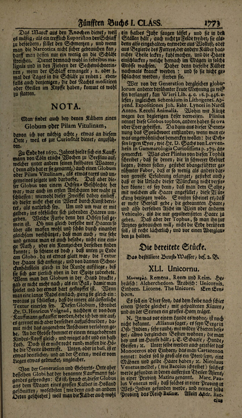 2)aS tTJard* aus Den ftnodjen hieltet/ tofil eS mäßig f als ein treßlich Euporifton Den@chlaß ju befocoern / ftiUet Den ©chmerfcen / ttnD wenn man hie Narcotica nidtjt ft^ec gebrauten fan / Darß man Deßen nur ein wenig an hie ©chldfc ßreichm* dienet Demnach wohl in febribus ma- lignis unD in Den Siebern Der ©ecbswochncrin* nen / wenn Der ©eblaß ermangelt / £* oDer $♦ mal Des 3:ages in Die ©djldfe &amp;u reiben; eben* falte auch Denjenigen / Die Des Machte meditiren ober ©rillen im Äopße haben/ fommt es wohl $u ßatten* NOTA. $janßnbet auch bep Denen kalbern xinen Globum obet Pilam Vitulinam, Dabon ich bor nütbig achte jr etwas an Diefem Orte / weil eS jur Curiofitdt Dienet/ anjufüh* ten. '/'S 3u Cnbe Des 1670*3ahre^ httfte (ich ein $auß* mann bon <£oln etliche <2Bochen &amp;u 35reßlau auf/ welcher unter anbern feinen foßbaren SEBaareti/ (Denn alfo hat er fie genannt/) auch einen Globum ober Pilam Vitulinam* ate etwas rares unD un* gemeines seigete unD barbotht* Daß aber Die* fer Globus bon einem Ochfen* ©efchlechte her mar / war auch im erjlen Slnfchauen bor wahr su jchließcn: wiewohl Diefer 3weiffel babeo einließ, ob Diefer nicht eher ein SOBercf Durch £unß bereit tet/ ate natürlich fep* Um unD um war er mit gelben/ ins rüthlichte (ich ßehenben paaren um* geben* Reiche Sarbe Denn Den Ochfcn faß ge* mein iß* Ob nun gleich Derfelbe mit paaren fo über alle maßen wohl unD fchün Durch einanber gleichfam berfchütfcet/ Daß man auch / wie fehr unb genaue man es auch befahe/ nicht eine eini* ae 5ftat5/ ober ein $ emueichen Derfelben ßnben fonnte; fo fchiene es Doch t Daß unten $u (Enbe m Globo, Da es etwas glatt war/ Die Textur Der £aare ßchanfienge/ unb bon Dannen ©ebne* cfenbdußlein gleich in Die DvunDe aufßiege / biß fie fich gar jierlich oben in Der ©ptfce jubrebete* <2ßenn man Den Globum in Der .panD btuefte / gab er nicht mehmach/ ateein3$all/ Damitman fpielet. unb Der etwas hart geßopßet iß* ^Benn man eine lange ^aDel einßach/ gieng ße gleich ein : woraus SU fchlieffen/ Daß Die innere ate äußerliche Textur einerleb feo* Diefen Globum, fchreibet Jhr. D. Henricus Voignad, rtachDem er bon Dem Kaufmann gef außet worben,bebe ich bet? mir auf/ es gereuet mich aber Denfelben auftufebneiben / Da* mit nicht ba$ angenehme ^nfchauenberlobrcn ge* he* Sin Der ©roße f ommet er einem neugebohrnen $inbeS*$opßaleich / unb wieget acht unb ein halb £otf>. 2)ocb ißernichtrecht runb/ maßen Die £0* he Die Breite ubertrißt* Unten/ ober in bafu iß er etwas breitlicher/ unb an Der Seiten/ weil er Dom liegen etwas gebruefet/ ungleicher* Sßon Der Generation unb ©eburtS* Orte aber Deßelben Globihatber benannte $auftnann fol* genbeS gefprocbjn: €s iß/ fprach er/biefer Globus aus Dem Etagen eines großen halbes in £oUanb aefchnitten/ wofelbßen [wie Denn auch an anbern Orten gefebiebet] weil man Die^alber auch wohl ____w T I—rr.-ns* ein halbes äahr fangen (affet / unD fie in Deft ©tdllen hält, auch nicht |u Selbe treibet/ ße ate* Denn alfo eingehalten/ enftbeDer aus SBolluß; ober aus 33egierbe Des SutterS/Deb änbetn halber baa* richte ^theile (eefen/ fahl machen, UnD Die $gat* einßhlucfen/ welche hetnach int ^agen in folch* ©rüße waehfen* 4>aher Denn Diefelbe i^dlber nachmals frand? werben : unD fo fie nicht ge* fchladßet werben/ ßerbenfte* ®er bon Der Generation Dergleichen giobü* lorum anDerer berühmter ^eute Dehnung Su wif* fenbcrlanget/ fan WieriLib* 4.C* iö*p*44«.a» lefen/ ingleichen SchenkiuminLithogenef.Ap- pena. Expofitiortes Joh. Fabt. LyhceiinNardi Antön. Recchi Animalia* ^[Bol)in wir i^ür|e wegen Den begierigen £efer berweiien» Pliniua nennet Diefe Globos tophos, anoere haben ße ova oDer €per geheißen* S)a Dann aus Diefer ^enen* nung Das ©prüchwort entßanDen/ wenn man tu was ungewöhnliches bemerefen wollen: Die (Dd?* fen Irjen ^yei* / wie *£)t. D* ©achS bon Levven* hein in Gammarölogia Curiofiflima p. 2^9* Urt* gemercfet* 'SCBas aber Plinius bon Diefen Tophis fchreibet / Daß ße Denen / Die ln fchweret ©eburt liegen/ Dienen folitti/ geßehet obangeführter ge* rühmter Faber, baß er fo wenig ate anberebar* bon gewiße Erfahrung erlanget/ geßehet and?; baß er Die Urfache Diefer 9ö3ürcfung nicht beiße* hen fonne: es fct> Denn/ baß man Dem ©alße/ mit welchem alle dbaare angefüllet/ Diefe ^Bür* cfung beplegen wolle» ©onßen fcheinet eS/ baß er mehr Wenfall gebe / Die gebrannten J&amp;aare/ unb alfo Derfelben Slfcbe im ‘äBein ober anberm Vehiculo, ate Die nur gepulberißrten «faare SU geben* £>aß aber Der Tophus^ fo man il?n&amp;ur 5lrtjnep gebrauchen will/ nicht Die <£rbe berühren foü/ iß recht lächerlich / unD bor einen Slberglau* i>en$u halten» ;ÖU bereitete 0tucfe, üDao beßtlikte Sruß# tPaffer / bef* a. 35» XLI. Utiicornu. Ma*äxeg}$. Rertiertä, Reefti Urtb Reim. Jpu brdifchl Alcherchedom. 5lrabifd)l tlnicornis«. (Einhorn* Licotne. TheÜnicorn» J^en^en* born* (Es foll ein tyitt feptt/ Das Dem Seihe nach fchier einem ‘^ferDe gleichet/ mit gefpaltenen Miauen/ unD an Der ©timen ein großes »iportt traget. N* 3m was bor einem SanDe es wohne/ iß noch nicht befannt* Ailianusfaget/ eSfepn&amp;ergem Oß* 3nDien / fehr rauhe/ mit wilDen ?hieren befe* %tt, aUwo Dergleichen 35eßienjoohnen/ Die man beb unS im *g)auße halt / j. S* ©chaafe / 4)unDe/ ©eißen / tc* Unter (elbe werben auch gesehlet Das MonoceroS oDet Einhorn/ Das man Catta^enoit nennet: DiefeS füll fo groß als ein ^terbfepn, eins Bahnen unD gelbe £aare haben/ :c* Nicolaus VenetusmelDet/ (wieBacciusfcbtdbef) folcf?eS werbe gefunDen in Denen dußerßen ^heilen SlßenS/ in einer s])robinh Mazinagenannt* Marc* Pau¬ lus Verietus wiü/ Daß folches in einer s}>robitt^ itt £Beß*3nDien gefunDen merDe/ unD nennet felbo ^Probin^ Das Üveich Bafin*. 2llfeitj Af dr* Bae-