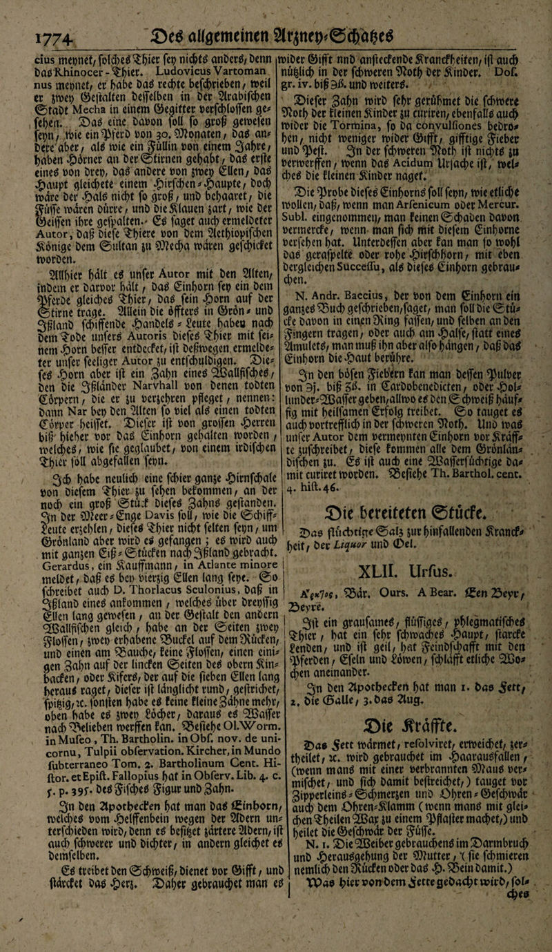 cius mepnet/fokbe^bkr fep nicht# anber#/Denn Da# Rhinocer -%ier. Ludovicus Vartoman nus mepnct/ er f>abc Da# redt>te befcbrieben/ mctl er im\) ©eßalten befielben in Der Slrabtfcben ©tabt Mecha in einem ©eaitter t>erfd>(offen ge* feiert» £)a# eine Dapon foU fo groß getoefen fepn/ tPie ein^PferD v>on 30*Monaten/ Da# an* bere aber/ al# mie ein Süllin t)on einem 3abre/ haben Corner an Der©tirnen gehabt / Da# erfte eine^ pon brep, Da# anDere Pon $mep €Uen/ Da# #aupt gleitete einem ^irfc^en ^ Raupte / Doch mdrc Der #al# nicbt fo groß / unb bcbaaret/ bie guffe mären Dürre / unb Die flauen sart / mie Der ©ei|fen ihre gefpalten.' €# faget aucb ermelbetcr Autor, baß biefe $bkre pon Dem ^lctf>iopifcf>cn Könige Dem ©ultan 511 $»?ecba mdren gefebiefet morben. ^ttlbier l)dlf e# unfer Autor mit Den eilten/ inbem er Darbor halt / Da# 0nborn fei? ein Dem ^ferbe gleichet ‘J'bkr / Da# fein #orn auf Der ©time trage. Allein bie offter# in ©ron* unb 3ßlanb febiffenbe #anbel# * £eute babea nach Dem ^obe unfer# Autoris biefe# $bkr niit fei* nem^orn beiter entbeefet/ iß Deßmcgen ermclbe* ter unfer feeligcr Autor $u entfcbulbigen. ^Die* fe# Sjorn aber ifl ein 3abn eine# ^Ballflfcbe# / Den bie 3ßldnber Narvhall pon Denen tobten €6rpern/ bie er ju Perjebren pfleget / nennen: hann Nar bet) Den eilten fo Piel al# einen tobten Körper beiffet. $Mefer ijt pon groifen Herren bi^ b^ber por Da# ©nborn gehalten tvorben, melcbe#/ mie fte geglaubct/ Pon einem irbifeben Shier joU abgefallen fepn. 3cb habe neulich eine febier ganje #irnfcbale pon biefem $bicr &amp;u fe(?cn bekommen, an Der noch ein groß ©tüi biefe# gabn# geftanben. ejn Der 9)leer*€nge Davis foU/ mie bie ©cbifT* feute erjeblett/ biefeö tyitv nicht feiten fepn / um ©ronlanb aber mirb e# gefangen ; e# tvirb aucb mit ganjen €iß* ©tücfen na$3ßlanb gebrad)t. Gerardus, ein Stauffmann/ in Atlante minore rnelbet/ baß e# bei) Pierjig €Uen lang fepe. ©0 febreibet aud) D. Thorlacus Sculonius, baß in Sßlanb cincö anfommen / melcbe# über breplfig 0len lang gemefen, an Der ©eftalt Den anbern <2Ballßfcben gleid) / (>abe an Der ©eiten &amp;mep gloifen / &amp;mep erhabene Würfel auf Dem Dvücfen/ unb einen am fauche/ feine Stoffen/ einen eini* gen Sahn auf Der lincfen ©eiten De# obern Slin* baefen/ ober £ifer#/ Der auf bie fieben 0len lang beraub raget/ Diefer iff langlicbt runb/ geflriebetf n>i#0,*c. fonflen habe e# feine fleine Sahne mehr/ oben habe e# jmep foeber/ Darauf e^ ^Baffer uacb belieben merffen fan. ^eftebe Ol.Worm. in Mufeo , Th. Bartholin, in Obf. nov. de uni- cornu, Tulpii obfervation. Kircher, in Mundo fubterraneo Tom. 2. Bartholinum Cent. Hi- ftor. etEpift. Fallopius bat in Obferv. Lib. 4. c. f. p. 39r- beöjifcbeö gigur unb^abn- 3n Den ^potheefen bat man ba$ Einhorn/ roelcbeö Pom #elffenbein rnegen Der 5(bern un^ terfd>ieben rnirb/ Denn e^ befi^et jdrtere Albern/ ifl aud) febmerer unb Dichter/ in anbern gleichet e$ bemfelben. treibet Den ©cb^eiß/bienet Por ©ifft/ unb ftdvcfet baö ^erj. 2>aber gebrauchet man e^ rniber ©ifft nnb anfteefenbe 5^rancfbeiten/ tfl auch nüfclicb in Der febtperen Sftotb Der ^inber» DoC gr.iv.biß9ß.unbn?eiter^. SDiefer gabn rnirb febr gerühmet bie febmere 9totb Der fleinen £inber ju curiren/ ebenfalls auch tPtber bie Tormina, fo ba conyulfiones bebt’O^ ben, nicht meniger miber ©ifft/ gifftige lieber unb *)3efh 3n Der febmeren !^otb iff nichts jn Permerffen / rnenn ba^ Acidum Urjacbe i|i / noeU d;eö bie fleinen JUnber naget. ^Die ^robe biefem ßunborntf foll fepn/ mie etlid)e tpollen/ baß/ tpenn man Arfenicum ober Mercur. Suhl, eingenommen/ man feinen ©d>aben baPon permerefe/ tpenn man ftcb mit biefem €inborne perfeben bnt. Unterbeffen aber fan man fo mobl Da^ geraffelte ober robe «pirfebborn / mit eben Dergleichen Succeflu, al$ biefee Cinborn gebraut d)en. N. Andr. Baccius, Der Pon Dem Einhorn ein ganje^^uebgefebrieben/faget/ man foll Die ©tü* efe baPon in einen Dung falferi/ unb felben an ben Ringern tragen/ ober auch am $a(fe/flatt eine^ Smulet^/ man muß ibn aber alfo bangen / baß baö Einhorn bie £aut berühre. 3n ben bofen Siebern fan man helfen ^ulper PonDj. biß 5^- in Carbobenebicten/ ober $ol* lunber^aifergeben/allipo et Den ©cbmeiß bduf# flg mit beilfamen Erfolg treibet. ©0 tauget e^ auch Portrefflicb in Der febtperen D^otb. Unb toaö unfer Autor Dem Permepnten 0nborn por^rdff* tc jufebreibet/ biefe femrnen alle Dem ©ronldn^ bifeben $u. ijt aucb eine SBafferfüdnige ba^ mit curiret morben. £5efiebt Th. Barthol. cent. hilf.46. üDte bereiteten ©tuefe. flüchtige ©al$ jur binfallenben ^ranef^ beit/ Der Liquor unb (Del. XLII. Urfus. ^3dr. Ours. ABear. £en 23eyi*/ Sey re. ein graufameS/ flüffige^/ pblegmatifcbeö ^bier / bat ein febr fcbmachetf 4>aupt/ ftarefe l!enben/ unb ifl geil/ bat Seinbfd;afft mit Den ^ferben / €feln unb Bornen, fcbldjft etliche ijen aneinanber. 3n ben 2tpothecPert bat man 1. bao Settf 2. bie (Balle/ 2tug. J5Dte Ätäffte. tpdrmet/ refolviret/ ermeicbet/ $er* tbeilet/ rc. mirb gebrauchet im JpaatauSfauen / (rnenn manö mit einer Perbrannfen ?0?au^ Per^ mifebet/ unb ßcb Damit beflreicbet/) tauget Por gipperleinä ^ ©cbmerjen unb Obren *©efcbn>dc auch Dem Obren^lamm (menn manö mit glei* cben^to^anu tinem ^flafler machet/) unb heilet bie ©efebtoar Der Süffe. N. 1. ©ie Leiber gebrauchend im IDarmbruch unb ^erau^gebung Der Butter / *( fte febmierett nemlicb Den Dvücfen ober ba£ &amp; ®ein Damit.) TPao hiev von bem ^ette gebacht wirb/ fol* c^eo