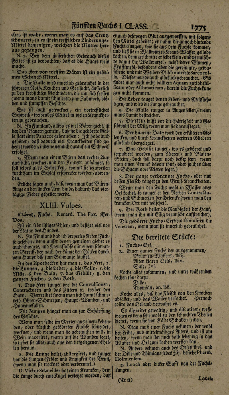 $unfft<n 25UC&amp;S I. GLASS. d)es iß wahr* wenn man es auf bas Creug fcbmieret; ja es iß ein treffliches iltnberungs* tHittel Denjenigen/ welchen i>ie IHutter her* aus gegangen» N. 2. Dem duflfeuücben ©ebraucg DiefeS Jettet ij\ ju beobachten/ Dag e$ Die #aare mit mache. ' . * - S)a6 v^ett von wetfien Sdren tß ein geffei* mes @ct)mc^tTJtrtel* ^» Die OBalle tvirb innerlich gebrauchet in Der fehleren 9i0th/beuchen unD ©eelfucgt/ dufferlich ju Den frebjichten ©efcbtvdren/ Die um ftch freffen (wenn manö Damit furnieret) sumgahmveh/blo* Den unD ßumpffen ©egd)tc. ©ie iß auch getroefnet/ ein vortreffliches 0d)tveig * treibenbeS Mittel in vielen $rancf hei* ten &amp;u gebrauchen» N» 3>nSinnlanD/aUtvo es viel^drengiebt/iff bev Den dauern gemein, Dag fic Die geDorrte @al* Je ffatt einer Panac^e gebrauten: 3cb habe auch gehöret / Dag DaDurch viel £tmfbeiten finb gc* heilet tvorDen/ inDeme nemlich Darauf ein 0chtveig erfolget» 5» ®enn man einem^dren Das rechte 2lup auSßid)f/trocFnet/Unb Den StinDern anhdnget/ fo foll felbcS alles 0cbrecfcn / tvomit fie jesutvetlen furchtfam im ©djlaf erfebreefet tverDen, abtven* Den» ' s . Etliche fagen auch. Dag/tvenn man Daö^dren^ 5luge an Den linefen 5lrm binDe, DaDurch DaS vier* tägige Sieber geheilet tverbe. XLIII. Vulpes. A’Aiw«/!, JuchS. Renard. The Fox. C£en V 06. ein febr lifftgeS^hier/ unD hegtet viel von Der^atur DeS^unbeS. N. 3n SinnlanD bab ich Drepcrlev Wirten Such* fe gefeben, Denn auffer Denen gemeinen giebet e? audbicbmane/ unbStreulffücbfe mit einem febtvar* jen@treiff/Dcr nach Der fange Den fKücfen Durch vom^aupt big &amp;um0d)tvanse lauffef. 3»n Den ?lpothect*en hat man i. Das Sttt, 2. Die Hungen, 3. Die lieber / 4. Die <BaUe, f. Die tTHl$, 6 Den Saig, 7. Das (Beblut/ 8. Den ganzen ,$ucbs / 9. Den Äoth. 1. 5>as 5ett tauget vor Die Convullionen, Contra&amp;uren unD Das Sittern :c. treibet Den 4?arn. Vertreib et (wenn man (ich Damit fchmie* ret) £)bren*(^chmersen / cfjaupt^'SPunben/ unD $aarauSfaUen. * Die Zungen hanget man an. jur ©d>drffung DeS©egchts. ^ ! <2Benn man fefbe frn Fersen aus einem feben* Den/ oDer förmlich gefoDfeten Su&amp;fß fcbneiDet/ troefnet / unD wenn man fic gebrauchen will/ in <2ßein maceriret/ tvarm auf Die ^unDeu leget/ fo siebet ge aüeS/ auch aus Den tiefgelegenen §hei* (en herauf. 2. Die Hunge heilet/ abftergiret/ unD tauget vor Die £ungen*Sebler unD (£ngigFeit Der Q$ruß/ (tvenn man ge troefnet oDer verbrennet.) D.Vidtor Schneider bateinen ^ranefen/ Dem Die funge Durch eineftugel verlebet tvorDen/ Dag 177$ er auch Degtvegen $Mut auSgetvorffen/ mit folgen* Den Mittel geheilet; er nahm Dieannochblutenbe 1 Snchf^uugen/ tvie ge au$ Dem Suehfe Fotmwf/ I unD lteggein&amp;aütvursel*$raut*®affer gelinDe i tochen/ Denn jerfebnitte er felbe Flein/unb vermifch# te Damit Die '^Balltvursei/ nebff Derer Blumen/ ^rafftmebh befonDcrtf aber Die gereinigte / getva# fegerte unD mit <3CBetbctv5D?i(cF> nutrirteSarcocol- la. £)iefe$ murDe auch gliicf lieh gebrauchet. gnDet man auch nicht halb ein Aquam antiphthi- ficam oDer Afthmaticam, Darein DieSudjj^un* gen nicht fommen. 5)ie5eber tauget Denen £eber* unD 50?ilsfuch* tigen/unD tvirD Die ^ungc gebrauchet. 4. 5)ie (Bade tauget in 5lugenfe!Ieh/tvenn mang Damit begreicbet. 5)ieVnil3 gilfft vor Die ^)drfigfeit unD©e^ fchtvulg Der 5Dlig/ tvenn man fie Darauf leget. 6. Der haarige Saig tvirD Den erFdlteten^e# lencfen/tmD Durch S^ramihetten vepirten ©lieDern glucflicb ubergeleget» 7. Das (Beblur tauget / tvo e^ geDorref unD verpulvert tvorDen/ jum gieren* unD Olafen* 0teine/ Doch foll Darju noch beffep fepn tvenn man einen $runcf Davon tbuf/ oDer joldhe^ über Die ^chaam oDer Vieren leget.) 8- Der ganje verbrannte Sud>6/ ober DeffenSleifd) tauget ju Den ^ruff^ranefbeiten«. ^Penn man Den S«ch^ tvohl in ^Paffer ober Oel Focbet/ fo tauget er Den Nerven Contradlu- renr unD (^chmerjen Der ©elencfe (tvenn man Den franefen Ort mit tvdfcbet). 9. Derl^oth heilet DieIKauhigFeit bergauf/ (tvenn man ihn mit £fftg vermifebt aufgreichetX Die geDorrte Snchs*£ejticiil ftimuliren Die Venerem, tvenn man ge innerlich gebrauchet. iDie bereitete ©tücfe: 1. Sud)6*0el. y. ^inen ganzen Sticht Der aufgenommen/ ^runren^Paffcrtf, ftiij. 5(lten Flaren 43e(^/tbiv. (^als / s'vj» 5voche alied sufammen/ unD unter tvdhrenDen FodhentbueDarju Dille/ ?bvmian/an.ftß. 5Tod)e a\k*, big Dm* Sleifch von Den Knochen abfdllet, unD m SPaffcr ver!od;et. hernach colire Da^Oel unD vertvabre e^. ^ digeriret getvaltig / unD difeutiref / tveg^ tvegen e^ Denn febr tvchl su Den fehnicbten^beilen Dienet/ tvenn fte von 5^dhe ebaben leiDen. N. ?Oian mug einen nehmen / Der tvchl betreibe/ uuD mittclmdff»ge^ 3lltet^, unD iff am hegen / tvenn man ihn noch halb lebenDig in Da$ ^Paffer unD Oel sum Pochen tverffen Fan.v N. 5lnDere nehmen auch Des' XVeieS frvj. unD Der Dine unD $h»mianS jeDeS ?iij. begehe Pharm. Holmienfem. 2. Looch 06« liefet ©afft son i)«c 5«#« Pungen. (^tto m»«1»