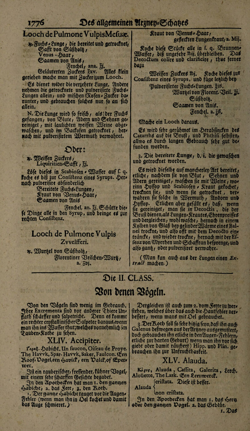 / 1776 Oe$ öflgettteinen Hc^ti<t>©^ageS Looch de Pulmone V ulpisMefuac. :*.gucbt#£unge/ t>ie bereitet unO gefrocfnef/ ©afft Don ©ögbolfc / Venus -Jfraat, ©aamen Don 9lnit/ gencbel/ ana. ^ ©elduterfen 3ucfert Jxv. Slllet Hein gerieben mache man mitgucferisum Looch. ©t bienet wiber bie Derjebrte £unge. 5lnbere nehmen bie getrocfnete unb pulreriprte gucbt# Zungen allein/ unb mifcben!9u>fen#3ucfer Da# runter/ unb gebrauchen folebet nur fo an ficb allein. < N. SDie£unge wirb fo frifcb/ alt [Der gucb$ gefangen/ ronQMute/ 2lbern unb ©ebnen ge# reiniget, mit lauliebten weiflen 233eine abge# wafeben/ unb im £$acfofen getroefnet/ her# nach mit pufoeripefem Mermuth Dermabret. Oben jp. SOBeiflfen gueferö/ Liquiritien#©afft / ^dfe biefet in Scabiofen # 2Baffer auf f. q. foebe et big $ur Confiftenz einet Syrups. .jper# nach pufoerigre abfonberlicb bereitete gucbt#£ungen / ^raut Don 3)enut#£aar/ ©aamen non 2lnit gencbel, an. ©cbüfte bie# fe £>inge alle in ben Syrup, unb bringe et *ur rechten Confiftenz. Looch de Pulmone Vulpis ZvvelfFeri. 1*. SBurßel non ©ügbolfc/ Florentiner Q3eilcben*S[Bur$ / a. 3Dj. $raut Don 93enut#*&amp;aar/ gefleeften üungenfraut/ a. Mij. £ocbe biefe ©töcfe alle in f. q. Brunnen# ®affer/ big ungefehr ftp. überbleiben. £>at Decoöum colire unb clarificire / thwe ferner baiu 2Deiifen guefert % Stoche biefet $ur Confiftenz einet Syrups, unb fuge le|lkbbep *PulDeriprter gucbt#£ungen. ^itf* 2ßur|el t>on glorenf. 33eil. lu ©ügbolfc. ©aamen Don 2lnit. gencbel. a.§£, \«M - 4 $Jla$e ein Looch baraut. ©t wirb febr gerubmef im £erabpncfen bet Cacarrht auf bie 55rug / unb Phthifi felbpen/ allwo et bureb langen ©ebrauch febr gut be# funben worben. 1 3.2)ie bereitete HunQt, b, i. bie gewafebett unb getroefnet worben. ©twirb biefelbe auf mancherlei 9(rt bereifet/ etliche/ nacbbemfie ronQMut/ ©ebnen unb Albern gereinigef/ wafeben fte mit ‘Söeine, wo# rinn «Swffop unb Scabiofen # £raut gefoebet/ troefnen fie/ unb trenn pe getroefnet, Der# wahren pe folcbe in <2ßermutb / Slnborn unb #iffop. Etlichen aber gefällt et/ Dag, trenn pe gereinigef/ man pe in Deco&amp;is, bie ber £5rug Dienen,alt £ungen*&amp;rautet,ß:brenpreiiTet unbbergleicben/ trobltrafcbe/ bemach in einem Kolben ron ©lag bep gelinberSCBdrme einet Bal- nei troefne/ unb alfo offt mit bent Deco&amp;o ein# trdnefe/ unb trieber troefne / hernach mit Der Ef- fenz ron 9)tyrrben unb ©ebaffran befprenge/ unb alfoganfc/ oberpulreripret rertrabre. ($ttan Fan auch aut ber Zungen einen traft machen ) Oie II. CLASS. S&amp;on Denen SSogeln. Sßon ben Sßägeln pnb wenig im ©ebrauch. 3bre Excrementa pnb Dor anberer ^bieretln# flatb febdrffer unb falpetricbt. 2)enn et fommt ein rechter crpgallinifcber©alpeter baraut/trenn man ihn int &amp;Baffer tbut;trelchet rornebmlicb kn ?:auben#^otbe ju feben. XLIV. Accipiter. Habicht. Un faucon, Oifeau de Proye. The Havvk, Spar- Havvk, Saker, Faulcon. ^oopX^ogeUen^aricf/ een PalcD^f tßper# rrer. 3P ein rauberifeber/ frefienber, f übner QJogel/ mit einem febr febarffen ©epebte begabet. 3n ben Ztpotbetfen bat man 1. ben ganzen ^abiebt/ 2. bat ^ett, 3. ben £otb. i. £>er gamje «^abtebt tauget ror Die klugen# gebier (trenn man ibnin fochetunb Damit hat 5luge fchmieret.) - £)ergleicben ip auch Sum2. Dom Jette julrer# geben, weichet über bat auch bie dpautfebler Der# belfert/ wenn mant tniföel gebrauchet. 3.DerRotl> foll fo febr bi|ig fet)n,bag ihn auch Galenus begwegen aut ber^lr^ner autgemugerf/ Doch gebtaueben ihn etliche in Den2lugen*geblern/ etliche jur barten ©eburt) wenn man ihn Dor pcb Siebt ober Damit räuchert) Hipp, unb Plin. ge# brauchen-ihn sur Unfrucbtbarfeit. XLV. Alauda. Kopsy Alauda, Caflita, Galerita, ^er^. Aloüetce. The Lark. (gen J^eeuwerct*. feriftata. 2)iefe ig befier. Alauda S Inon criftata. 3n Den, 2lpotbecPen bat man 1. bat <oeru ober ben ganzen Paget. 2. bat (öeblör. i. 2)öt 1