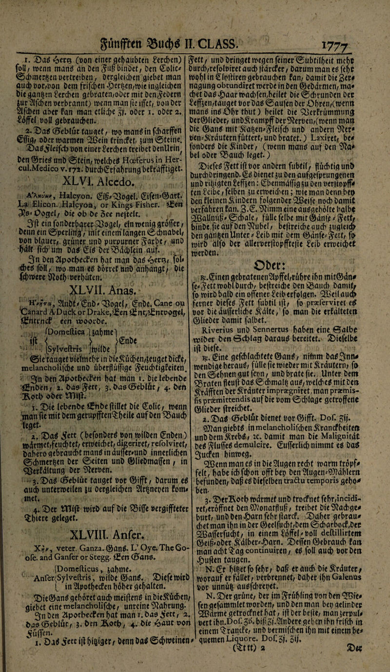 r» öad^en* (pon einer geraubten Lerchen) fott, wenn mand an Den Juß binDet, Den Colic^ ©cbmerßen »ertreiben, Dergleichen giebet man auch Por,Pon Dem frifcben$ßr|en,wieingleicben Dieganzen Lerchen gebraten,oDer mit Den JeOent Jur Sieben »etbrannt) wenn man fie iffetf. ton Dev 2lfd)en aber fan man. etliche |j, oDer 1. oDer 2* Toffel t>olI gebrauchen» 2. 3)ad (Geblüt faulet, wo mand in febarffen Sffig, oDer warmen (2Bein trinefet, &amp;um©teine. £)ad,£leifd) Don einer Lerchen treibet DenUrin^ Den ©ried unD ©tein, welcbed Hoeferus in Her- cul.Medico v. 172. Durd)Srfabrung befrafftiget. XLVI. Alcedo. * • • 1* I .7; A'xxuu*, Halcyon. 0ß*Q)ogel. Sifen*©art. La Elicon. Halcyon, or Kings Fisher. i£en Oogel, Die ob De oee nejtelt. * ein fonberbarer 33ogel, ein wenig groffer, Denn ein ©perlilfg, mit einem langen Schnabel/ Don blauer, grüner unD purpurner Jarbe, unD bdlf lieb-um Dad Sid Der Pächtern auf. 3« Den2lpotbeden bat man bad «bens, fob cbed fott / wo man ed Dorret unD anbdngt, Die fehmere Sftotb uerbüten. XLVII. Anas. 2lnDrf^hD*^3ogej, Stibe.Cane ou ‘Canard ADuck or Drake,f£en ££ nt, ^ncoocjel, ^nttnef een woorDe. < fDomeftica ] jabmel ■ jji < > >£n De jSylveftris jwilbe J ©te tauget Pielmebr in DieStücben/jeugetDicfe, melancholifdje unD überfl uffige Jeucbtigfeiten. 3n Den ^Iporbeden bat man 1. DielebenDe ÖfnDen, 2. Das Jett, 3.Das(Bebluc, 4. Den Jvotb ober tHifL 1. Die lebenbe ££n6e füllet Die Solic, wenn man fie mit Dem gerupfften^beil* auf Den S5aucb leget. 2. Dad £ett C befonberd Pon wtlDen Snben) wdrmet,feucbtet, erweichet, digeriret, refolviret, Dabero gebraucht mand in duffer*unD innerlichen ©chmer^en Der ©eiten unD ©lieDmaffen , in <£erfdltung Der Serben. 3. Dad (Beblüt tauget Por ©ifft, Darum ed auch unterteilen $u Oergleichen 2lr£nepen forn* met. 4* Der tttiff wirD auf Die £5iffe »ergiflfteter §bi*t* geleget. XLVIII. Anfer. X?*, veter, Ganza. ©and. L’ Oye.TheGo- ofe. and Ganfer or Stegg. *£en (Bans. (Domcfticus, jabme. Anfer'Sylveftris, wilDe ©and. DiefetirD L in 2lpotbecfen bober gehalten. Die0and gehöret auch meidend in DieStüchen, giebet eine melancholifcbe, unreine Nahrung. 3n Den 2lpotbecfen bat man 1. bas $ecc, 2. bas (Beblüt, 3. Den Äotb, 4. Die ^aut non pfiffen. i. Dad Settiff feiger, Denn Dad ©ebweinen' Jett, unD Dringet wegen feiner ©ubtilbeit mebt Durch,refoloiret auch jtdrefer, Darum man ed febt tpbl in Slpffiren gebrauchen fan, Damit Die ger# nagung obtundiret werDe in Den ©eDdrmen, ma« cbet Dad $aarwad)fen,heilet Die©d>runDen Der heften,tauget oor'Dad ©aufen Der Obren,(wenn mand indöbr tbut) heilet Die ^erfrümmung Der©lieDer, unDSVrampff Der fernen,(wenn man Die ©and mit Staren* Jleifch unD anbern 9}er* pen'^rdutern füttert, unD bratet.) Laxiret, be^ fonberd Die $inDer, (rnenn mand auf Den tfta* bei ober Q3aud) leget.) Diefed JettiflPor anDcrn fubtil, flüchtig unD DurcbDringenD. <2d Dienet ju Den aufgesprungenen unD vi^igten £effsen: Cbenmdffig Ju Den oerliopff«» ten £cibc, felben ju erreichen; tie man Denn bei) Denfleinen5\inDern fotgenDer^Beife noch Damit »erfahren fan. ^imm eine audgeholte halbe gBaUnüg' ©chale, fülle felbe mit ©dni> ^ Jett, binDe fie auf Den ^Rubel, bejlreiche auch ?ugieic$ Den ganzen Unterleib mit Dem 0dnfe* Jert, fo mirD alfo Der allemrliopfftefte Ztib erreichet noerDen. O&amp;ec: i^.^inen gebratenen^lpjfel,rübre ihn mif0an# fe^Jetttohl Durch, be|lreid)e Den^aud) Damit, fo roirD balD ein offener 2eib erfolgen. 911>eil audh ferner Diefed Jett fubtil ijt, fo prseferviret e^ »or Die dufferliche ^dlte/fo man Die erfdlteten ©lieber Damit falbet. Riverius unD Sennertus haben eine ©albe n?iber betr ©d)lacj Daraud bereitet. 2)iefelbe iff Diefe. 0ne gefchlachtefe®and, nifnm DadSntt# menbigeberaud, fülle jiemieDer mit Krautern, fo Den ©ebnen gut fepn, unD brate fie. Unter Dem traten fleufi Dad ©chmal^ aud, melched mit Den Strafften Der trauter imprsegniret, man prsemis- fis prsemittendis auf Die Pom ©d;lage getroffene ©lieDer ffreichet. 2. ^)ad (Beblut Dienet Por ©ifft. Dof. ^ij. 93?an giebtd in melancholifchen Strancfheiten unDDemStrebd, :c. Damit man Die Malignität Ded Jluffed demulcire. Sufferlich nimmt ed Dad 3ucfen hinrneg. ^CBenn man ed in Die klugen red)t marm tropf* feit, habeichfebon offtbep Den2lugcm9M)lern hefunDen, Daf ed Diefelhen traäu temporis geho^ bem • J 3. !ÖerRoth mdrmef unD troefnet fehr,incidi- ret,eröffnet Den^onatffufi, treibet DieSftacbge* burt, unD Den #arn fehr flarcf. 2)aher gebraut chet man ihn in Der ©eelfucbf/Dem ©cbart>ocf,Der SBafferfucht, in einem ^offeL Poll deftillirtem ©eiff oDer Stdlber^arn. Neffen ©ebrauch fan man acht Q:agcontinuiren, ed fott auch Por Den puffen taugen. N.Sr biletfofehr, Daß er auch Die trauter, worauf erfüllet, Perbrennet, Daher ibnGalenüs Por unnü| audfehrepet. N. !Der grüne, Der im Jrübling Pon Den &amp;>te# fen gefammlet worDen, unD Den man bep gelinDep <2Barme getroefnet bat, iff Der befte, man jerpuU pert ibn.Dof. 5K biß 5f.5lnbere geben ihn frifch in einem Stande, unD Permifchen ihn mit einem be* quemenLiquore. DoCgj. 5ij. (^ttt) »