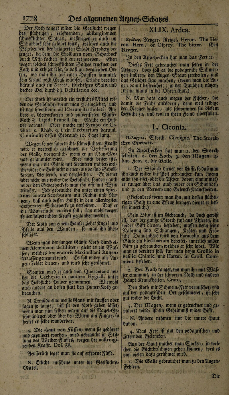 *778 allgemeinen %qnex>'<3$><$e$ - — —. - . . . , i — ©er 5totb tauget wiber bie ©eelfucht liegen Des fluchtigen , eroffnenben / abftergirenben fchwefflich ten ©alßcS, weßwegen er auch \ im gJ9>atboc£ tchr gelobet wirb/ welches auch bie Gegebenheit bei* belagerten ©fabt Srepberg be* jeuget/ Da Denn Die ©olbaten Dom ©ebarboef but’d) ^Machen ftnD curiret worDen* 0>en wegen iolcbcS febweffliebten ©al&amp;eS truefnet Der £otb unb erbtet febtvfo bah an Derglcid>en=Or* ten / wo man ihn auf einen Rauften fammlet/ fein £raut noch ©raß mochtet* Etliche bereiten Daraus auch ein Decotf, flüchtiges ©als unb Dtcires 0el Durch Die Deftillation &amp;c. ©er ßotb iß warlicb ein treflicbetf Mittel wt* Der Die ©elbfucht/ wenn man 5f. eingiebet/ unb iß DaS fpecificum ad I&amp;erum Bartholeti: Sin* bere $* ©etroefneten unD pulDerifirten ©dnfe* ^Oth 5j Lapid. Prunell. Bij* (it!*PuU Der Darauf Ober mache mit Syrupo de Ci- chor. c. Rhab. q. C ein Ele&amp;uarium Daraus* Continuire beffen ©ebraueb io. $age lang* 2Dege'n feiner falpetrichhfchmeflichten 5?rafft wirb er oortreflicb gerühmet jur Gerbefferung Der ©alle/ Dorncmlicb/ wenn er im 9)?ap*9}?o* nat gefammlet wirb* Slber noch helfet iftS/ wenn man bie ©aiife mit Krautern maßet/wel* che wiber bie ©elbfucht bienen/ als Da ftnD ©d)6tt* ^raut/ ©enferich/ unb Dergleid>en. (£r bienet aber nicht nur wiber bie ©elbfucht/ fonbern auch wiber Den ©ebarboef/fo man ihn offt mit Goein trtncfcf* Jfcb gebrauche ihn unter einen Spiri- tum contra Scorbutum mit 9üthm unb 9fu* ^en7 bah auch beffen dpülffe in Dem allerdrgßeu defperaten ©ebarboefe ju Derfpüren. ©aß er Die <2ßafferfud>t curiren foll / fan wohl wegen feiner falpetrichten Ärafft geglaubet werben* ©er 5toth Don einem ©anfer jiehef^ugel unb «Pfeile aus Den GounDen, fo man ihn übet* fchldgct* GSenn man Der jungen ©dnfe $oth Durch ei* nen Alembicum deftilliret/ giebt es ein Goaf* fer / WCld)eS lmperatoris Maximiliani 2lugert* TCPafler genennet wirb* £S foll wiber alle^lu* gen*5ehler Dienen/ unb wirb fehr gerühmet* - ©onßen wirb er auch Don Quercetano wt* Der Die Cachexie in pantheo Hygiaft. unter DaS ©elbfucht* ’PulDer genommen* Wiewohl auch anbere an beffen ßatt Den £üner*£otb ge* brauchen* N. (frmübe eine weilfe©anS mit kaufen ober jagen fo lange, biß fie Den £ofb gehen laffef/ wenn man nun felben warm auf Die 9?agel*©e* fchwar leget, ober über Den G3urm am Singet/ fo heilet er felbe wunberbar* 4* ©ie <2>aut oon puffen/ wenn fte gehortet unb gepuloert worben/ wirb gebraucht in (Stil* lung Des G3eiber*SluffeS/ wegen Der adftringi- renben Slrafft* DoC gß, Sleufferlid) leget man fte auf erfrorncSüffe* N. Etliche mifchenS unter bie ©celfucbfS* Mittel* XLIX. Ardea. EgiSut, Ovepget/ Dceigel/ Heron. The He- ron, Hern , or Ofprey. The bitter, ä^eti 2\eygec* \ 3n Den SlpotbecFen hot man Das Sert it* tiefes S^tt gebrauchet man feiten in Der Slrfcnep/ Doch foll eS Die pobagrifche 0chmer* ^ett linberrt/ Den klugen* (Staat jertheilen/ uuD Das ©eftchte flar machen/ (wenn man Die 5lu* gen Damit bejlreichet;) in Der Taubheit} nü^en/ ewenn mans in Die Öhren thut*) * » 4 ' w ■' • 4 •>. ' •' 1 N. g}?an hats auch wegen Der Sifd)et/ bie Damit bie Siffhe anfhbern / Denn weil felbige Den 9vet;ger halfen / als fchwimmen fte biefem ©eruche jtt/ unb wollen ihren SeinD überfallen* L. Ciconia. ■ TVi’ktt^yoq, (Storch* Cicoigne. The Storck* ££en (Dpepcer. 3n ^IporhecPen hot man i* Den ötorc^ fcfbften* z. Den Äoth* 3. Den Vfiagen. 4. Das ^ett. Die (Balle. 1. ©er ©torefe bienet upr ©ifft/fo baß man ihn auch wiber Die «pejt gebraud;en fan/ (wenn man ihn iffet/ ober Die 5lfchen Daoon einnimmet) er tauget über Das auch wioer Den @chwtnoel/ unD &amp;u Den Heroen* unD ©dencf*Ärancfheiten* (GefonDerS wenn man ihn mit Deffen flüchte tigen @al^ in eine €ffen| bringet/ Dienet er bej* fer innerlich*) ' .. . ©ein 2>lut ifl im ©ebrauch/ Da Doch gewiß iff/ Daß Der gan^e @torch faß aus ^hiereri/ Die wiber ©ifft Dienen/ beßehet4, maffen Denn feine Nahrung ßnD Schlangen, Broten unb Jro* fche. ©annenhero wirb »on Paracelfo aus Dem Glute ein Eleduarium bereitet/ innerlich wiber ©ifft $u gebrauchen/ welches er fehr lobet* ^Bie man eS bereifen foll/ fan man bepm Crollio in Balilic. Chimic. unb Hartm. in Groll. Com- ment. befehen. 2* 2ber Äoth tauget/wo man ihn mit 2Baf* fer einnimmt/ in Der febweren 9?oth unb anbertt #aupt*£rancfhdten* Crato« ©en ^oth mit0chwetn*SdtPermifchet/tmD auf Den pobagrifchen Ort gefchmteret / iß fehr gut wiber Die ©icht. 3. ©er ITJagen/ wenn er getroefnet unb ge* puloert wirb/ iß ein ©eheimniß wiber ©tfft* N. 5lnbere nehmen nur bie innere #aut baoon* * 4* ©aS 5rtt iß gut Den pobagrifchen unb ßtternben ©elencfen* 5lus Der dP)aut machd man ©oefen/ in wel* chen Die ©i^tbrüchigen gehen fonnen / weil eS ron fielen bajü gerühmet wirb* 5. ©ie (Balle gebraud;et man &amp;u Den Singen* Sehlem* - ©ie