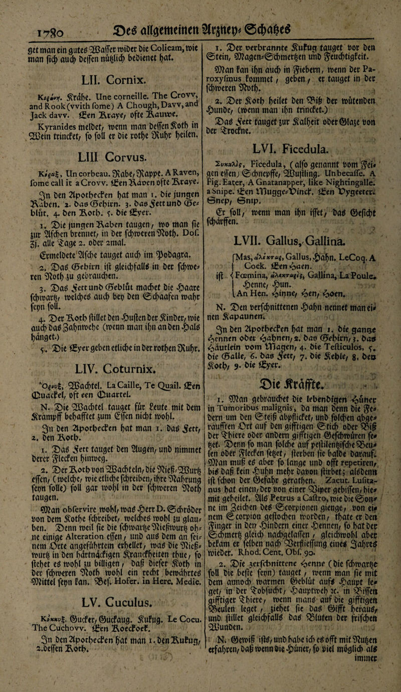 ' > • ' . • <* 1780 ■ angemeinen 3trfl>ep» gct)flf?e$ öct man ein gutes Malier roiOer Die Colicam, mte man ficb auch helfen nüfclicb bedienet fjat* LII. Cornix. 5?rdbe. Une Corneille. The Crow, and Rook(vvith fome) A Chough,Davv,and Jack davv. Öfen Äraye/ ofte Äauwe. Kyranides melOct/ wenn man helfen $ofb in 2Bein trinefet/ fo foll er Oie rotfye 3vubr LIII Corvus. K» Un corbeau. fKabC/ ffvappe. A Raven, fome call ic aCrovv. i£eni\avcn ofte Ixraye. 3n Den Slporbechen bat man 1. Oie jungen 2\aben. 2. basCBebirn. 3. Oao^ettunO (Be* blüt. 4. ben &amp;orb. bte £Eyer. 1. 2)ie jungenlabert taugen/ roo man fie jur 2lfcben brennet/ in Oer ferneren %tb* D°L 3j. alle Sage 2. oOer 2tnal. @rmelöcte'2lfd)e tauget auch im ^oOagra. 2. Das (Bebirrt ift gleichfalls in Oer fd>me* ren %tf) ju gebrauchen. 3. Das ^ettunb (Beblut machet Oie $aare febmar^/ welches auch bep Oen ©d;aafen wahr fepn foll. 4. Der Ikotb füllet Oen #uficn Oer Einher/ rote auch OaS Sabnwcbe (wenn man if;nanOen£)als banget.) 5. Die Vergeben etliche in Oer rotljen Dvuljr. LIV. Coturnix. QBachtel. LaCaille, Te Quail. £en (Duachel, oft een (DuarteL N. Die ®achtel tauget für £eute mit Oem Ärdmpff behafftet jum €ffen nicht wohl. 3» Oen Stpotbecfen hat man 1. OaS 5ettr 2. Oen 2kotl>. 1. Das 3ett tauget Oen klugen/ unO nimmet Derer Slccfen hinweg. 2. Der 2kotb bon Wachteln/ Oie £ftieff'<2Bur£ effen/ (welche/ wie etliche febreiben/ ihre Nahrung fcpn folle) foll gar wohl in Oer ferneren Stotb taugen. Cfftan obfervire wobh was 4?crr D. ©d>ro0er bon Oem 5totf>e fd)reibet/ welches wohl ju glau* ben. Denn weil fie Oie fchwarke^tiefhbur^ oh¬ ne einige Alteration effen / unö aus Oem an fct< nem Orte angeführtem erhellet/ was Oie^icg* wur^ in Oen bdrtnacf igen ^rancffjeiten thue / fo flehet es wohl ju billigen / Daß öiefer $otb in Oer febweren $otb wohl ein recht bewahrtes Mittel fepn fan. ^5ef. Hofer, in Here. Medic. LV. Cuculus. ©uefer/ ©uefaug. Äufug. Le Cocu. The Cuchow. <J*en ÄoecFoef. 3n Oen^porhecfen hat man i.benÄuftto/ 2.0eifen £otb. 1. Der verbrannte ÄuEug tauget bor Oen ©tein, ?D?agen^©chmer^en unO Jeuchtigfeit. 93?an fan ihn auch in Siebern, wenn Oer Pa- roxyfmus fommet / geben / er tauget in Oer ferneren 9fotb* 2. Der £oth heilet Oen $Bif? Oer noütenOen #un0c/ ernenn man ihn trinefet.) Das Sr« tauget $ur S^alheit oOerGMaje bon Oer $rocfne. LVI. Ficedula. Zvxxtis, Ficedula, (alfo genannt bom Set* gen elfenj ©chnepjfe/^ßujiling. Unbecaffe. A Fig.Eater, A Gnatanapper, like Nightingalle. a Snipe. t^en VBugge^Vinct4. iSren Pygeeter^ 0nep/ ©mp. €r foll/ toenn man ihn ijfet/ OaS ©eftcht fchdrffen. LVII. Gallus,- Gallina. [Mas, äxlxrag, Gallus, -£ml)n. LeCoq. A | Cock. l£en ^aen. ijt <Foemina, dfoxraftg, Gallina, La Poule# I xg)enne/ *&amp;un. fAnHcn. »oipne/ ^>en/ ^>oen. N. Den berfchnittenen ^)ahn nennet man ei# nen Kapaunen. 3n Oen 2lpothecfen hat man 1. Die gamse Rennen ober <babnen/2. bao (Bebitn, *. ba» ^dutletn vom tHagen/ 4. bte Tefticulos, ^ bie (Balle, 6. bas S*tt/ 7. Die Äeble/ 8. beu 5^oth/ 9* Die £yer. 55ie Ärälffe. 1. ?0?an gebrauchet Oie lebenbfgen Mutier in Tumoribus malignis* 0a man Oenn Oie Oern um Oen ©teil? abpfltcfet/ unO folgen gbge* raufften Ort auf Oen gifftigen ©tich oOer Q3ig Oer ober anOern gifftigen ©efchtbüren fe# het. Denn fo man folche auf peflUen^ifd>e ^eu# len ober Siefen fe^ct / fterben fie halbe Oarauf. ?0?an mu§ es aber fo lange unO offt repetireiv bis 0a§ fein £ubn mehr Oabon (iirbet; alSOemt iji fchon Oer Öefabr gerathen* Zacut. Lufita- nus hat einen/ Oer bon einer Q]iper gebiffen/ bie* mit geheilet. 2l(S Petrus aCaftro,tbieOie©on* ne im Reichen OeS ©corpioncn gienge/ bon ei? nem © corpion geflogen rnorOen/ thate er Oen Singer in Oen »öinOcrn einer Rennen/ fo hat Oer ©chmerß gleich nadygelaifen / glcidwohl aber befam er fclben nach Oßerfliefiung eines 3ahre^ roieOer. Rhod.Cent. Obf 90. 2. Die jerfebuittene <>ennc (Oie fchmar^e foll Oie befte fepn) tauget / tvenn man fie mit Oem annoch marmen (Geblüt aufs ^aupt le# get/ in Oer ^obfucht/ ^)auptmeh *c. in Riffen gifftiger ^hiere / roenn manS auf Oie gifftigen beulen leget / Jiehet fie OaS ©ifft hrrauS/ unO füllet gleichfalls OaS Q5lufen Oer frifchen %'unoen. N. ©emtf ifiS/ unO habe ich es offt mit 9hi£ert erfahren/0a6 rnenn Oie ^üner/fo biel möglich als ; , •' •'!) immer