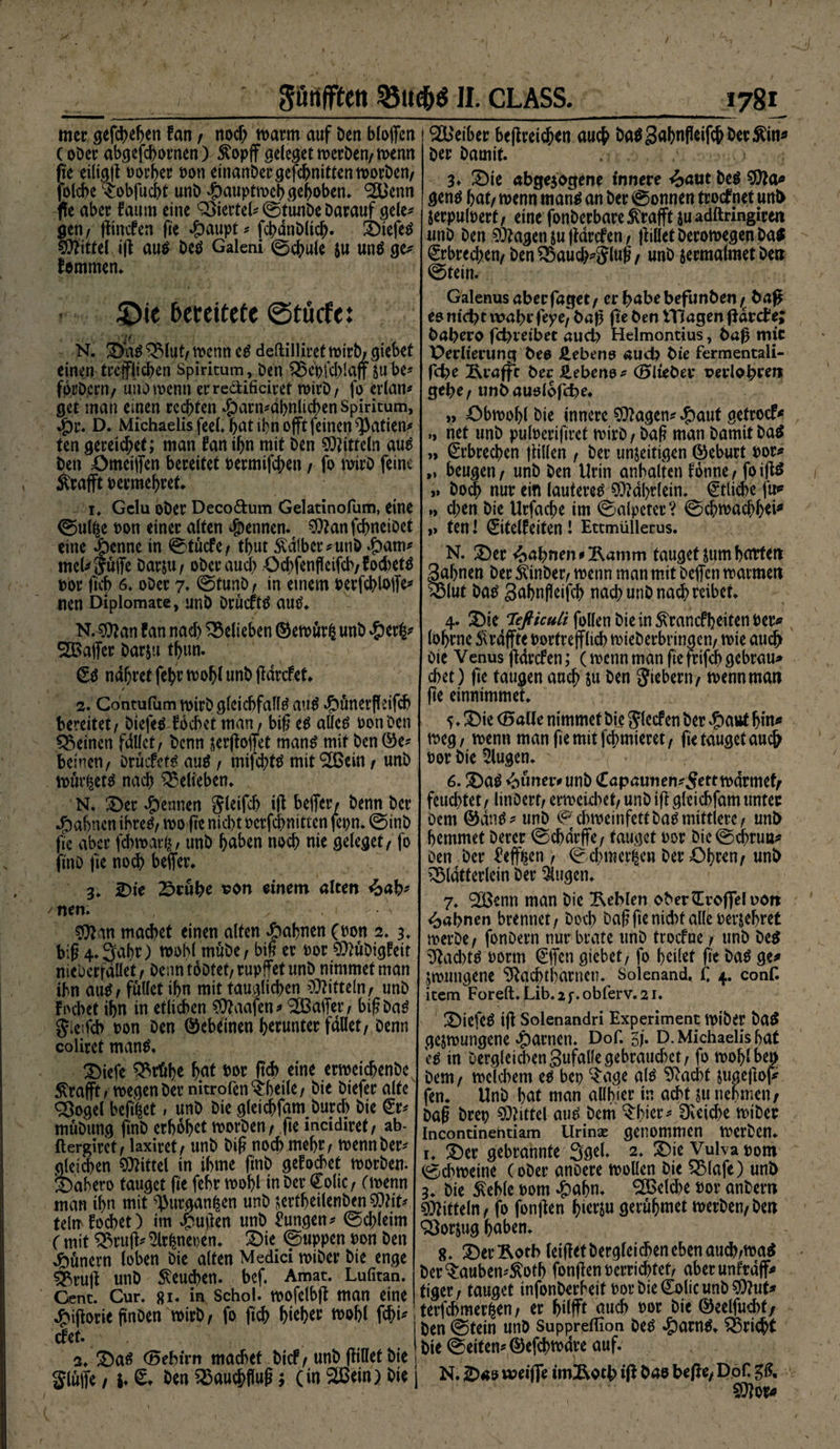 gßttffftn 35ue&amp;$ II. CLASS. mer gefcheljen tan t noch marrn auf Den Hoffen (oDer abgefchornen) &amp;opff geleget roerDen/ menn fie eiltgg oorhw Pon einanDcrgefchnittenmorDen/ folche D>bfucht unb dbauptmchgehoben. <2Benn fle aber taum eine Viertel# ©tunDe Darauf gele¬ gen / gincfen fte #aupt* fcbanbltch. DiefeS Mittel ig aus Des Galeni ©chule ju uns ge* fommen. SDie bereitete ©tücfe: N. DaS 33lut, menn cS deftilliret mtrb/ giebet einen trefflichen Spiritum, Den £5epfd)laff sube* forD.crn/ unomenn erreäificiref mirD/ fo crlan* get man einen rechten #arn*dbnlichenSpiritum, ^)r. D. Michaelis feel. hat ihn offt feinen $atien* ten gereichet; man tan ihn mit Den Mitteln aus Den ömeiffen bereifet Permifd;en / fo mirD feine Strafft Per mehr et. i* Gelu ober Deco&amp;um Gelatinofum, eine ©ulße Pon einer alten Rennen, $?anfcbnetOet eine $enne in ©tücfe / thut halber* unb dparn* mcU Suffe Darsu/ ober auch Odffenfleifcb/focbctS por ftch 6. ober 7* @tunb/ in einem Pevfchloffe* men Diplomate, unb DrüdtS aus. N. SWan fan nach belieben ©emur£ unD #er£* Gaffer Darsu thun. (ES ndhretfehrmohlunbffdrcfet* / 2. Gontulum mirD gleichfalls aus 4bünerfläfcb bereitet/ DiefeS fbchet man f big es alles PonDcn deinen fdllct/ Denn sergoffet manS mit Den ©e* beincti/ Drüifets aus , mifchtS mit ‘SBein / unD mür^ets nach belieben. N. Der Rennen Sleifch ig beffer/ Denn Der Jpabncn ihreS/ mo fte nicht perfchnitten fepn. ©inb fie aber fd)mar^, unD ffa^en noch nie geleget / fo jmö fie noch beffer. 3. Die 25rübe son einem alten £ab* /nen. v '■ ■ . - - • \ SOJan machet einen alten Jahnen (Pon 2. 3. big 4.3>abr) mobl mübe f big er Por C^üDigfeit nieDcrfdüet/ Denn tobtet/rupffet unD nirnmet man ihn auS/ füllet ihn mit tauglichen Mitteln/ unD foebet ihn in etlichen SWaafen* ^Baffer / big Das Sieifch pon Den ©ebeinen herunter fallet/ Denn coliret manS. Diefe ^rühe hat Por geh eine ermeichenDe ^rafft; megenDer nitrofen^beile/ Die Dtefer alte cßogel befiiet, unD Die gleichfam Durch Die (Er* müDung finD erhöhet morDen/ fte incidiret/ ab- (lergiret / laxiret/ unD Dig noch mehr / menn Der* gleichen Mittel in ihme finD gehochet morDen. Dabero tauget fte febr mohl in Der €olicr (menn man ihn mit ^urganßcn unD sertbeilenben SQÜt* teln^ fod>et) im £uffen unD Zungen * ©dffeim ( mit £3rug* 2lr|net>en. Die ©uppen Pon Den dbünern loben Die alten Medici miber Die enge ^ruff unD beuchen, bcf. Amat. Lufitan. Gent. Cur. «i. in Schol. mofelbff man eine ^ifforie gaben mirD/ fo ftch h^h*r mohl fchi* efet. 2. Das G5cbivn machet Die! / unD füllet Die 1 glüffe 1 i* 6* hen SSauchflug 3 (in StBem) Die j J78i SBeiber begreifen auch DaSSahnPetfchDer^in^ Der Damit. 3* 2)ie abgejogene innere £aut Des sStia? gens hat/ menn rnans an Der 0onnen troefnet unb SerpulPert/ eine fonDerbare^rafftsuadftringiren unD Den ^fragen su ftdrefen / füllet DeromegenDa^ (grbreeben/ Den^5auch^Slug/ unD sermalmetben ©tein. Galenus aberfaget/ er habe befunben jr baff ee nicht tt?abrfeye/ bag fte ben Itlagen ff drehe; babero fd>vetbet aud> Helmontius, baff rmc X>erlierung beo Äebeno aud? bie fermentali- febe Äröffc ber llebene * (Slieber uerlobren; gehe, ttnb auolofdhe* „ öbmohl Die innere Stagen* ^)aut getroef^ „ net unD puberiftret mirD / Dag man Damit Das „ Erbrechen füllen f Der unjeitigen ®eburt por^ „ beugen/ unb Den Urin anhalten tonne / foiffS „ Doch nur ein lauteres $?dl)rlein. Etliche fu^ » d;en Die Urfache tm ©alpeter? ©chmachhei* >> ten l Sitelfeiten! Ettmüllerus. N. S)er Jahnen «Ramm tauget Sum hatten Sahnen Der Sdnber/ menn man mit Deffcn matmeit ^3(ut Das Sahnffetfch nad; unD nach reibet. 4. £)te Teßicuti follen Die in Sxrancfhciten Pet^ (ohrne Slrdffte Portreffltch mieDerbrtngcn/ mie auch Die Venus ffdrden; (menn man fte frtfeh gebrau* chet) fte taugen auch su Den Siebern/ menn man ge einmmmet. 5.3)ie (Balle nirnmet Die Siefen Der ^)aut hm* n>cg / menn manfiemitfehmieret/ fie tauget auch por Die klugen. 6. DaS firner* unD Capaunen^Settmdrmef/ feuchtet / linDerf/ ermeid)et/ unD ig gleichfam unter Dem ©ans* unD ©dnpeinfettDaSmittlerc/ unb hemmet Derer ©chdrffe/ tauget Por Die©^rua* Den Der ^eff^en / ©d?mer|en Der Öhren/ unb ^Mdtterlein Der Sugen* 7. ‘SBenn man Die Gebiert ober^voffeluott Jahnen brennet/ Doch Dag fte nid^t alle Pcrsehret merDe/ fonDern nur brate unD troefne / unD Des ^ad>tS Porm €ffcn gtebetr fo heilet fte Das ge* jmnngene ^achtharncn. Solenand. t; 4. conf. item Foreft. fLib.if.obferv. 21. DiefeS ig Solenandri Experiment miDer DaS gesmungene dpatnen. Dof. Zb D. Michaelis hat es in DergleichenSufallc gebrauchet / fo mohl ben Dem / melchem es bep c^age als Sftachf sugegof* fen. UnD hat man aühter in acht su nehmen/ Dag Drep Büttel aus Dem $hter* Reiche miDer Incontinentiam Urinae genommen merDen. r. Der gebrannte 3gel. 2. Die Vulva pom ©d?meine (oDer anoere mollen Die £Mafe) unb 3. Die stehle Pom ^)ahn. Welche Por anDern Mitteln / fo fongen hierju gerühmet merDen/Den ^orsug haben. 8. DerÄorb leiget Dergleichen eben aucb/ma$ Der^auben*^oth fongen Pcrrtchteh aberunfrdff* tiger f tauget infonDerheit Por Die Colic unD $?ut* terfchmer^en/ er hilfft auch Por Die ©eelfuchf, Den ©tein unD Suppreflion Des 45örnS. Ö3richt Die ©eiten* ©efchmdre auf. N. Das wpeiffe tmÄoth iff bao be/ty Dof. ^ SD?or*