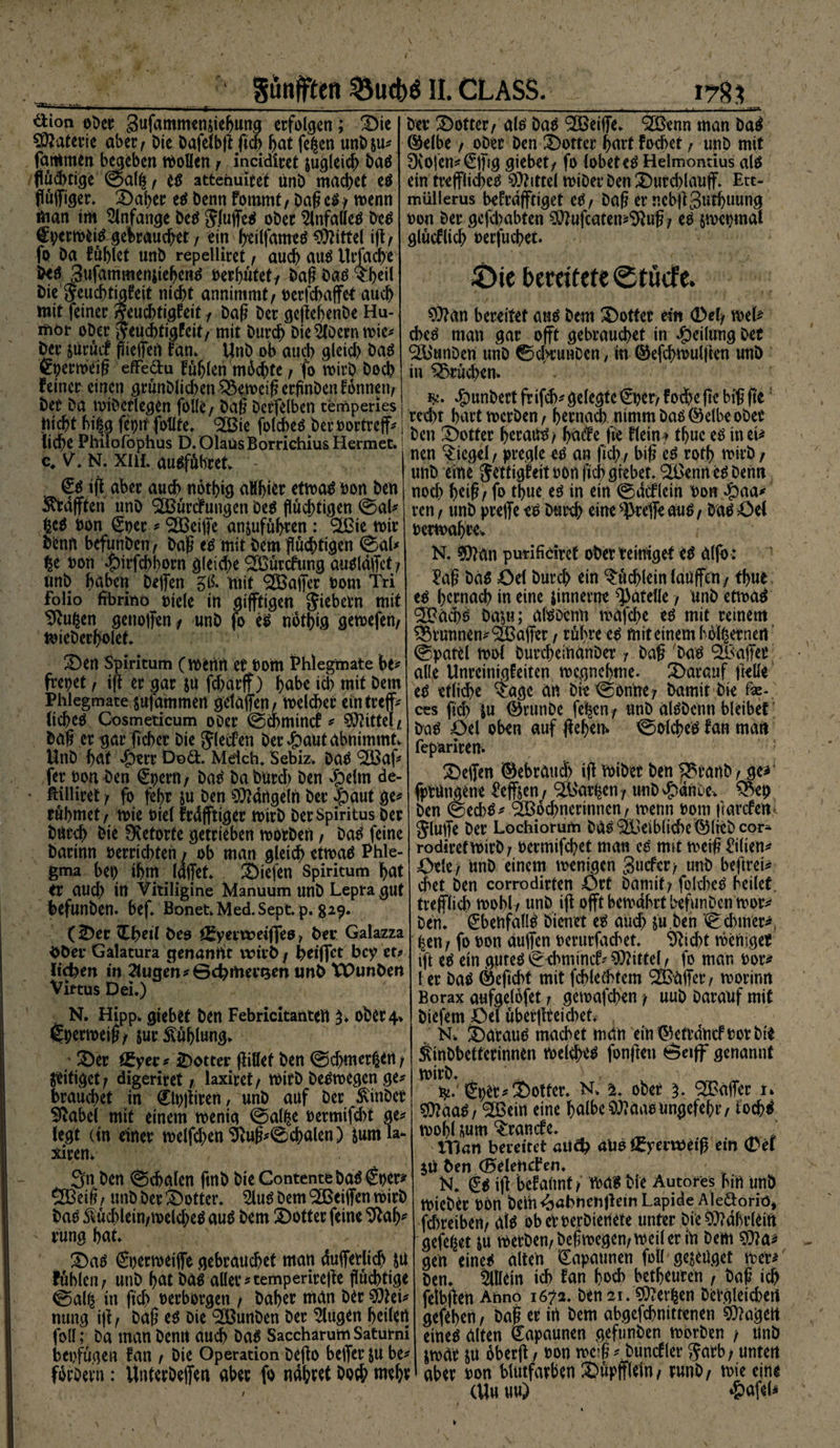 Sünfften ^5ucbö II. CLASS. 178? ’ ~-y*\ ^tion ober gufammengehung erfolgen; £)ie Materie aber/ Die Dafeibg ftcf> hat fe|cn unb&amp;u* farHmen begeben wollen / incidiret jugleicb Das flüdnige ©al|/ es attenuitet ünD machet es flügiger. £>aber es Denn kommt/ Dag es / wenn man im Anfänge Des JlugeS oDer SlnfalleS Des fperwtiS gebrauchet f ein f>eilfamtö Mittel ift/ fo Da füllet unD repdliret, auch aus Utffache b*S SufammenjiehenS oerhütet/ Dag bas Die Feuchtigkeit nicht annimmt / oerfchaffet auch mit feiner Feuchtigkeit 1 Dag Der gegebenDe Hu¬ mor ober Feuchtigkeit/ mit Durch Dienern wie* Der surücf fliegen kan» UnD ob auch gleid) Das Cperwdg efFe&amp;u kühlen machte / fo wirb Doch feiner einen grünDlichen Verneig ergnDen können/ Der Da wiDerlegen folle / Dag Derfelben cemperies nicht bi|g feptf follte. <2Bie folcheSberoortreff* liehe Philofophus D. OlaüsBorrichiusHermec. c# V. N. xui. ausfübret» - €s ig aber auch notbig aHhier etwas oon Den ^rafften unD SEBürdtungen Des flüchtigen ©al* IcS non €per * <2Beige an&amp;uführen : SEßie wir Denn befunben/ Dag es mit Dem flüchtigen ©al* |e oon ^>irfcht>orn gleiche SBürckung ausldffct / unD höben Degen 51?. mit ®ager Dom Tri Folio fibrlttö Diele in giftigen Siebern mit 9vu|en genoffen/ unD fo es nbthig gewefen, wieDerholet. ÜDen Spiritum (Wenn er Dom Phlegmate bt* frepet, ig er gar JU fcharff) höbe id) mit Dem Phlegmate mfammen getafen, welker emtreff* ItcheS Cosmeticum oDer ©cbmtnct * Mittel/ Dag er gar gebet Die Flecken Der dpaut abnimmt» UnD hat «£)err D©&amp;. Mdch. Sebiz. Das ^af* fer Don Den (£pern/ DaS Da Durch Den #dm de- ' ftüliret r fo ghr $u Den Mängeln Der $aut ge* rühmet/ wie Diel krdfftiger wirb Der Spiritus Der Durch Die Svetorte getrieben worben / Das feine Darinn »errichten / ob man gleich etwas Phle¬ gma bet) ihm läget liefen Spiritum hat er aud) in Vitiligine Manuum unD Lepra gut befunDen. bef. Bonet»Med.Sept. p. 329. (£)ec TLfycil Deo öfyertoeiffeo f Der Galazza DDer Galatura ejenantit wirb / ^eiffet bey et* licken in 2tutten *©d)mett$en unD XPunDen Virtus Dei.) N. Hipp» giebet Den Febricitatlten 3» ober 4» gperweig/ sur Fühlung* 3)er iEyer* iDotter giftet Den ©cbmcr|en/ jeitiget / digeriret / laxiret / wirb Deswegen ge* brauchet in (jlpgtren, unD auf Der $inDcr Sftabd mit einem wenig ©al|e oermifebt ge* legt (in einer welfd)en 9iug*©cbalen) jumia- xiren» 3n Den ©cbalen ftnb Die Contente Das £per* QBeig / unD Der feotter. SluS Dem Zeigen wirb Das Mchlem/welcheS aus Dem SDotter feine rung hat £)as Sperweige gebrauchet man dugetlid) SU fühlen/ unD hat Das aller*temperirege flüchtige ©al| in gd) oerborgen / Daher man Der SMei* nung ig/ Dag es Die 9EBunDen Der klugen heilen foll; Da man Denn auch Das Saccharum Satutni bepfügen kan / Die Operation Dego beger ju be* forDevn: UnterDegen aber fo nähret Doch wehr Der £>otter/ als Das SEBetge» 2ßenn man DaS ©elbe / oDer Den Dotter hart kochet / unD mit 0vofen*€gjg giebet/ fo lobet es Helmontius als ein treglid>eS Mittel wiDer Den £>urd)laug. Ett- müllerus bekräftiget eS/ Dag er r.ebggnthuung oon Der gefebabten ^ufeatetp^ug/ es swepmai glücklich rerfuchet 4>ic bemtcteStöctc. 9)?an bereitet ans Dem ^Dotter ein 0ef/ wel* cbcS man gar oft gebrauchet in Teilung Der SBunDen unD ©chrunDen, in ©efchwulgen unD in ^3rüd)en. J^unDert frifd)* gelegte €per/ kod>e gc big ge: red)t hart werben / hernach nimm Dasselbe ober Den Dotter heraus/ ha(ke fie klein » thue eS in ei* nen Siegel / pregle es an fid) / big cS roth wirb / unD eine Jdtigkeit oon gehgrebet Fennes Denn nod) heig/ fo thue es in ein ©äcklcin bon ^)aa* ren / unD prege es Durch eine ^rege auS/ Das 43el oerwahre» N. ^)?an purifidret ober reiniget es alfb : Pag Das öd Durch ein Büchlein lauffctt/ thue es hernach in eine jinnerne ^atelle / unD etwas 2Bäcps Da^u; alSDenn wnfehe es mit reinem Brunnen* S&amp;ager / rühre es mit einem b6l|erncrt ©patel wol DurcheinanDer r Dag Das ®agec alle Unreinigkeiten wegnehme, darauf gelle eS etli^e 4age an Die ©on'ne/ Damit Die fe- ces fid) $u 0runDe fe|en/ unD alSDenn bleibet Das Oel oben auf gehem ©olches kan man fepariren. 2)egen ©ebraud) ig WiDer Den ^>ranD / ge* fprungene Pegsen / ^&amp;ar|en unD v^dnDe» ^ep Den ©ecbS* (2Bod)nerinncn r wenn 00m garcfenl Jluge Der Lochiorum DasSEGeiblichc ^lieDcor- rodiretwirD/ oermifd/et man es mit weig Eilten* Öde/ UnD einem wenigen Sucfer/ unD beftrei* chet Den corrodirten ört Damit/ fokbeS heilet, trefflich wohl / unD ig offt bewahrt befunDen wor* Den» Ebenfalls Dienet es auch su.Den ©cbmer*. |en/ fo oon äugen oerurfad^et ‘D'Dtcht weniger ift es ein gutes ©cbnünck* Mittel, fo man oor* l er Das ©eftebt mit fcblechtem ®äger/ worinn Borax aufgelofet / gewafeben / uuD Darauf mit Diefem Öel übergteicbet. N. daraus machet man ein ©etrdnef oor Dir ÄinDbetterinnen Welches fongen ©eiff genannt Wirb» L ty. €pd:*2)otter. N» z. ober ‘SGäger u ?0?aaS/ ^Bcirt eine halbc$Raasungefehr/ tochS wohl mm Branche. ' man bereitet alio f£yem)eiß ein 0ei jii Den (Belencken. N. ^s ig bekannt/ was Die Autores hin unD WieDer oön Deih^abnengeinLapide Aledoriö* fd)reiben/ als obetoerDienete unter Die 5D?dr>tTeitt gefeilt m werben/Degwcgen/weil er in Dem gen eines alten Kapaunen foll genüget wer* Den. Sillein ich kan hoch bedeuten , Dag ich fetbgen Ahno 1672. Den 21. Serien Dergieichert gefehen/ Dag er irt Dem abgefchnittenen lagert eines alten Kapaunen geftmDen worben / UnD jwär m oberg / oon wc:g * Dunckler Jarb; unten aber oon blutfarben ^üpffldn/ runD/ wie eine (Uu uu) *&amp;afeU