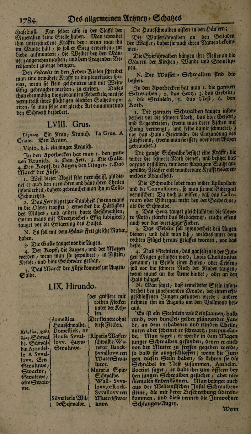 äafelnuft $an felbet alfo in Der klaffe' Der Mineralien feine ©teile haben. Man fchreibet ibm unterfcbieDene ^raffte bep: wenn man ibn im MunDe halt / jo foll er ©leg erwerben/ zur ^iebe aufmuntern; Die <2Beiber bep Den Man* nern angenehm machen, unD Dem ^ragenDen £5e* reDfamfeit zuwege bringen, 3)en Vtficulis in Den Seher* fielen fchreibet man eine bewahrte tofft zu Die pleuritides fpu- rias, wenn fie flein gefd>nitten unDmit 2öein* €jfig gebrauchet werDen , zu curiren. 2>iefeS tbun ebenmdjfig Die gebrannten geDerfiele/ weil fie permitteljl ihres flüchtigen olichten ©alfeeS ope- rircn, fo man felbe auf gleite 2trt einnimmt unD Den ©chweig beforDert. LVIIL Grus. Te^os. €in $van / Kranich» La Grue. A Grane. i£en ftrane» Vipio, D, i* ein junger $ranid>. Hn Den 2lpotl>ed*en hat man i^-Deirgam sen Kranich* ^ S*n* ,3* 4, iben Äbpff Die 2lugen* Den Wagen. i-Vae Wäret Der Suffe* i. <£>eil Diefer 3*oget febr nermchtiM^Die* net er auch Den nermcbtenunDhautichten ?he,J.en infonDerheit; Dahero gebrauchet man ihn in &amp;olic* ©cbmer^en» 2* £>as Sttt Dienet tut Taubheit (»wnman* in Die Obren tropffct) erweichet DierYat*)8*ei* Des Mildes, unD anbete farte ©efhwulfien/ (wenn manS mit Meerzwiebel* ©ns lubigiret) tauget Por Die gtflarrung &amp;es #alfeS. N. £s foll mit Dem-©dn^ Jett gleiche ^atut. ^a^iie ©alle tauget m Die Slugen. At £>er Stopf/ Die 2lugen, unD Der Wagen werben / wenn man fie jerpulpert / in aificui/ $rebfe / nnD b6fe ©efchwdre getban. £>aS Wäret Der Suffe fommetZürSlugen* ©aibe. LIX* Hirundo. XthiVau, *«*jf.©d>wal be. ©d>wal* bin Arondel¬ le A Svval- lovv. (Sen 0waluwe f ©waeloe/ > ©walewe/ ofte ©wale me. fDer gtoffere mit | rothen Jlecfen I unter Der $eb* { len. ___ |2)erfleinereohne #auSfcbwalbe» [ Diefejletfen» Domeftick, or fdomeftica Houfe Svval- lovv. <^uyo* ©waluwe. Silvefleris ^GBil*> i De©chmalbe, [ RipamSOßaffet* fchwalbe-Wa^ teror Banck- Svvallow.eert t£>ater©tra* Utwe. < Muraria ©pir* ©chwalbe. Wall- Svva- lovv,otRock- Svvallovv een tTiuer*©wa* luwe. 2)ie #ausfchwalben niflen in Den #dujern; £>ie ^Sßajferfchwalben an Den ©ejtaDeft Der ^ajfer/ Daher fie auch ihren tarnen befom* men. Die ©pirfchwalben hangen ihre Hefter an Die Mauren Der Kirchen / ^dnDe unö ©teinflip^ pen> N, Die tOafter * ©chr^alben (mb Die bejlen. ^ , - 3n Den 2lpothed*en hat man i. Die ganzen ©chmalben / 2v Da» <ber^/ 3. Dae (Beblüt^ 4. Die ©teintein, bao VTeß, <»• Den Äoth* t. Die ganzen ©dbwalben taugen infon^ Derheit oor Die fd;were i)vot^, Daä b6je ©ejicht/ unD 5l; gentriefen/ (wenn man Derer 2i|chen mit ^)onig Permengt, unD felbe Damit fchmietet/) por Da^ $al$*©efd>wdt/ Die €ntjünOung Deö gdpffleinö/ (wenn man fie iffet y ooer Derer Sichert gebrauchet») Die gan&amp;e ©^walbe befi^et eine Ärafft, Die wiDer Die fchwere ^oth Dienet/ unD beft^et 0a$' Darauf DeftiUirte/ mit Derer flüchtigem ©alfce an^ gefüllte/Söajfer eine wunDerbare Srafft wiDer er^ melDete ^rancfhrit» Die ©chwalbe lobet man wiDer .Epilepliain unD Die Convulfiones, fo man fte mit ^Mbcrgail permifchet: Da Doch Zti wijfen/ Dag Da^ Cafto- reum oDer 55ibergail mehr bep Der©acheti>ue/ al^ Die ©chwalbe.“ 2. Da^ tauget gleichfalls Por Die fchwe* re $oth; jtdrcfei Das ©eDdchtnig/ etliche ejfens auch Por Dao PiertdgigeiJieber» 3»- Das ©eblüc foll injonOerbeit Den klugen Dienen / unD halt man Dig / welches unter Dem rechten Slügel heraus gelajfen woroeri, por Das .belle. . 4. DaS ©teinlein/Das gar feiten in Der 3un* gen Magen gefunDen wirD / Lapis Chelidonius genannt; in ©rdffe einet Jinfen; oDer Crbfen; foll Por Die fchwere 91otb Der 5(inDer taugen; wenn manS au Die §lrme binDet / oDer an Den #ais hanget N» Man faget/ Dag ermelDeter ©tein infon* Derheit bet) junehmenDenMonDe/ bep einem erfl* gefchloffencn Sungen gefunDen werDe; anDere nehmen ihn im Sluguflo um Den 2MmonD her^ aus» ‘*£0 ift ein ©teinlelntüte£einfaamen/ halb vunb / Pon DundPeb gelbev gldrusenbei: $ax* be, an Dem erhabenen unD tttnben Zbtilet unten abet*fd?tmet er fchwar^/ purpur*far* be. tTJan faget / er werbe in Dem IHagett junger ©ebwalben gefunDen; Denen er auch uonber tHutter ju freflen gegeben werbe; fo halb fie auogefchloffe« i wenn Die 3un* gen Diefen ©cein haben; fo fehren fte Die ©chndbel im VXtifc ^ufammen* Anshelm. Boetius faget / er habe ihn jum offtern bey Den jungen ©chwalben gefuchet f aber nie* triemalen ftnben tonnen. tTJan bringet auch auo Der tTJelitenftfchen 3nful ©chwalben* fieine; Die mit Derer Defcbreibung überein* tommen, unD Diefe nennen Die 3'nnwobner ©chlangen*?lugen.