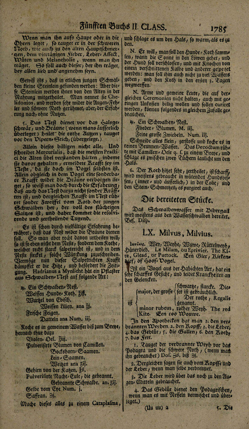 / * Sßnjften &amp;ud)$ n. CLASS. tV>emt mdu tbn dufs 4dupt ober ih bie (fcbem leget f fo tauget ec m ber fcbvPereh tTocb/ wie auch ju Öen alten ^auptftbmer* 'Sert, bem Piectdgigen lieber, Heber* Affe&amp;, ^Puten unb Melancholie » wenn man ibn traget* 00 fotl aüä? btefer/ bet* ibn traget, bey alten lieb unb angenehm feyn» ©eivif ift$/ baf in erheben juhgen ©djwdl* ben fleine ©teinlcingefunbenwerben: 5lberbie* fe ©teinlein werben ihnen von ben Eilten in ber Nahrung mitgetbeilet 9ftan nennet fte Che- lidonios, unb werben fchr n>iöer Die klugen* Jeh* (er unb fchwere Sftoth geritymet/aber/Der <£cfah* . rung nach/ ohne $?ufcen. wnb fefftage e$ um ben $altf/ fo warm/d($ t$\ü N. £r n>i(f jf man foll ben #unbe * 5Cotf> famm* len / mann Die ©onne in ben Bornen geber/ unb ber #unb |o(( verfehloffen/ unb mit Knochen vott einem verfchnittenen Kalbe unb änDerer gefpeifet werben: man foll ihm auch nicht su viel'äbafferö geben/ unb ben Koth in ben erften 3♦ lagert wegwerffen. N. Slrme unb gemeine tote/ bie auf bet* gleichen Ceremonien nicht halten/ auch mit ge* ringen Untoften billig wollen unb feilen curiret werben/ tonnen folgenöetf in gleichem gufalle ge* brauchen» <). 2)as ZTefl bienet por basp ^alsge* febwar / unb Srdüne (wenn rrtano duffer lieb öberleget) b^ilrt' bie cot^e 2lugen / tauget por ben X>ipern*0ticb/(übergelegc>) 2üietn biefeo billigen nicht allet Unb febreibet Mercuriaüs» baft bie meinen Praäi- ci bie illren übel peeftanben batten , inbeme fte bapor gebalten ; ermelbete Krafft fey .im tiefteba (fe bod> uh Pogel felbften ift» Allein obgleich in bem Pogd eine fonberba* re j&amp;rafft wiber bie .Srdune oerborgeh lle* get / fo Weif man boeb bureb bieigrfabcung/ baft auch bao tieft bar$u nicht fonberBtdff* ten ift/ unb bergleicben Krafft im tieft ruh* ret fonber 5weiffel Pom Äotb-ber jungen ©cbwalben ber / ber uoll öeo fluchtigen ©alseo tft / unb babec kommet bie refolvt renbe unb jertbeilenbe Cugenb» €$ ift fchon burd) vielfältige Erfahrung he* mdhret/ baf? Da$ SReft wiber bie braune bienen foll» @0 man aber recht bavon urtheilen will/ fo ift fo eben nicht bem SRefte / fonbern bem Kotbe / welcher recht ftark fafoetericht ift/ unb in Dem Sftefte fteefet, folche Sßutkung imufchreibem Vermöge nutt biefer ©alpetrichten Krafft bampffet er Die #ifce, unb beforbert bie Seiti* gttng* Hadrianus a Mynficht hdt ein pftafter aus ©cbwalben* tieft auf folgenbe 2(rt i \ ' _ * ^ _ f' \ ' ■ ■ ä 0rt ©chmalbeft*^eft. ®elften ^unbe^^oth» lif» ^ßur^el von @bifd)» ' Reiften Lilien» ana l\> Srtfche Seigert» Datteln ana Num* iij* ^od>e eö in gemeinem ^ßafter big jum^Sreht/ hernach thue ba&amp;u Violen* Oel» |iij» $ulverifivte Blumen Dort ^amittetlv • ' $5ocf$hMm0aamem 4?ein^ @aamen* ^Bei^ert ana gij» ©ehirn von ber ^a^en» p* Pulverifirte ^acht^€ule/ bie gebrantlt ©ebtannte@chmalbe* an»5ij. ©elbe vom €pe Num* j»  ©affrati* BU 5^ache biefer alle^ su einem Cataplafma, €in ©dhwalben*9>eft» ^lieber? ^Slumem M. iif Jeine groffe Zwiebeln» Num. iij. ©dmeibe aüeö tlein, serftoffc unb foche i$ irt reinen Q5runnen^affer» £>av Decodum rdh* re mit Familien ^Oele q. C ju einem 2>repe/ unb f^lage e^ pvifchen mv Suchern laulichtum ben $al&amp; ,6* ^er Äotbh^et fehr, jerfheilet, ift fcharff# wirb meiftentl gebraucht in wutenberi Jpurtbm* fen; (innere unb dufferlich/) in bereit/ anb ben ©teim ©chmer^ert/ eU purgiret auch» * Sie bereiteten ©tiicfe. / / S)ag ©cbwalbenwafler mit Sibergail wirb meiftentf aU^ bert ^afferfthwalben bereitet» ^5ef» Difp* ^ 1 LX. Milvas, Milvius. Uri»!. 20et)f)«, ^ßuroc, 3(ütfi(iDet)fi» ^)ünerbieb» Le Milam, öu Eprivier. The KU te, Glead, ör Puttock* ^ert ®ier, Ritten* tef/ Pf <^>oof* t>ogd» |3ft ein ^ogel auö ber Habichten 5lrf/ hafeitt fehr fcharffeö ©efid)t/ Unb ieibef Krankheiten ati ben ©elenken» . ffchwar^e/ ftarefe» Sie* fmajor, Der groffe {fer ift gebräuchlich. ^1 I £>er roth«/ Regal« ift { t [genannt | minor irubeus, rotber 9©eph- The red fKite. ißert roo tvouwr» 3h beit 2lbotbecfeh bat mdrt t. beh Per* branntentPcybrn, 2* ben Bopff/ ölt Sie ber/ 4»bao (Öeblöt/ y» bie fallen/ 6. ben Äotty 7. bao ^ett. i» Sauget ber Perbrahhte tt>eyb vor bd$ ^obagra unb Die fd;were. ^oth / (wemtmart ihn gebrauchet) Dot Bit bif 9h ü« dergleichen fagen fte auch vom Äopffe Unb ber Heber / wenn man felbe verbrennet Sie Heber wirb über Da$ noch Su ben$(u* gern Mitteln gebrauchet 4. Sa^ (Beblut Dienet beh ^obagrifcheri/ wenn man e$ mit Ueffeln vermifd;et unb über* leget) (Uu uu) %