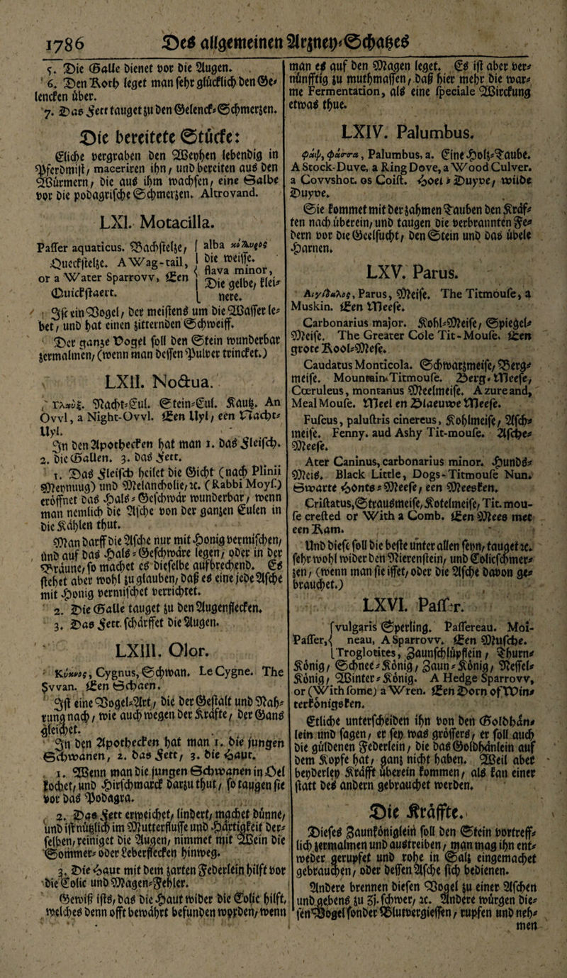 3)ie ©alle Dienet »or Die klugen* ; 6, X)en^otl> leget man fehr glfrcf lieh Den ©e* lenefen über* 7. 2>ao ^ett tauget&amp;uDen©elend* ©chmerjen, ©te bereitete ©töcfe: bliebe »ergraben Den (2Bet)l)<n lebenDig in man e* auf Den Magen leget €s i|t aber »er* nünffttg &amp;u muthmajfen/.Dafi hier mebr Die t»ar* me Fermentation, als eine fpeciale ^ßirefung etwas thue. LXIV. Palumbus. <P*tp9 <p<xrra, Palumbus, a. 0ne ^ol^aube* ^ferDmijt/ maeeriren i^n / unD bereiten aus Den AStock-Duve, aRingDove,aWoodCulver, Türmern; Die aus if)m wachfcn/ eine 0albe a Covvshot. os Coift. ^0ti*jDuyver wniöe »or Die poDagrifche©chmevsen, Altrovand LX1. Motacilla. Paffer aquaticus. &amp;ad> jlelje/ I a^a xt^vi6^ ÖUCrflWiC • AWag-tail, 1 or a Water Sparrovv, £en ) m g£lbC/ f(ci, d^uicfffaei't. ^ nere» 3l<ein^ßogcl/Der meijlenS um Die SlöajTer (e* Muskin. t£entTJeefe iDuyue, ©ie lommet mit Der sahnten tauben Den &amp;rdf* ten nach uberein/ unD taugen Die »erbrannten §e* Dern »or Die©celfucht/ Den©tein unD Das ubele tarnen» LXV. Parus* * ; ' Atyft*hoi, Parus, Meife, The Titmoufe, a bet f unD f>at einen sitternDen ©chweiff, Carbonarius major. ^ohbMeife/ ©piegeh a>« *«r *>•*« toÄÄ“1 Ä--Äater Cole Tit-Moufe' .*** zermalmen/ (wenn man Dcffen Nulter tnncret) LXlI. Noäua. /* 9ta<frt*@ul* ©tein*£ul, &amp;au|, An Ovvl, a Night-Ovvl. ££en Uyl/ een XTacbt* l\yl 3n Dcn2lpotbecFen bat man 1, Das ileifdb, Meefe, grote Rool*Mefe* Caudatus Monticola. ©chwarjmeife/ £5erg* meife. Moun«iin*Titmoufe. 2}erg* tTleefc, Cceruleus, montanus Meelmeife, Azureand, MealMoufe. tTJeel en ZMaeuwe tTleefe. Fufcus, paluftris cinereus , 5\0^lmeife/ Slfch* meife, Fenny. aud Ashy Tit-moufe. 2lfd?e* 2. Die ©allen, 3. DaS ^ett» Ater Caninus, carbonarius minor* $unDS* t, £>aS ^leifd) bcilct Die ©i# (na$ Plinii Black Little, Dogs^ Titmoufe Nun* Mepnuug) unD Melancholie/:c. ( Rabbi Moyf) 0vuarte <bonto?Meefe/ een MeeoCen. eröffnet Criftatus,©trauSmeife,^ote(meife/ Tit. mou- man ncmltcb Die 2lfd>e »on Der gan&amp;en eulen in fe crefted or with a Comb# met Die Äablen tbnt, ; eenÄam. Man UnD ktefe f°u unter düen fe»rt/ tauget te* önD auf Das n ^ fehr wohl wiDer Den ffiierenflein/ unDCEolicfchmer* S«tUrb«ToÄu.3llben!DW /«eine jeDe*2lff e | |»> <**» mfln oöcc We W* öaBon * mit ^)onig »ermifchct »errichtet 2. 2)te ©alle tauget ju Den 5lugenflecfen* 3, £)ao ^ett. fd)drffet Die klugen. LX1II. Olor. brauchet,) LXVI. Patf:r. fvulgaris ©perling, Paffereau. Moi- Pafler,<( neau, A Sparrovv, iZtn Mufcbe. [Troglotites, gaunfchlöpffein / ^burn^ . T ^fvffnp Th^ ä6«U0/ <5d>m*$on\Q, gaun^Äonig/ ^effeU Kt,*«;, Cygnus,@cbtt)an. LeCygne. The I Sjnig/ ^ßinter^bnig. A Hedge Sparrovv, $vvan. xen toepnen. I or(Withfome; a Wren. j£ett2>ornof'VOin, 3(1 eineQöögeU^rf, Öie betöcfinlt unb31a^ terfönigeren. tun« nacb, t»ie au* roegen Der Äräfte, Der ©an« gtlld,{ „ntetfcbeiDen if»n Don Den (SoIDb^n, K. ; leinunDfagen/ er fe» t»aS grofferS/ erfollaud^ 3« 2lpothecPen bat man 1, Die jungen gutDenen 5?cöcrfein / Die Das©o(Dhdnlein auf Schwanen, 2, Da^ ^ett, 3, Die <baut. bcm bdt/ ganj nicht haben, <2Bei( abe» 1, «iJBenn man Die jungen 0d)waneninöel bepDerle» ^rafft uberein fommen / als fan einer fochet/ unD #irfcbmartf Darjutbut/ fo taggen fie matt Des anDern gebrauchet merDen* »or Das ^oDagra, 2, Sftt erreichet/ linDert/ machet Dimne/ ©ie Äräffte. unDi(1 nu»im©JutterfiuffeunD^artmfeif Der/ ^ gaunfbniflleiri fcU Den ©fein muff* tl” «.v/pÖ,C I licbjecmalmen unD au«treiben, man mag if>n ent« ©ommer-ooer^eberffetfen hmtoeg. r»eDer gerupfet unD rohe in ©als eingemachet ß, 2>ie<baut mit Dem jarten SJeDerlein hüft bor gebrauten/ oDer Deffen^lfche ffch beDienen. Die^olic unDMagen^ehler, t^nDere brennen Diefen Sßogel S« einer Slfchen ©etoih ijtS/ Das Die #aut miDer Die Colic hilft unD ge.benS su %)• fchmer/ k, SlnDere mörgen Die^ mlcheSDennojTtbemdhrt befunden twDen/tt>enn ‘jen^ogelfonDer^lutPergieffen/ rupfen unDneh^