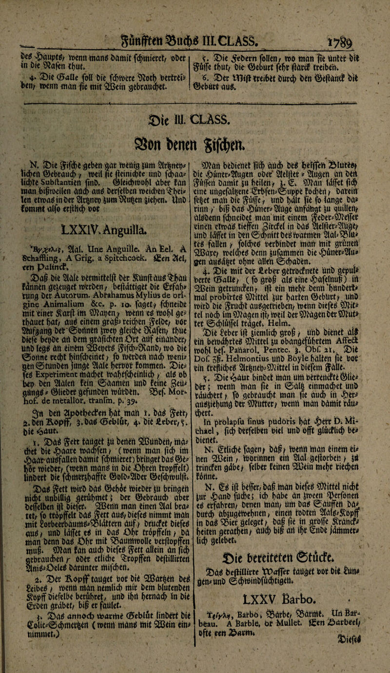 ftünffte« III. CL ASS. -Ipduptg/ wenn mang damit f#miecet/ ober m die Sftafen tfyut* . 4* Sie (5aüe fall tue. fdyWere 9totb bertref* ben/ wenn man fie mit £Bem gebraucht. 'S* Sie Sebent fallen/ wo man fie Unter DW SW* tbut, die Geburt feljc ffdrcf treiberW 6* Ser tTKf* treibe Dur# Den Öefidntf dit ©ebürtaug. ».„v.^,... .y , —.—J — ■■•- ■• -«■-•■- -- &amp;k iU- CLASS. SSon benot $if#ot N. Sie gifdbe geben gar wenig jüm Slr'lttet)* ti^en ©ebrau# / weil fie Jteini#te unb f#aa* ltdf>te Subftantien find. ©lei#wol)l aber fan man bigweilen au# aug becfelben meidren ^hei* len etwag in der %|nen iumtftu|en liebem und lammt alfo ecjtK# ooc LXXlV. Anguilla. SJdL llnje Anguille. Äri Eel. Ä Sthaffling, A Grig, a Spitchcöek. i£en %el, een Palincf» Sag Die Sldle Detmitfelfi Der ftunffaug$:bäti fänrten genüget werden, beff dttiget, Die €cfa(>* Pung Dec Äutötum. ÄbCähamüs Myliüs de ori- gine Animalium &amp;c. p. iq. faget / f#rteiD,e mit einer &amp;arff int Sfftapen, Wenn eg Wohl ge* tbäuetbat, mW einem grdt* rei#en Selbe/ döc Stofgang Der T onnen |wet> glei#e Üvafen/ tbue biefc bet)De an Dem grafiebfen Ort auf einander/ und (egg dn einem SSeOerg Sifcb*9vanD/ wo Die @onne ce#t binfdjeinet / fo werden nach weni* gen Stunden Junge Slale berooc fommen. Sie* feg Experiment md#ei wabtf#einli# / aig ab bet) Den Sldlert fein Adamen und feine geti* gangg * © lieber gefunden Wurden. 93ef. Mot> hof. de tnfetaÜÖf» ttatifm. p. S9* 3rt Den 2lpbtibecien bdt man i. bdö S*tt/ ä»Den &amp;dp jf, s.dag (Beblut, 4. Die Heber,*;. Die^dut» - s t. Sag &amp;tt tauget s« Denen Söanben, ma* cbet Die #aare waebfen/ (wenn man fi# im $aar- dugfaüen Damit febmieren btinget Dao ©e^ boc WieDec/ (wenn mdnO in Die Öbeen tcopjfelt) iinbect Dte f^meesboflfte ©olb^SlDec ©efd)wul|k Sa$ Sett Witb DdO ©ebdc WieDec to bringen nidbt unbillig gecubmet j Dec ©ebeaueb abec Deifelben tjVbiefer <2ßenn man einen Slal bca* tetr fo tcopffelt DdO Sett duO/ Diefeö nimmt man mit Socbeecbdumo*®ldttecn düf/ Dcucfet DiefeO auö / unb laffet in Da$ Obe tropffein / _Dd man Denn DaO Öbf ntit ^düfflWöHe.Decftopffen muf» 5^art fan aücb biefeS Sett allein dn fi'cb gebcaucben r äDec etlitbe ^copjfen Dejtillicten 5lniO*Öele^ DdcUntec mifeben* •x. Sec &amp;opff tauget bot Die ®dc|en bed £eibeo / wenn man nemlicb mic Dem blutenDen S^opff Diefelbe becöbcet> unD ibrt beendeb In Die ßcoen grabet/ bif? ec faulet* y. Sao amtoef) waeme (Scblut Iinbect Die €oiic*0cbmec|ert (wenn manö mit Sßein ein^ nimmet») * 9??an beDicnet ficb dud) Deö ^efffeVr Sluree/ Die ^junec^Slugen oDec Sleljtec * Slugen an Den Suifen Damit ju heilen / 9^an Idffet ft# eine ungefdl^ene uppe fo#en / Daceirt fe|et man Die Suffe / unD halt fie fo lange Da* cinn f big bao ^)unec*Stoge dnfdngt \u quilleU/ dlobenn f#neiDet man mit einem SeDec^effeC einen ctmdS tieffen giccfel in DdO 5le(ffec*Singe/ unD (affet tn Den@d)mttDerwacmen Sldb^Mu* teo fallen / fo(#eO oecblnbet man mit grünen ^dpc/ wel#e$ Denn sufamrnen Die ^unec*2lu^ gen du$d|et ebne allen ©cbaDen* 4. Sie mit Dec Heber getcocf nete unD gepuU beete <5alie/ (fo geof? alo eine ^afelnul) irt ^Bein geteuuefen, ift ein mebt Denn 'bunDect* mal pröbirte# Mittel jue butten ©ebnet/. unD wirb Dte S^u#t du^getcieben/ Wenn diefeo ,9Äit> tel nöcb im ^fragen iff/weil Dec ^dgen Dec ^Ut^ tec ©#ldffel traget* Helm. Sie f!ebec iff stemli# grog / unb bienet dlfr ein bewdbrteg Mittel $u obangefdbetem AtFe« wobl bef. Panarol. Eencfec, 3. ObH Sil Dofc 5g. Helmontius unD Böyle halten fie bOC ein teegiebe^ Slr|nefcSOiitfel in Dtefem Salle. S* Sie^äiit bindet märt um bectencfteÖlie* Dec ; wenn man ffe in @dl| einma#et und bdü#ect / fo gebraucht man ffe au# in £er* auo^ebung Der butter/ wenn man Damit tdu* #ect* in pröiapFu finus püdöHs bdt vJP)erc Di Mi- ichael, fi# becfelben Diel unb offt gldcflt# bo Dienet Ni Stli#e fagen/ Ddg/ Wenn rndn einem tu nen 9Ö3ein , Wocinnen eirt Slal gefforben / jö teinefen gdbe/ felbec feinen ^Bein mebt fie#en fbnne* N. iff beffec/ bdt Wdn Diefe^ Mittel ni#t luc ^)and fu#e; i# bdbe dn ^ween ^erfönert eO erfahren/ Denen man/ tim Da$ ^duffen Da* Duc# dbjugtWebnen> einett tobten Sldl^ftopff in Dag ^3iec geleget/ Dag ge in aCoffe .Strdncfr beiten gecatben/ du# big drt ibt ^nOe )dmmec^ ii# gclebet* Die bercilcfen ^töcfc. Sag 6e0iUtcte tDaffer tauget Doi Dii Jtirt^ gen* unb @#winDfü#tigen» LXXV Bärbo. T|/^9 Barbö» ^Sdcbt, Cödtmti . Uri Bär¬ beau. A Bairbld, bf Müllet. jf^en Oarbed/ ofte een ..
