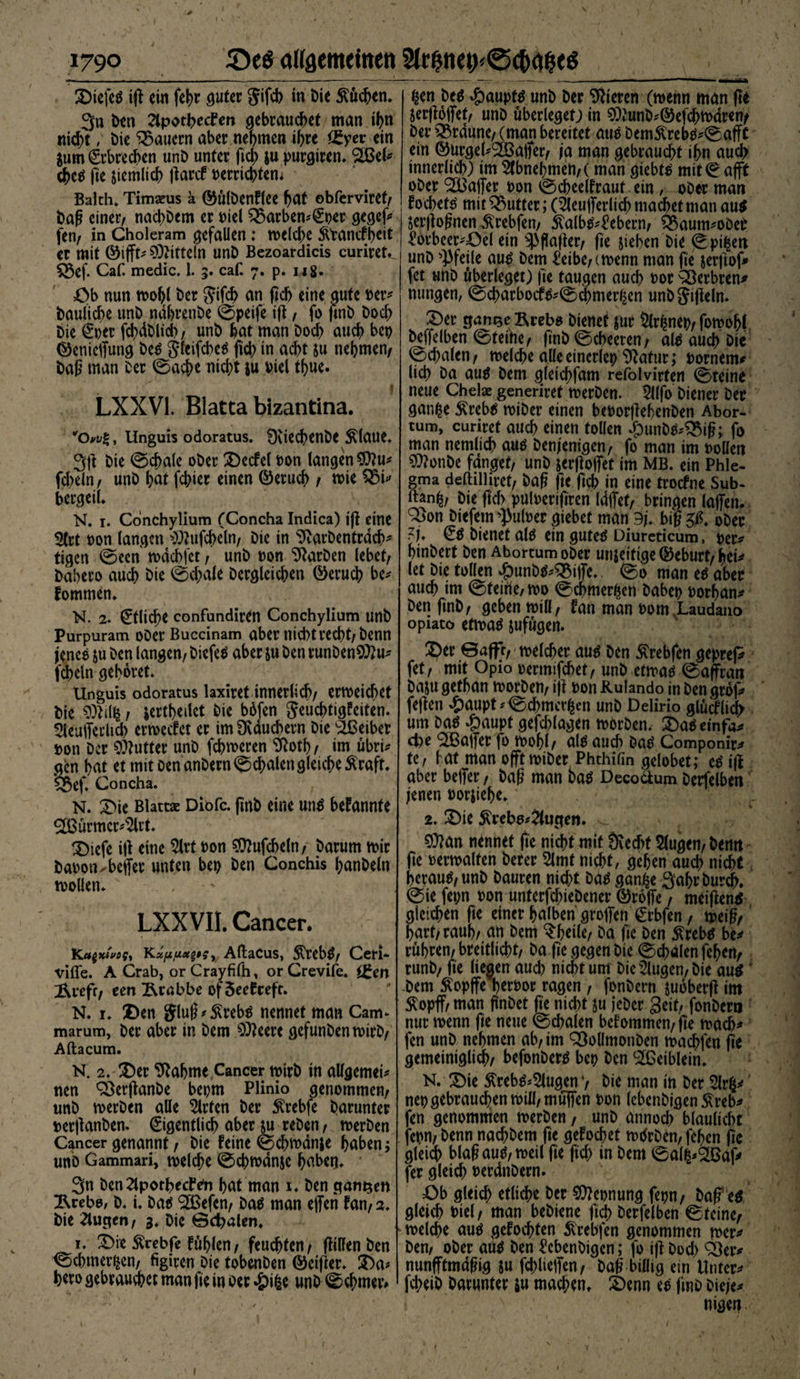 * , ' „ ' f I ' ■1 :> ' ■ ' ' ■ ' r ' A V ) * • I \ - ' ‘ . - I 1790 ©eö allgemeinen 2Ir|net>@d>a&amp;e$ 2)iefeS iß ern fehr guter Jifcb in Die Küchen. 3n Den 2tpotl>etfm gebrauchet man ihn nicht, bie dauern aber nehmen ihre <£yer ein Sum Erbrechen unD unter fiel) &amp;u purgiren. SCGel* cheS fie ziemlich llarcf oerrichtem Balth» Timseus ä ©ülDenflee hat obferviret, baß einer, nad>Dem er Diel SSarbemEoer gegef* fen, in Choleram gefallen: welche ftranefbeit er mit ©ifft* Mitteln unD Bezoardicis curiret^ £5cf. Caf. medic. 1. 3. caf. 7. p. 148. Ob nun wohl ber Jifch an (ich eine gute Der* bauliche unb ndhrenbe ©peife tß, fo finb Doch Die Euer fd>dt>lid>, unD hat man Doch auch bet) ©enieffung Des jlcifcbeS fich in acht su nehmen, baß man Der ©acf>e nicht $u viel tf)ue. LXXV1. Blatta bizantina. '• V • y „ r ( wow%, Unguis odoratus. SXiechenDc Älaue. 3ß Die ©d>ale ober 2)ecfel Don langen $?u* fcheln, unD hat febier einen ©eruch , wie QM* bergeil. N. 1. Conchylium (Concha Indica) tß eine 5trt Don langen $?ufd>eln, Die in ^varbentrdcb* tigen ©een wdebfet, unD Don Farben lebet, babero auch Die ©chale Dergleichen ©eruch be* fommen. N. 2. €tlid;e confundiren Conchylium unD Purpuram ober Buccinam aber nicht recht, Denn jenes &amp;u Den langen, DiefeS aber ju Den runDen$ttu* fcheln gehöret* Unguis odoratus laxiret innerlich, erweichet bie , jerthedet Die bbfen Jeuchtigfeiten. 5leufferlich erweefet er im Üvduchern Die Leiber »on Der Butter unD fchweren ^oth, im übri* aen hat et mit oenanDern©d>alen gleiche Äraft. Q$ef. Concha. N. £üe Blattae Diofc. finb eine uns bekannte ®ürmcr*%t. £)iefe iß eine $lrt Don SOhtfcheln, Darum wir baoon-beifer unten bet) Den Conchis hanDeln wollen. LXXVII. Cancer. Ka$xtvos> Kxfxuecot$y Aftacus, $rebS, Ceri- vifle. A Crab, or Crayfifh, orCrevife. igen Ärefr, een Ärnbbe of3ee£ceft. N. i. 2)en gluß*S(rebs nennet man Cam* marum, Der aber in Dem $?eerc gefunDenwirD, Aftacum. N. 2. £)er bahnte Cancer wirb in allgemein nen Söerßanbe bet)tn Plinio genommen, unD werben alle Wirten Der $rebfe Darunter Derßanben. Eigentlich aber ju reDen, werben Cancer genannt, Die feine ©chwdnje haben; unD Gammari, welche ©chwdnjc haben. 3n Den^lpothecfe'n hat man 1. Den ganzen Ärebo/ D. i. Das Sßefcn, Das man effen fan, 2. bie klugen, 3. Die ©djalen. 1. £>ie Ärebfe fühlen, feuchten, ßillenben ©chmerijcn, figiren Die tobenDen ©eißer. £>a* btro gebrauchet man fie in Der #ifce unD ©chmev» -—77- ,-- - ■ ■—i 4M*— ^en Des #aupts unD Der Vieren (wenn man ft* jerßolfet, unD überleget; in $?unD*©efchwdren/ Der braune, (man bereitet aue Dem^reN^©afft ein ©urgebSÜßafler, (a man gebraucht ihn auch innerlich) im 2fbnel)men,( man giebtä mit ©afft ober Halfer oon ©cheelfraut ein / ober man f ochettf mit Butter; (^eufferlich machet man au$ jerßoßnen ^rebfen, £alb^£ebern, feaum^oDee ^orbeer^Oel ein 53flafier, fte sieben Die ©pi|en unD Pfeile au^ Dem ^eibe,twenn man fie jerfiof* fet unD überleget) fie taugen auch i>or ^erbren^ nungen, ©charbocf^©$mer^en unDJifieln. üDer ganQeRrebs Dienet jut 5lrhnep, fowohl Deffelben ©teilte, ftnb ©cheeren, al^ auch Dte ©chalen, welche alle einerlei) 9ktur; uornem# lieh Da au$ Dem gletchfam refolvirten ©teine neue Chelae generiret werben. 5l(fo Diener Der gan^e $reb$ wiDer einen beoorflehenben Abor- tum, curiret auch einen tollen $unb^ÖMß; fo man nemlich auö Denjenigen, fo man trn boüen SWonbe fanget, unD jerfloffet im MB. ein Phle¬ gma deftilliret, Daß fie fich in eine troefne Sub- ftan^, Die ßch puloerifiren Idffet, bringen laffen. sSon Dtefetn ^uloer giebet man 9j. biß ober ?j. Eö Dienet alö ein gutetf Diureticum, oer^ hinbert Den AbortumoDer unjeitige ©eburt, heu let Die tollen ^unb^QMfle.. ©0 man e$ aber auch im ©teirte/ wo ©chmer^en Dabet) rorban* Den finb, geben will, fan man Dom Laudano opiato etwaö jufügen. 2)er ©afff, welcher au^ Den $rebfen geprep fet, mit Opio rermifchet, unD etwaö ©affran Daju gethan worben, ijl Don Hulando in Den groß» feßen #aupt*©chmer£en unD Delirio glücflich um ba$ dpaupt gefchlagen worben, ©aDeinfa^ d)e ^Baffer fo wohl, alö auch ba£ Componir^ te, bat man offt wiDer Phthifin gelobet; t|f aber beffer, Daß man ba$ Decodum Derfelben jenen Dorjiehe. 2. !Die ^rebo4(ugen. ^ ^ 9)ban nennet fte nicht mit Övecht 5lugen,Demt ße Derwalten Derer 5lmf nicht, gehen auch nicht heraus, unb Dauren nicht Das gan^e SahrDurdh. ©te fet;n Don unterfchieDener ©roffe, meiflens gleichen ße einer halben großen Erbfen, weiß, hart,raub, an Dem ^hetle, Da ße Den $rebs be^ rühren, brettlicht, Da ße gegen Die ©chalen fehen, runb, ße liegen aud) nicht um Die klugen, Die au^' Dem ftopffe herDor ragen , fonbern juoberß im ^opff, man ßnDet ße nicht ju jeDer Seit, fonbern nur wenn ße neue ©chalen befommen,ße wach* fen unD nehmen ab, im SBoUmonDen wachfen ßt gemeiniglich, befonbers bep Den ^ßeiblein. N. ©ie ^rebs^ugen v Die man in Der 2lrfp nep gebrauchen will, muffen Don lebenbigen^reb* fen genommen werben, unD annoch blaulicht fepn, Denn nad)Dem ße gefochet wdrDen, fehen ßc gleich blaß aus, weil ße fiel; in Dem ©a(i*38af> fer gleich DerdnDern. Ob gleich etliche Der Nennung fern, Daf eS gleich Diel, man bebiene ßd) Derfelben ©teine, welche aus gefochten 5lrebfen genommen wer* Den, ober aus Den £cbenDigen; fo iß Dod) ^Öer* nunfftmdßig su fchlieffen, Daß billig ein Unter* fchetb Darunter $u machen. ^)enn es fmD Dieje* nigen 1
